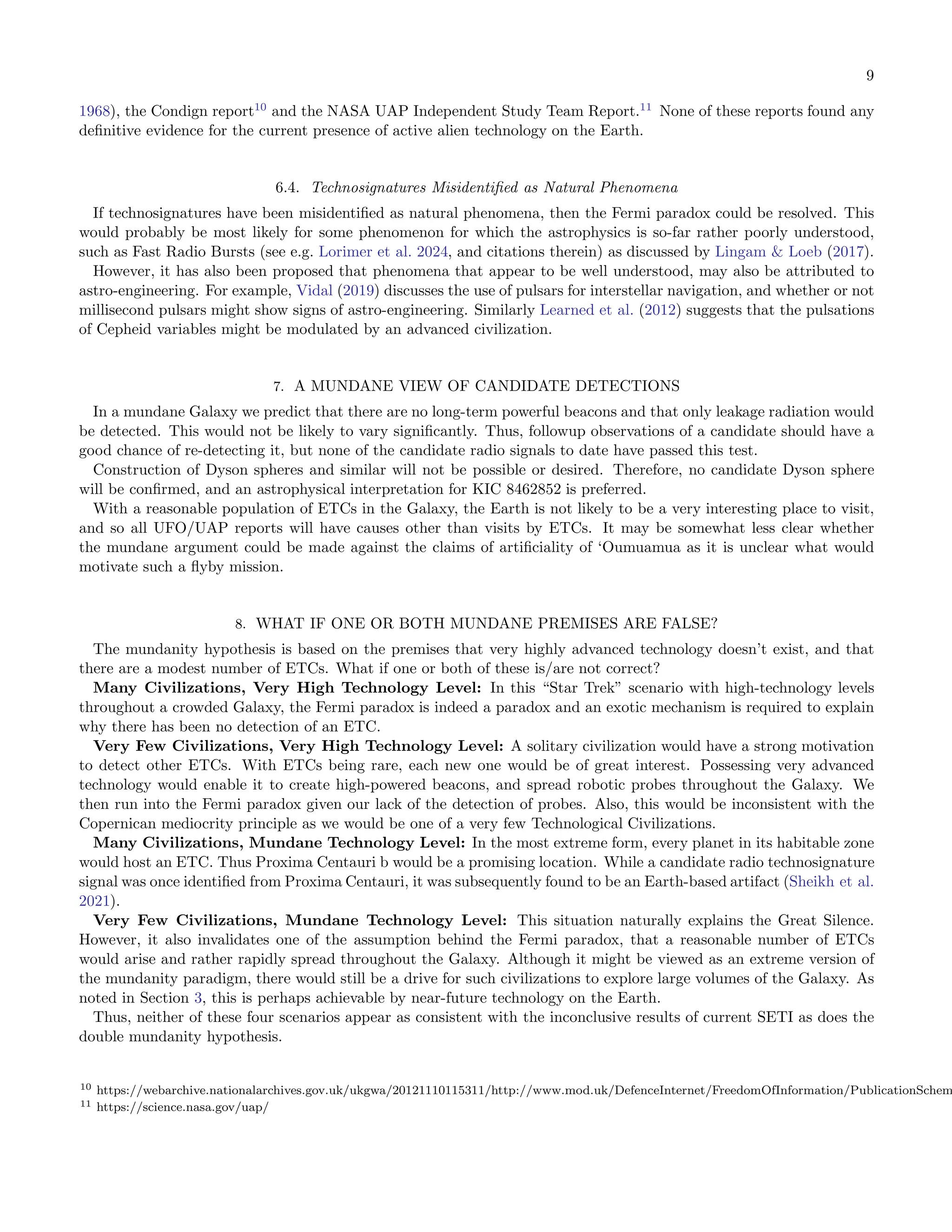 9
1968), the Condign report10
and the NASA UAP Independent Study Team Report.11
None of these reports found any
deﬁnitive evidence for the current presence of active alien technology on the Earth.
6.4. Technosignatures Misidentiﬁed as Natural Phenomena
If technosignatures have been misidentiﬁed as natural phenomena, then the Fermi paradox could be resolved. This
would probably be most likely for some phenomenon for which the astrophysics is so-far rather poorly understood,
such as Fast Radio Bursts (see e.g. Lorimer et al. 2024, and citations therein) as discussed by Lingam  Loeb (2017).
However, it has also been proposed that phenomena that appear to be well understood, may also be attributed to
astro-engineering. For example, Vidal (2019) discusses the use of pulsars for interstellar navigation, and whether or not
millisecond pulsars might show signs of astro-engineering. Similarly Learned et al. (2012) suggests that the pulsations
of Cepheid variables might be modulated by an advanced civilization.
7. A MUNDANE VIEW OF CANDIDATE DETECTIONS
In a mundane Galaxy we predict that there are no long-term powerful beacons and that only leakage radiation would
be detected. This would not be likely to vary signiﬁcantly. Thus, followup observations of a candidate should have a
good chance of re-detecting it, but none of the candidate radio signals to date have passed this test.
Construction of Dyson spheres and similar will not be possible or desired. Therefore, no candidate Dyson sphere
will be conﬁrmed, and an astrophysical interpretation for KIC 8462852 is preferred.
With a reasonable population of ETCs in the Galaxy, the Earth is not likely to be a very interesting place to visit,
and so all UFO/UAP reports will have causes other than visits by ETCs. It may be somewhat less clear whether
the mundane argument could be made against the claims of artiﬁciality of ‘Oumuamua as it is unclear what would
motivate such a ﬂyby mission.
8. WHAT IF ONE OR BOTH MUNDANE PREMISES ARE FALSE?
The mundanity hypothesis is based on the premises that very highly advanced technology doesn’t exist, and that
there are a modest number of ETCs. What if one or both of these is/are not correct?
Many Civilizations, Very High Technology Level: In this “Star Trek” scenario with high-technology levels
throughout a crowded Galaxy, the Fermi paradox is indeed a paradox and an exotic mechanism is required to explain
why there has been no detection of an ETC.
Very Few Civilizations, Very High Technology Level: A solitary civilization would have a strong motivation
to detect other ETCs. With ETCs being rare, each new one would be of great interest. Possessing very advanced
technology would enable it to create high-powered beacons, and spread robotic probes throughout the Galaxy. We
then run into the Fermi paradox given our lack of the detection of probes. Also, this would be inconsistent with the
Copernican mediocrity principle as we would be one of a very few Technological Civilizations.
Many Civilizations, Mundane Technology Level: In the most extreme form, every planet in its habitable zone
would host an ETC. Thus Proxima Centauri b would be a promising location. While a candidate radio technosignature
signal was once identiﬁed from Proxima Centauri, it was subsequently found to be an Earth-based artifact (Sheikh et al.
2021).
Very Few Civilizations, Mundane Technology Level: This situation naturally explains the Great Silence.
However, it also invalidates one of the assumption behind the Fermi paradox, that a reasonable number of ETCs
would arise and rather rapidly spread throughout the Galaxy. Although it might be viewed as an extreme version of
the mundanity paradigm, there would still be a drive for such civilizations to explore large volumes of the Galaxy. As
noted in Section 3, this is perhaps achievable by near-future technology on the Earth.
Thus, neither of these four scenarios appear as consistent with the inconclusive results of current SETI as does the
double mundanity hypothesis.
10 https://webarchive.nationalarchives.gov.uk/ukgwa/20121110115311/http://www.mod.uk/DefenceInternet/FreedomOfInformation/PublicationSchem
11 https://science.nasa.gov/uap/
 