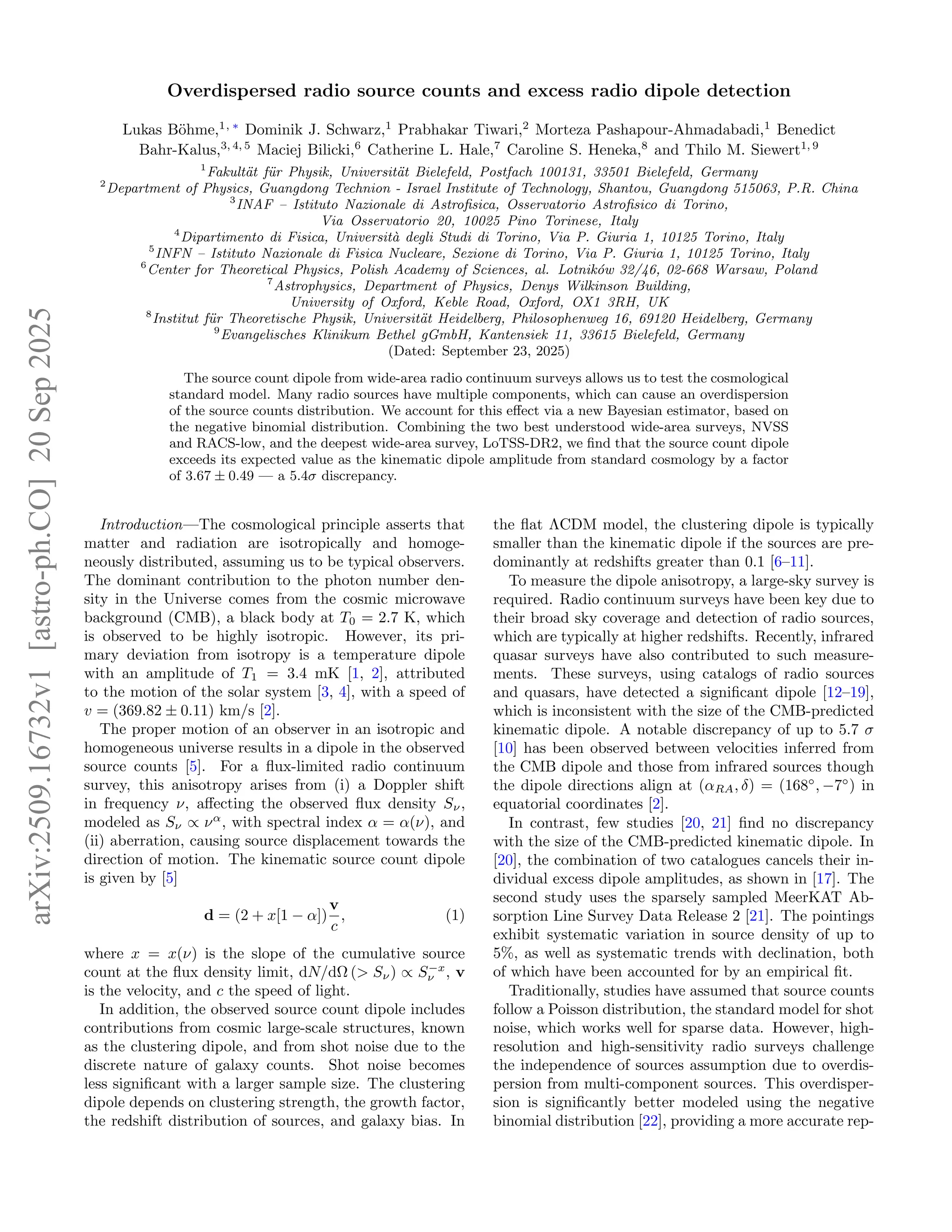 Overdispersed radio source counts and excess radio dipole detection
Lukas Böhme,1, ∗
Dominik J. Schwarz,1
Prabhakar Tiwari,2
Morteza Pashapour-Ahmadabadi,1
Benedict
Bahr-Kalus,3, 4, 5
Maciej Bilicki,6
Catherine L. Hale,7
Caroline S. Heneka,8
and Thilo M. Siewert1, 9
1
Fakultät für Physik, Universität Bielefeld, Postfach 100131, 33501 Bielefeld, Germany
2
Department of Physics, Guangdong Technion - Israel Institute of Technology, Shantou, Guangdong 515063, P.R. China
3
INAF – Istituto Nazionale di Astrofisica, Osservatorio Astrofisico di Torino,
Via Osservatorio 20, 10025 Pino Torinese, Italy
4
Dipartimento di Fisica, Università degli Studi di Torino, Via P. Giuria 1, 10125 Torino, Italy
5
INFN – Istituto Nazionale di Fisica Nucleare, Sezione di Torino, Via P. Giuria 1, 10125 Torino, Italy
6
Center for Theoretical Physics, Polish Academy of Sciences, al. Lotników 32/46, 02-668 Warsaw, Poland
7
Astrophysics, Department of Physics, Denys Wilkinson Building,
University of Oxford, Keble Road, Oxford, OX1 3RH, UK
8
Institut für Theoretische Physik, Universität Heidelberg, Philosophenweg 16, 69120 Heidelberg, Germany
9
Evangelisches Klinikum Bethel gGmbH, Kantensiek 11, 33615 Bielefeld, Germany
(Dated: September 23, 2025)
The source count dipole from wide-area radio continuum surveys allows us to test the cosmological
standard model. Many radio sources have multiple components, which can cause an overdispersion
of the source counts distribution. We account for this effect via a new Bayesian estimator, based on
the negative binomial distribution. Combining the two best understood wide-area surveys, NVSS
and RACS-low, and the deepest wide-area survey, LoTSS-DR2, we find that the source count dipole
exceeds its expected value as the kinematic dipole amplitude from standard cosmology by a factor
of 3.67 ± 0.49 — a 5.4σ discrepancy.
Introduction—The cosmological principle asserts that
matter and radiation are isotropically and homoge-
neously distributed, assuming us to be typical observers.
The dominant contribution to the photon number den-
sity in the Universe comes from the cosmic microwave
background (CMB), a black body at T0 = 2.7 K, which
is observed to be highly isotropic. However, its pri-
mary deviation from isotropy is a temperature dipole
with an amplitude of T1 = 3.4 mK [1, 2], attributed
to the motion of the solar system [3, 4], with a speed of
v = (369.82 ± 0.11) km/s [2].
The proper motion of an observer in an isotropic and
homogeneous universe results in a dipole in the observed
source counts [5]. For a flux-limited radio continuum
survey, this anisotropy arises from (i) a Doppler shift
in frequency ν, affecting the observed flux density Sν,
modeled as Sν ∝ να
, with spectral index α = α(ν), and
(ii) aberration, causing source displacement towards the
direction of motion. The kinematic source count dipole
is given by [5]
d = (2 + x[1 − α])
v
c
, (1)
where x = x(ν) is the slope of the cumulative source
count at the flux density limit, dN/dΩ (> Sν) ∝ S−x
ν , v
is the velocity, and c the speed of light.
In addition, the observed source count dipole includes
contributions from cosmic large-scale structures, known
as the clustering dipole, and from shot noise due to the
discrete nature of galaxy counts. Shot noise becomes
less significant with a larger sample size. The clustering
dipole depends on clustering strength, the growth factor,
the redshift distribution of sources, and galaxy bias. In
the flat ΛCDM model, the clustering dipole is typically
smaller than the kinematic dipole if the sources are pre-
dominantly at redshifts greater than 0.1 [6–11].
To measure the dipole anisotropy, a large-sky survey is
required. Radio continuum surveys have been key due to
their broad sky coverage and detection of radio sources,
which are typically at higher redshifts. Recently, infrared
quasar surveys have also contributed to such measure-
ments. These surveys, using catalogs of radio sources
and quasars, have detected a significant dipole [12–19],
which is inconsistent with the size of the CMB-predicted
kinematic dipole. A notable discrepancy of up to 5.7 σ
[10] has been observed between velocities inferred from
the CMB dipole and those from infrared sources though
the dipole directions align at (αRA, δ) = (168◦
, −7◦
) in
equatorial coordinates [2].
In contrast, few studies [20, 21] find no discrepancy
with the size of the CMB-predicted kinematic dipole. In
[20], the combination of two catalogues cancels their in-
dividual excess dipole amplitudes, as shown in [17]. The
second study uses the sparsely sampled MeerKAT Ab-
sorption Line Survey Data Release 2 [21]. The pointings
exhibit systematic variation in source density of up to
5%, as well as systematic trends with declination, both
of which have been accounted for by an empirical fit.
Traditionally, studies have assumed that source counts
follow a Poisson distribution, the standard model for shot
noise, which works well for sparse data. However, high-
resolution and high-sensitivity radio surveys challenge
the independence of sources assumption due to overdis-
persion from multi-component sources. This overdisper-
sion is significantly better modeled using the negative
binomial distribution [22], providing a more accurate rep-
arXiv:2509.16732v1
[astro-ph.CO]
20
Sep
2025
 