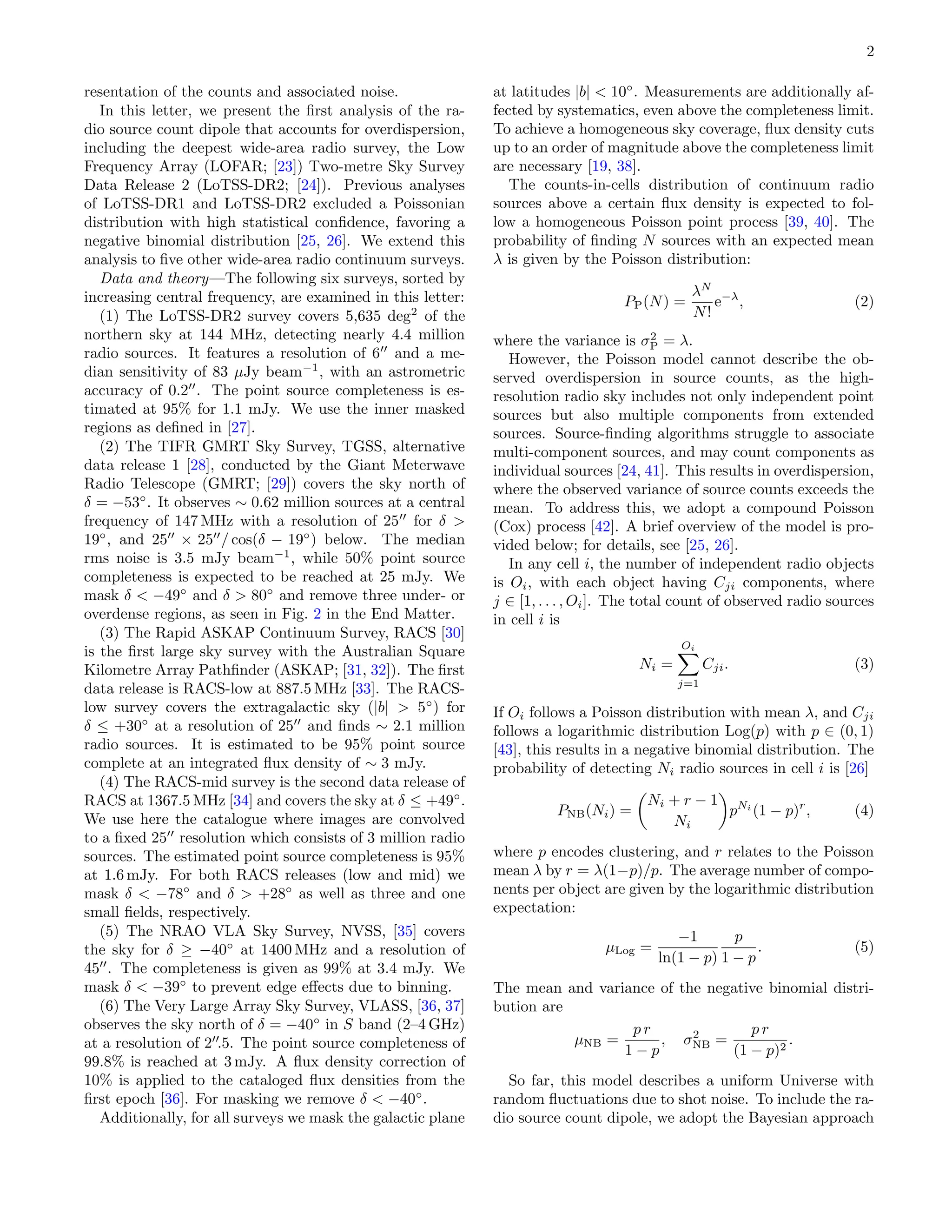 2
resentation of the counts and associated noise.
In this letter, we present the first analysis of the ra-
dio source count dipole that accounts for overdispersion,
including the deepest wide-area radio survey, the Low
Frequency Array (LOFAR; [23]) Two-metre Sky Survey
Data Release 2 (LoTSS-DR2; [24]). Previous analyses
of LoTSS-DR1 and LoTSS-DR2 excluded a Poissonian
distribution with high statistical confidence, favoring a
negative binomial distribution [25, 26]. We extend this
analysis to five other wide-area radio continuum surveys.
Data and theory—The following six surveys, sorted by
increasing central frequency, are examined in this letter:
(1) The LoTSS-DR2 survey covers 5,635 deg2
of the
northern sky at 144 MHz, detecting nearly 4.4 million
radio sources. It features a resolution of 6′′
and a me-
dian sensitivity of 83 µJy beam−1
, with an astrometric
accuracy of 0.2′′
. The point source completeness is es-
timated at 95% for 1.1 mJy. We use the inner masked
regions as defined in [27].
(2) The TIFR GMRT Sky Survey, TGSS, alternative
data release 1 [28], conducted by the Giant Meterwave
Radio Telescope (GMRT; [29]) covers the sky north of
δ = −53◦
. It observes ∼ 0.62 million sources at a central
frequency of 147 MHz with a resolution of 25′′
for δ >
19◦
, and 25′′
× 25′′
/ cos(δ − 19◦
) below. The median
rms noise is 3.5 mJy beam−1
, while 50% point source
completeness is expected to be reached at 25 mJy. We
mask δ < −49◦
and δ > 80◦
and remove three under- or
overdense regions, as seen in Fig. 2 in the End Matter.
(3) The Rapid ASKAP Continuum Survey, RACS [30]
is the first large sky survey with the Australian Square
Kilometre Array Pathfinder (ASKAP; [31, 32]). The first
data release is RACS-low at 887.5 MHz [33]. The RACS-
low survey covers the extragalactic sky (|b| > 5◦
) for
δ ≤ +30◦
at a resolution of 25′′
and finds ∼ 2.1 million
radio sources. It is estimated to be 95% point source
complete at an integrated flux density of ∼ 3 mJy.
(4) The RACS-mid survey is the second data release of
RACS at 1367.5 MHz [34] and covers the sky at δ ≤ +49◦
.
We use here the catalogue where images are convolved
to a fixed 25′′
resolution which consists of 3 million radio
sources. The estimated point source completeness is 95%
at 1.6 mJy. For both RACS releases (low and mid) we
mask δ < −78◦
and δ > +28◦
as well as three and one
small fields, respectively.
(5) The NRAO VLA Sky Survey, NVSS, [35] covers
the sky for δ ≥ −40◦
at 1400 MHz and a resolution of
45′′
. The completeness is given as 99% at 3.4 mJy. We
mask δ < −39◦
to prevent edge effects due to binning.
(6) The Very Large Array Sky Survey, VLASS, [36, 37]
observes the sky north of δ = −40◦
in S band (2–4 GHz)
at a resolution of 2′′
.5. The point source completeness of
99.8% is reached at 3 mJy. A flux density correction of
10% is applied to the cataloged flux densities from the
first epoch [36]. For masking we remove δ < −40◦
.
Additionally, for all surveys we mask the galactic plane
at latitudes |b| < 10◦
. Measurements are additionally af-
fected by systematics, even above the completeness limit.
To achieve a homogeneous sky coverage, flux density cuts
up to an order of magnitude above the completeness limit
are necessary [19, 38].
The counts-in-cells distribution of continuum radio
sources above a certain flux density is expected to fol-
low a homogeneous Poisson point process [39, 40]. The
probability of finding N sources with an expected mean
λ is given by the Poisson distribution:
PP(N) =
λN
N!
e−λ
, (2)
where the variance is σ2
P = λ.
However, the Poisson model cannot describe the ob-
served overdispersion in source counts, as the high-
resolution radio sky includes not only independent point
sources but also multiple components from extended
sources. Source-finding algorithms struggle to associate
multi-component sources, and may count components as
individual sources [24, 41]. This results in overdispersion,
where the observed variance of source counts exceeds the
mean. To address this, we adopt a compound Poisson
(Cox) process [42]. A brief overview of the model is pro-
vided below; for details, see [25, 26].
In any cell i, the number of independent radio objects
is Oi, with each object having Cji components, where
j ∈ [1, . . . , Oi]. The total count of observed radio sources
in cell i is
Ni =
Oi
X
j=1
Cji. (3)
If Oi follows a Poisson distribution with mean λ, and Cji
follows a logarithmic distribution Log(p) with p ∈ (0, 1)
[43], this results in a negative binomial distribution. The
probability of detecting Ni radio sources in cell i is [26]
PNB(Ni) =

Ni + r − 1
Ni

pNi
(1 − p)r
, (4)
where p encodes clustering, and r relates to the Poisson
mean λ by r = λ(1−p)/p. The average number of compo-
nents per object are given by the logarithmic distribution
expectation:
µLog =
−1
ln(1 − p)
p
1 − p
. (5)
The mean and variance of the negative binomial distri-
bution are
µNB =
p r
1 − p
, σ2
NB =
p r
(1 − p)2
.
So far, this model describes a uniform Universe with
random fluctuations due to shot noise. To include the ra-
dio source count dipole, we adopt the Bayesian approach
 