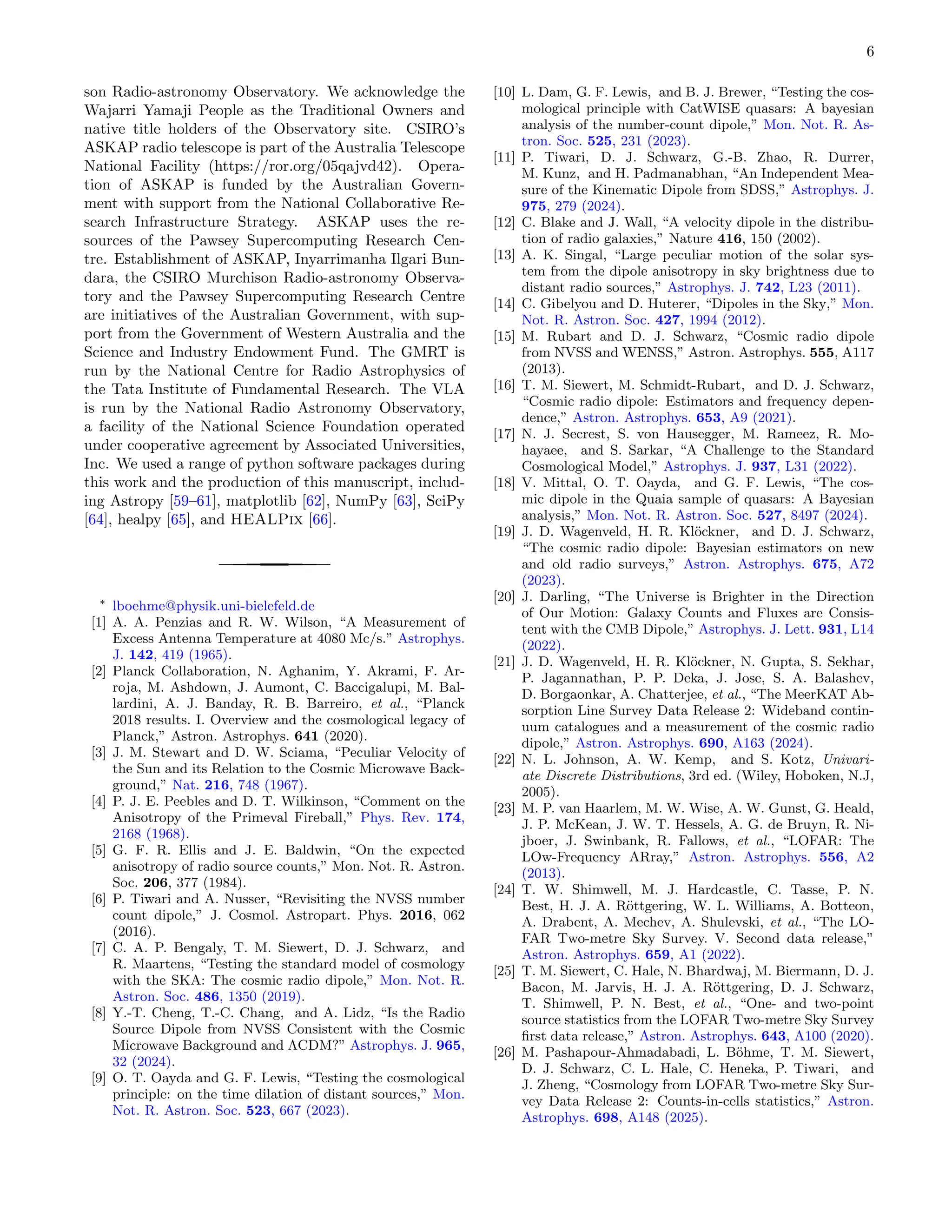 6
son Radio-astronomy Observatory. We acknowledge the
Wajarri Yamaji People as the Traditional Owners and
native title holders of the Observatory site. CSIRO’s
ASKAP radio telescope is part of the Australia Telescope
National Facility (https://ror.org/05qajvd42). Opera-
tion of ASKAP is funded by the Australian Govern-
ment with support from the National Collaborative Re-
search Infrastructure Strategy. ASKAP uses the re-
sources of the Pawsey Supercomputing Research Cen-
tre. Establishment of ASKAP, Inyarrimanha Ilgari Bun-
dara, the CSIRO Murchison Radio-astronomy Observa-
tory and the Pawsey Supercomputing Research Centre
are initiatives of the Australian Government, with sup-
port from the Government of Western Australia and the
Science and Industry Endowment Fund. The GMRT is
run by the National Centre for Radio Astrophysics of
the Tata Institute of Fundamental Research. The VLA
is run by the National Radio Astronomy Observatory,
a facility of the National Science Foundation operated
under cooperative agreement by Associated Universities,
Inc. We used a range of python software packages during
this work and the production of this manuscript, includ-
ing Astropy [59–61], matplotlib [62], NumPy [63], SciPy
[64], healpy [65], and HEALPix [66].
∗
lboehme@physik.uni-bielefeld.de
[1] A. A. Penzias and R. W. Wilson, “A Measurement of
Excess Antenna Temperature at 4080 Mc/s.” Astrophys.
J. 142, 419 (1965).
[2] Planck Collaboration, N. Aghanim, Y. Akrami, F. Ar-
roja, M. Ashdown, J. Aumont, C. Baccigalupi, M. Bal-
lardini, A. J. Banday, R. B. Barreiro, et al., “Planck
2018 results. I. Overview and the cosmological legacy of
Planck,” Astron. Astrophys. 641 (2020).
[3] J. M. Stewart and D. W. Sciama, “Peculiar Velocity of
the Sun and its Relation to the Cosmic Microwave Back-
ground,” Nat. 216, 748 (1967).
[4] P. J. E. Peebles and D. T. Wilkinson, “Comment on the
Anisotropy of the Primeval Fireball,” Phys. Rev. 174,
2168 (1968).
[5] G. F. R. Ellis and J. E. Baldwin, “On the expected
anisotropy of radio source counts,” Mon. Not. R. Astron.
Soc. 206, 377 (1984).
[6] P. Tiwari and A. Nusser, “Revisiting the NVSS number
count dipole,” J. Cosmol. Astropart. Phys. 2016, 062
(2016).
[7] C. A. P. Bengaly, T. M. Siewert, D. J. Schwarz, and
R. Maartens, “Testing the standard model of cosmology
with the SKA: The cosmic radio dipole,” Mon. Not. R.
Astron. Soc. 486, 1350 (2019).
[8] Y.-T. Cheng, T.-C. Chang, and A. Lidz, “Is the Radio
Source Dipole from NVSS Consistent with the Cosmic
Microwave Background and ΛCDM?” Astrophys. J. 965,
32 (2024).
[9] O. T. Oayda and G. F. Lewis, “Testing the cosmological
principle: on the time dilation of distant sources,” Mon.
Not. R. Astron. Soc. 523, 667 (2023).
[10] L. Dam, G. F. Lewis, and B. J. Brewer, “Testing the cos-
mological principle with CatWISE quasars: A bayesian
analysis of the number-count dipole,” Mon. Not. R. As-
tron. Soc. 525, 231 (2023).
[11] P. Tiwari, D. J. Schwarz, G.-B. Zhao, R. Durrer,
M. Kunz, and H. Padmanabhan, “An Independent Mea-
sure of the Kinematic Dipole from SDSS,” Astrophys. J.
975, 279 (2024).
[12] C. Blake and J. Wall, “A velocity dipole in the distribu-
tion of radio galaxies,” Nature 416, 150 (2002).
[13] A. K. Singal, “Large peculiar motion of the solar sys-
tem from the dipole anisotropy in sky brightness due to
distant radio sources,” Astrophys. J. 742, L23 (2011).
[14] C. Gibelyou and D. Huterer, “Dipoles in the Sky,” Mon.
Not. R. Astron. Soc. 427, 1994 (2012).
[15] M. Rubart and D. J. Schwarz, “Cosmic radio dipole
from NVSS and WENSS,” Astron. Astrophys. 555, A117
(2013).
[16] T. M. Siewert, M. Schmidt-Rubart, and D. J. Schwarz,
“Cosmic radio dipole: Estimators and frequency depen-
dence,” Astron. Astrophys. 653, A9 (2021).
[17] N. J. Secrest, S. von Hausegger, M. Rameez, R. Mo-
hayaee, and S. Sarkar, “A Challenge to the Standard
Cosmological Model,” Astrophys. J. 937, L31 (2022).
[18] V. Mittal, O. T. Oayda, and G. F. Lewis, “The cos-
mic dipole in the Quaia sample of quasars: A Bayesian
analysis,” Mon. Not. R. Astron. Soc. 527, 8497 (2024).
[19] J. D. Wagenveld, H. R. Klöckner, and D. J. Schwarz,
“The cosmic radio dipole: Bayesian estimators on new
and old radio surveys,” Astron. Astrophys. 675, A72
(2023).
[20] J. Darling, “The Universe is Brighter in the Direction
of Our Motion: Galaxy Counts and Fluxes are Consis-
tent with the CMB Dipole,” Astrophys. J. Lett. 931, L14
(2022).
[21] J. D. Wagenveld, H. R. Klöckner, N. Gupta, S. Sekhar,
P. Jagannathan, P. P. Deka, J. Jose, S. A. Balashev,
D. Borgaonkar, A. Chatterjee, et al., “The MeerKAT Ab-
sorption Line Survey Data Release 2: Wideband contin-
uum catalogues and a measurement of the cosmic radio
dipole,” Astron. Astrophys. 690, A163 (2024).
[22] N. L. Johnson, A. W. Kemp, and S. Kotz, Univari-
ate Discrete Distributions, 3rd ed. (Wiley, Hoboken, N.J,
2005).
[23] M. P. van Haarlem, M. W. Wise, A. W. Gunst, G. Heald,
J. P. McKean, J. W. T. Hessels, A. G. de Bruyn, R. Ni-
jboer, J. Swinbank, R. Fallows, et al., “LOFAR: The
LOw-Frequency ARray,” Astron. Astrophys. 556, A2
(2013).
[24] T. W. Shimwell, M. J. Hardcastle, C. Tasse, P. N.
Best, H. J. A. Röttgering, W. L. Williams, A. Botteon,
A. Drabent, A. Mechev, A. Shulevski, et al., “The LO-
FAR Two-metre Sky Survey. V. Second data release,”
Astron. Astrophys. 659, A1 (2022).
[25] T. M. Siewert, C. Hale, N. Bhardwaj, M. Biermann, D. J.
Bacon, M. Jarvis, H. J. A. Röttgering, D. J. Schwarz,
T. Shimwell, P. N. Best, et al., “One- and two-point
source statistics from the LOFAR Two-metre Sky Survey
first data release,” Astron. Astrophys. 643, A100 (2020).
[26] M. Pashapour-Ahmadabadi, L. Böhme, T. M. Siewert,
D. J. Schwarz, C. L. Hale, C. Heneka, P. Tiwari, and
J. Zheng, “Cosmology from LOFAR Two-metre Sky Sur-
vey Data Release 2: Counts-in-cells statistics,” Astron.
Astrophys. 698, A148 (2025).
 