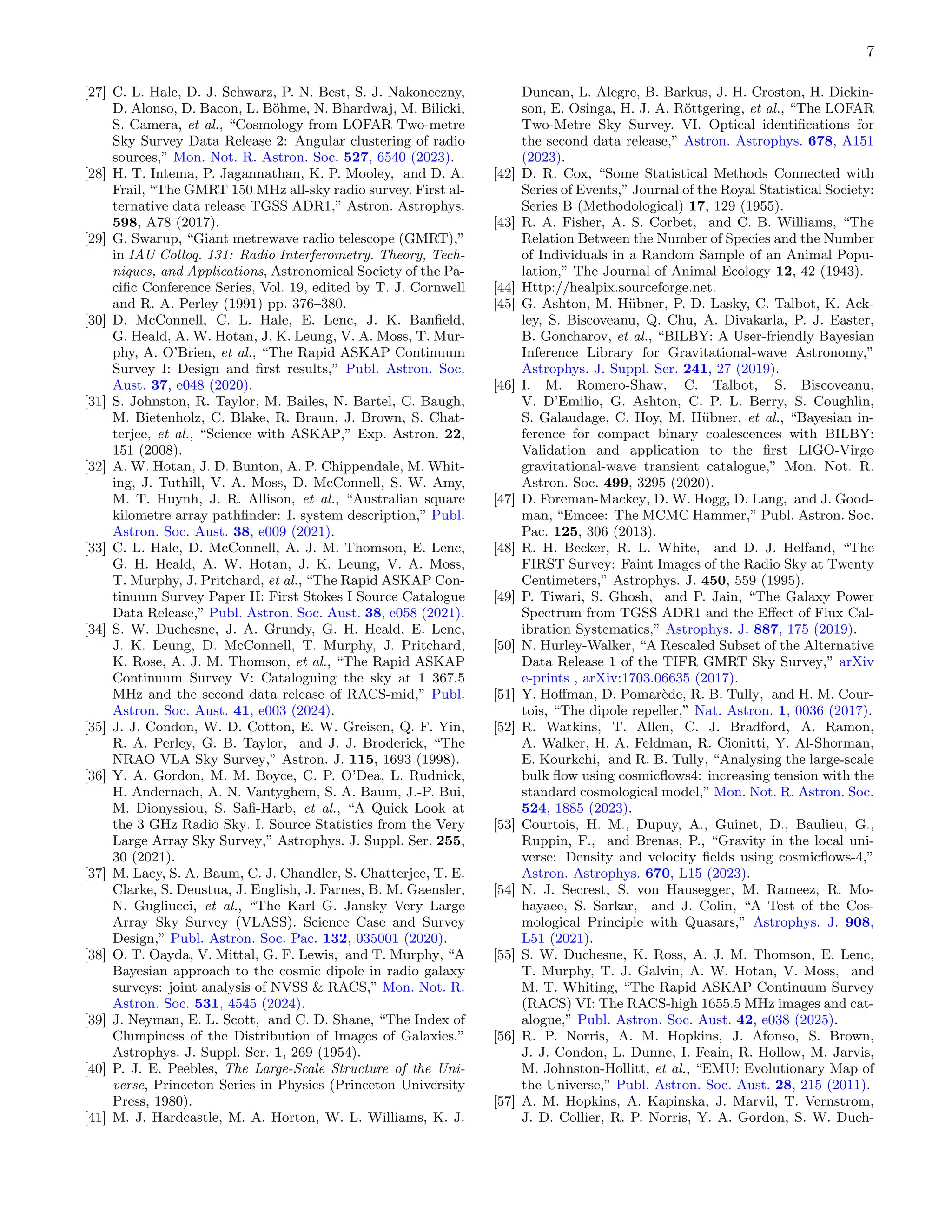 7
[27] C. L. Hale, D. J. Schwarz, P. N. Best, S. J. Nakoneczny,
D. Alonso, D. Bacon, L. Böhme, N. Bhardwaj, M. Bilicki,
S. Camera, et al., “Cosmology from LOFAR Two-metre
Sky Survey Data Release 2: Angular clustering of radio
sources,” Mon. Not. R. Astron. Soc. 527, 6540 (2023).
[28] H. T. Intema, P. Jagannathan, K. P. Mooley, and D. A.
Frail, “The GMRT 150 MHz all-sky radio survey. First al-
ternative data release TGSS ADR1,” Astron. Astrophys.
598, A78 (2017).
[29] G. Swarup, “Giant metrewave radio telescope (GMRT),”
in IAU Colloq. 131: Radio Interferometry. Theory, Tech-
niques, and Applications, Astronomical Society of the Pa-
cific Conference Series, Vol. 19, edited by T. J. Cornwell
and R. A. Perley (1991) pp. 376–380.
[30] D. McConnell, C. L. Hale, E. Lenc, J. K. Banfield,
G. Heald, A. W. Hotan, J. K. Leung, V. A. Moss, T. Mur-
phy, A. O’Brien, et al., “The Rapid ASKAP Continuum
Survey I: Design and first results,” Publ. Astron. Soc.
Aust. 37, e048 (2020).
[31] S. Johnston, R. Taylor, M. Bailes, N. Bartel, C. Baugh,
M. Bietenholz, C. Blake, R. Braun, J. Brown, S. Chat-
terjee, et al., “Science with ASKAP,” Exp. Astron. 22,
151 (2008).
[32] A. W. Hotan, J. D. Bunton, A. P. Chippendale, M. Whit-
ing, J. Tuthill, V. A. Moss, D. McConnell, S. W. Amy,
M. T. Huynh, J. R. Allison, et al., “Australian square
kilometre array pathfinder: I. system description,” Publ.
Astron. Soc. Aust. 38, e009 (2021).
[33] C. L. Hale, D. McConnell, A. J. M. Thomson, E. Lenc,
G. H. Heald, A. W. Hotan, J. K. Leung, V. A. Moss,
T. Murphy, J. Pritchard, et al., “The Rapid ASKAP Con-
tinuum Survey Paper II: First Stokes I Source Catalogue
Data Release,” Publ. Astron. Soc. Aust. 38, e058 (2021).
[34] S. W. Duchesne, J. A. Grundy, G. H. Heald, E. Lenc,
J. K. Leung, D. McConnell, T. Murphy, J. Pritchard,
K. Rose, A. J. M. Thomson, et al., “The Rapid ASKAP
Continuum Survey V: Cataloguing the sky at 1 367.5
MHz and the second data release of RACS-mid,” Publ.
Astron. Soc. Aust. 41, e003 (2024).
[35] J. J. Condon, W. D. Cotton, E. W. Greisen, Q. F. Yin,
R. A. Perley, G. B. Taylor, and J. J. Broderick, “The
NRAO VLA Sky Survey,” Astron. J. 115, 1693 (1998).
[36] Y. A. Gordon, M. M. Boyce, C. P. O’Dea, L. Rudnick,
H. Andernach, A. N. Vantyghem, S. A. Baum, J.-P. Bui,
M. Dionyssiou, S. Safi-Harb, et al., “A Quick Look at
the 3 GHz Radio Sky. I. Source Statistics from the Very
Large Array Sky Survey,” Astrophys. J. Suppl. Ser. 255,
30 (2021).
[37] M. Lacy, S. A. Baum, C. J. Chandler, S. Chatterjee, T. E.
Clarke, S. Deustua, J. English, J. Farnes, B. M. Gaensler,
N. Gugliucci, et al., “The Karl G. Jansky Very Large
Array Sky Survey (VLASS). Science Case and Survey
Design,” Publ. Astron. Soc. Pac. 132, 035001 (2020).
[38] O. T. Oayda, V. Mittal, G. F. Lewis, and T. Murphy, “A
Bayesian approach to the cosmic dipole in radio galaxy
surveys: joint analysis of NVSS  RACS,” Mon. Not. R.
Astron. Soc. 531, 4545 (2024).
[39] J. Neyman, E. L. Scott, and C. D. Shane, “The Index of
Clumpiness of the Distribution of Images of Galaxies.”
Astrophys. J. Suppl. Ser. 1, 269 (1954).
[40] P. J. E. Peebles, The Large-Scale Structure of the Uni-
verse, Princeton Series in Physics (Princeton University
Press, 1980).
[41] M. J. Hardcastle, M. A. Horton, W. L. Williams, K. J.
Duncan, L. Alegre, B. Barkus, J. H. Croston, H. Dickin-
son, E. Osinga, H. J. A. Röttgering, et al., “The LOFAR
Two-Metre Sky Survey. VI. Optical identifications for
the second data release,” Astron. Astrophys. 678, A151
(2023).
[42] D. R. Cox, “Some Statistical Methods Connected with
Series of Events,” Journal of the Royal Statistical Society:
Series B (Methodological) 17, 129 (1955).
[43] R. A. Fisher, A. S. Corbet, and C. B. Williams, “The
Relation Between the Number of Species and the Number
of Individuals in a Random Sample of an Animal Popu-
lation,” The Journal of Animal Ecology 12, 42 (1943).
[44] Http://healpix.sourceforge.net.
[45] G. Ashton, M. Hübner, P. D. Lasky, C. Talbot, K. Ack-
ley, S. Biscoveanu, Q. Chu, A. Divakarla, P. J. Easter,
B. Goncharov, et al., “BILBY: A User-friendly Bayesian
Inference Library for Gravitational-wave Astronomy,”
Astrophys. J. Suppl. Ser. 241, 27 (2019).
[46] I. M. Romero-Shaw, C. Talbot, S. Biscoveanu,
V. D’Emilio, G. Ashton, C. P. L. Berry, S. Coughlin,
S. Galaudage, C. Hoy, M. Hübner, et al., “Bayesian in-
ference for compact binary coalescences with BILBY:
Validation and application to the first LIGO-Virgo
gravitational-wave transient catalogue,” Mon. Not. R.
Astron. Soc. 499, 3295 (2020).
[47] D. Foreman-Mackey, D. W. Hogg, D. Lang, and J. Good-
man, “Emcee: The MCMC Hammer,” Publ. Astron. Soc.
Pac. 125, 306 (2013).
[48] R. H. Becker, R. L. White, and D. J. Helfand, “The
FIRST Survey: Faint Images of the Radio Sky at Twenty
Centimeters,” Astrophys. J. 450, 559 (1995).
[49] P. Tiwari, S. Ghosh, and P. Jain, “The Galaxy Power
Spectrum from TGSS ADR1 and the Effect of Flux Cal-
ibration Systematics,” Astrophys. J. 887, 175 (2019).
[50] N. Hurley-Walker, “A Rescaled Subset of the Alternative
Data Release 1 of the TIFR GMRT Sky Survey,” arXiv
e-prints , arXiv:1703.06635 (2017).
[51] Y. Hoffman, D. Pomarède, R. B. Tully, and H. M. Cour-
tois, “The dipole repeller,” Nat. Astron. 1, 0036 (2017).
[52] R. Watkins, T. Allen, C. J. Bradford, A. Ramon,
A. Walker, H. A. Feldman, R. Cionitti, Y. Al-Shorman,
E. Kourkchi, and R. B. Tully, “Analysing the large-scale
bulk flow using cosmicflows4: increasing tension with the
standard cosmological model,” Mon. Not. R. Astron. Soc.
524, 1885 (2023).
[53] Courtois, H. M., Dupuy, A., Guinet, D., Baulieu, G.,
Ruppin, F., and Brenas, P., “Gravity in the local uni-
verse: Density and velocity fields using cosmicflows-4,”
Astron. Astrophys. 670, L15 (2023).
[54] N. J. Secrest, S. von Hausegger, M. Rameez, R. Mo-
hayaee, S. Sarkar, and J. Colin, “A Test of the Cos-
mological Principle with Quasars,” Astrophys. J. 908,
L51 (2021).
[55] S. W. Duchesne, K. Ross, A. J. M. Thomson, E. Lenc,
T. Murphy, T. J. Galvin, A. W. Hotan, V. Moss, and
M. T. Whiting, “The Rapid ASKAP Continuum Survey
(RACS) VI: The RACS-high 1655.5 MHz images and cat-
alogue,” Publ. Astron. Soc. Aust. 42, e038 (2025).
[56] R. P. Norris, A. M. Hopkins, J. Afonso, S. Brown,
J. J. Condon, L. Dunne, I. Feain, R. Hollow, M. Jarvis,
M. Johnston-Hollitt, et al., “EMU: Evolutionary Map of
the Universe,” Publ. Astron. Soc. Aust. 28, 215 (2011).
[57] A. M. Hopkins, A. Kapinska, J. Marvil, T. Vernstrom,
J. D. Collier, R. P. Norris, Y. A. Gordon, S. W. Duch-
 