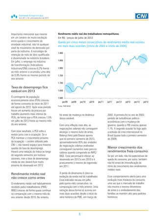 Ano 29, n. 03, julho/setembro de 2013
5
Importante mencionar que mesmo
em um cenário de muita oscilação
entre queda e crescimento da
atividade industrial, não há qualquer
sinal de movimento de demissão por
parte da indústria. A estratégia de
retenção de mão de obra qualificada
é disseminada na indústria brasileira.
Em julho, o emprego na indústria
de transformação (Indicadores
Industriais/CNI) cresceu 0,3% frente
ao mês anterior e acumulou uma alta
de 0,9% frente ao mesmo período do
ano anterior.
Taxa de desemprego fica
estável em 2013
O contingente de população
economicamente ativa (PEA) cresceu
de forma constante do início de 2011
até agosto de 2012. Após esse período
houve um aumento da procura por
trabalho (aumento mais intenso da
PEA), de forma que a PEA cresceu 1,5%
em julho de 2013 frente ao mesmo mês
do ano anterior.
Com esse resultado, a PEA volta a
evoluir junto com a ocupação. Se a
PEA mantiver o crescimento próximo
da ocupação – cenário utilizado pela
CNI –, não haverá espaço para maiores
quedas da taxa de desemprego.
Haverá uma redução do índice ao longo
do segundo semestre por motivos
sazonais, mas a taxa de desemprego
média do ano deverá ficar muito
próxima do observado em 2012.
Rendimento médio real
não cresce como antes
O rendimento médio real habitualmente
recebido pelos trabalhadores (PME/
IBGE) cresceu de forma quase contínua
na comparação com o mesmo mês do
ano anterior desde 2010. No entanto,
Rendimento médio real dos trabalhadores metropolitanos
Em R$ - preços de julho de 2013
Queda por cinco meses consecutivos do rendimento médio real ocorreu
em mais duas ocasiões (início de 2003 e início de 2009)
Fonte: PME/IBGE
1.600
1.650
1.700
1.750
1.800
1.850
1.900
jan/09 jul/09 jan/10 jul/10 jan/11 jul/11 jan/12 jul/12 jan/13 jul/13
há sinais de mudança na dinâmica
dessa variável.
Com uma inflação mais alta, as
negociações salariais não conseguem
alcançar o mesmo êxito de antes.
Balanço feito pelo Dieese aponta
que no primeiro semestre de 2013,
aproximadamente 85% das unidades
de negociação coletiva analisadas
conseguiram aumentos reais para os
salários quando comparado ao INPC/
IBGE. Esse percentual é inferior ao
observado em 2012 e em 2010 e é
praticamente o mesmo do registrado
em 2011.
A perda de dinamismo é clara na
evolução da renda real do trabalhador.
Esse indicador recuou em julho
pelo quinto mês consecutivo, na
comparação com o mês anterior. Uma
retração dessa forma só ocorreu em
mais duas ocasiões desde o início da
série histórica da PME, em março de
2002. A primeira foi no ano de 2003,
período de turbulências politico-
econômicas com a mudança de
governo, quando o PIB cresceu apenas
1,1%. A segunda ocasião foi logo após
a eclosão da crise internacional no
Brasil (quase todo o primeiro semestre
de 2009).
Menor crescimento dos
rendimentos freia consumo
Se por um lado, não há expectativas de
queda do consumo, por outro, também
não há sinais de intensificação do
ritmo de crescimento dos rendimentos
médios reais.
Esse comportamento alerta para uma
evolução mais modesta do consumo,
uma vez que o mercado de trabalho
não mostra o mesmo dinamismo
de antes e o endividamento das
famílias se mantém alto para padrões
históricos.
 