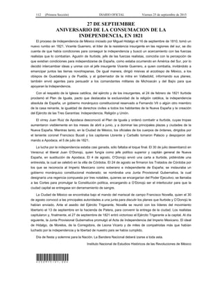 112 (Primera Sección) DIARIO OFICIAL Viernes 25 de septiembre de 2015
27 DE SEPTIEMBRE
ANIVERSARIO DE LA CONSUMACION DE LA
INDEPENDENCIA, EN 1821
El proceso de Independencia de México iniciado por Miguel Hidalgo el 16 de septiembre de 1810, tomó un
nuevo rumbo en 1821. Vicente Guerrero, el líder de la resistencia insurgente en las regiones del sur, se dio
cuenta de que había condiciones para conseguir la independencia y buscó un acercamiento con las fuerzas
realistas que lo combatían. Agustín de Iturbide, jefe de las fuerzas realistas, coincidía con la percepción de
que existían condiciones para independizarse de España, como estaba ocurriendo en América del Sur, por lo
decidió intercambiar ideas y unirse con el jefe insurgente Vicente Guerrero, a quien combatía, invitándolo a
emancipar juntos las tierras novohispanas. De igual manera, dirigió misivas al arzobispo de México, a los
obispos de Guadalajara y de Puebla, y al gobernador de la mitra en Valladolid, informando sus planes;
también envió agentes para persuadir a los comandantes militares de Michoacán y del Bajío para que
apoyaran la Independencia.
Con el respaldo de la Iglesia católica, del ejército y de los insurgentes, el 24 de febrero de 1821 Iturbide
proclamó el Plan de Iguala, pacto que destacaba la exclusividad de la religión católica, la independencia
absoluta de España, un gobierno monárquico constitucional reservado a Fernando VII o algún otro miembro
de la casa reinante, la igualdad de derechos civiles a todos los habitantes de la Nueva España y la creación
del Ejército de las Tres Garantías: Independencia, Religión y Unión.
El virrey Juan Ruiz de Apodaca desconoció el Plan de Iguala y ordenó combatir a Iturbide, cuyas tropas
aumentaron visiblemente en los meses de abril a junio, y a dominar las principales plazas y ciudades de la
Nueva España. Mientras tanto, en la Ciudad de México, los oficiales de los cuerpos de órdenes, dirigidos por
el teniente coronel Francisco Buceli y los capitanes Llorente y Carballo tomaron Palacio y despojaron del
mando a Apodaca, el 5 de julio de 1821.
La lucha por la independencia estaba casi ganada, sólo faltaba el toque final. El 30 de julio desembarcó en
Veracruz el liberal Juan O’Donojú, quien fungía como jefe político superior y capitán general de Nueva
España, en sustitución de Apodaca. El 4 de agosto, O’Donojú envió una carta a Iturbide, pidiéndole una
entrevista, la cual se celebró en la villa de Córdoba. El 24 de agosto se firmaron los Tratados de Córdoba por
los que se reconocía al Imperio Mexicano como soberano e independiente de España; se instauraba un
gobierno monárquico constitucional moderado; se nombraba una Junta Provisional Gubernativa, la cual
designaría una regencia compuesta por tres notables, quienes se encargarían del Poder Ejecutivo; se llamaba
a las Cortes para promulgar la Constitución política, encargando a O’Donojú ser el interlocutor para que la
ciudad capital se entregase sin derramamiento de sangre.
La Ciudad de México se encontraba bajo el mando del mariscal de campo Francisco Novella, quien el 30
de agosto convocó a las principales autoridades a una junta para discutir los planes que Iturbide y O’Donojú le
habían enviado. Ante el asedio del Ejército Trigarante, Novella se reunió con los líderes del movimiento
libertario el 13 de septiembre en la hacienda de Patera, para convenir la entrega de la ciudad. Los realistas
capitularon y, finalmente, el 27 de septiembre de 1821 entró victorioso el Ejército Trigarante a la capital. Al día
siguiente, la Junta Provisional Gubernativa promulgó el Acta de Independencia del Imperio Mexicano. El ideal
de Hidalgo, de Morelos, de la Corregidora, de Leona Vicario y de miles de compatriotas más que habían
luchado por la independencia y la libertad de nuestro país se había cumplido.
Día de fiesta y solemne para la Nación. La Bandera Nacional deberá izarse a toda asta.
Instituto Nacional de Estudios Históricos de las Revoluciones de México
*250915-21.00*
 