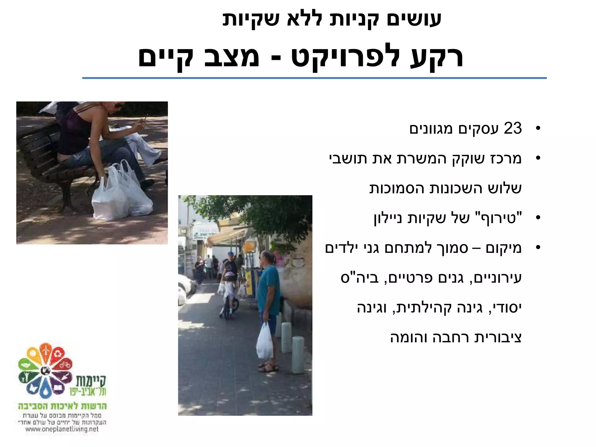 ‫לפרויקט‬ ‫רקע‬-‫קיים‬ ‫מצב‬
‫שקיות‬ ‫ללא‬ ‫קניות‬ ‫עושים‬
•23‫מגוונים‬ ‫עסקים‬
•‫תושבי‬ ‫את‬ ‫המשרת‬ ‫שוקק‬ ‫מרכז‬
‫הסמוכות‬ ‫השכונות‬ ‫שלוש‬
•"‫טירוף‬"‫ניילון‬ ‫שקיות‬ ‫של‬
•‫מיקום‬–‫ילדים‬ ‫גני‬ ‫למתחם‬ ‫סמוך‬
‫עירוניים‬,‫פרטיים‬ ‫גנים‬,‫ביה‬"‫ס‬
‫יסודי‬,‫קהילתית‬ ‫גינה‬,‫וגינה‬
‫והומה‬ ‫רחבה‬ ‫ציבורית‬
 
