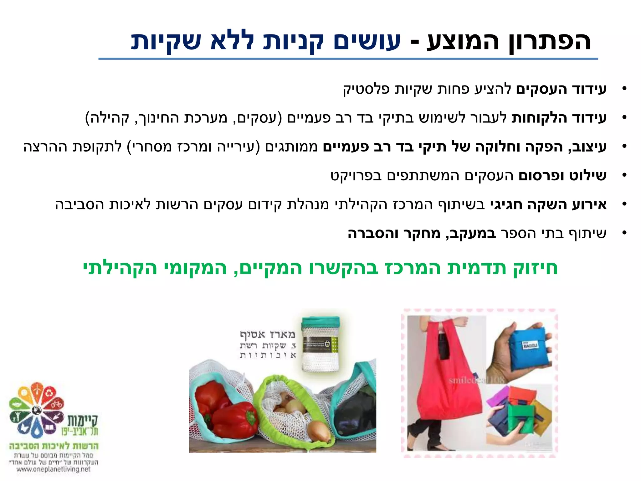 ‫המוצע‬ ‫הפתרון‬-‫שקיות‬ ‫ללא‬ ‫קניות‬ ‫עושים‬
•‫העסקים‬ ‫עידוד‬‫פלסטיק‬ ‫שקיות‬ ‫פחות‬ ‫להציע‬
•‫הלקוחות‬ ‫עידוד‬‫פעמיים‬ ‫רב‬ ‫בד‬ ‫בתיקי‬ ‫לשימוש‬ ‫לעבור‬(‫עסקים‬,‫החינוך‬ ‫מערכת‬,‫קהילה‬)
•‫עיצוב‬,‫פעמיים‬ ‫רב‬ ‫בד‬ ‫תיקי‬ ‫של‬ ‫וחלוקה‬ ‫הפקה‬‫ממותגים‬(‫מסחרי‬ ‫ומרכז‬ ‫עירייה‬)‫ההרצה‬ ‫לתקופת‬
•‫ופרסום‬ ‫שילוט‬‫בפרויקט‬ ‫המשתתפים‬ ‫העסקים‬
•‫חגיגי‬ ‫השקה‬ ‫אירוע‬‫הסביבה‬ ‫לאיכות‬ ‫הרשות‬ ‫עסקים‬ ‫קידום‬ ‫מנהלת‬ ‫הקהילתי‬ ‫המרכז‬ ‫בשיתוף‬
•‫הספר‬ ‫בתי‬ ‫שיתוף‬‫במעקב‬,‫והסברה‬ ‫מחקר‬
‫המקיים‬ ‫בהקשרו‬ ‫המרכז‬ ‫תדמית‬ ‫חיזוק‬,‫הקהילתי‬ ‫המקומי‬
 
