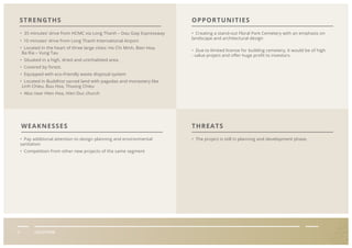 II LOCATION
• 35 minutes’ drive from HCMC via Long Thanh – Dau Giay Expressway
• 10 minutes’ drive from Long Thanh International Airport
• Located in the heart of three large cities: Ho Chi Minh, Bien Hoa,
Ba Ria – Vung Tau
• Situated in a high, dried and uninhabited area.
• Covered by forest.
• Equipped with eco-friendly waste disposal system
• Located in Buddhist sacred land with pagodas and monastery like
Linh Chieu, Buu Hoa, Thuong Chieu
• Also near Hien Hoa, Hien Duc church
• Creating a stand-out Floral Park Cemetery with an emphasis on
landscape and architectural design
• Due to limited license for building cemetery, it would be of high
- value project and oﬀer huge proﬁt to investors.
• Pay additional attention to design planning and environmental
sanitation
• Competition from other new projects of the same segment
• The project is still in planning and development phase.
STRENGTHS OPPORTUNITIES
THREATSWEAKNESSES
 