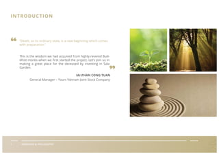 Mr.PHAN CONG TUAN
General Manager – Yours Vietnam Joint Stock Company
INTRODUCTION
05I GIỚI THIỆU HOA VIÊN TÂN HIỆPI OVERVIEW & PHILOSOPHY
“Death, as its ordinary state, is a new beginning which comes
with preparation.”
This is the wisdom we had acquired from highly revered Bud-
dhist monks when we ﬁrst started the project. Let’s join us in
making a great place for the deceased by investing in Sala
Garden.
 