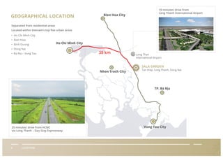 GEOGRAPHICAL LOCATION
II LOCATION
Separated from residential areas
Located within Vietnam’s top ﬁve urban areas
• Ho Chi Minh City
• Bien Hoa
• Binh Duong
• Dong Nai
• Ba Ria – Vung Tau
Bien Hoa City
Nhon Trach City
TP. Bà Rịa
Ho Chi Minh City
Vung Tau City
10 minutes’ drive from
Long Thanh International Airport
Long Than
International Airport
SALA GARDEN
25 minutes’ drive from HCMC
via Long Thanh – Dau Giay Expressway
Tan Hiep, Long Thanh, Dong Nai
 
