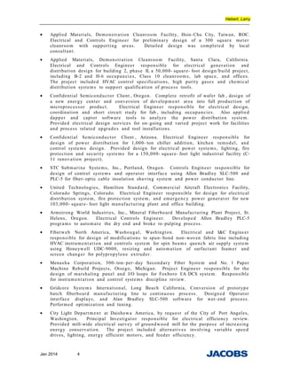 Hebert, Larry
• Applied Materials, Demonstration Cleanroom Facility, Hsin- Chu City, Taiwan, ROC.
Electrical and Controls Engineer for preliminary design of a 300 square meter
cleanroom with supporting areas. Detailed design was completed by local
consultant.
• Applied Materials, Demonstration Cleanroom Facility, Santa Clara, California.
Electrical and Controls Engineer responsible for electrical generation and
distribution design for building 2, phase II, a 50,000- square- foot design/build project,
including B-2 and H-6 occupancies, Class 10 cleanrooms, lab space, and offices.
The project included HVAC control specifications, high purity gases and chemical
distribution systems to support qualification of process tools.
• Confidential Semiconductor Client , Oregon. Complete retrofit of wafer fab , design of
a new energy center and conversion of developm ent area into full production of
microprocessor product. Electrical Engineer responsible for electrical design,
coordination and short circuit study for fab , including occupancies. Also applied
dapper and captor software tools to analyze the power distribution system.
Provided electrical design services for on- going and varied project work for facilities
and process related upgrades and tool installations.
• Confidential Semiconductor Client , Arizona. Electrical Engineer responsible for
design of power distribution for 1,000- ton chiller addition, kitchen remodel, and
control systems design. Provided design for electrical power systems, lighting, fire
protection and security systems for a 150,000- square- foot light industrial facility (C-
11 renovation project).
• STC Submarine Systems, Inc., Portland, Oregon. Controls Engineer responsible for
design of control systems and operator interface using Allen Bradley SLC-500 and
PLC-5 for fiber- optic cable insulation shaving system and power conductor line.
• United Technologies, Hamilton Standard, Commercial Aircraft Electronics Facility,
Colorado Springs, Colorado. Electrical Engineer responsible for design for electrical
distribution system, fire protection system, and emergency power generator for new
103,000- square- foot light manufacturing plant and office building.
• Armstrong World Industries, Inc., Mineral Fiberboard Manufacturing Plant Project, St.
Helens, Oregon. Electrical Controls Engineer. Developed Allen Bradley PLC-5
programs to automat e the dry end and broke re- pulping process.
• Fiberweb North America, Washougal, Washington. Electrical and I&C Engineer
responsible for design of modifications to spun- bond non- woven fabric line including
HVAC instrumentation and controls system for spin beams quench air supply system
using Honeywell UDC-9000, resizing and automation of surfactant foamer and
screen changer for polypropylene extruder.
• Menasha Corporation, 300- ton- per- day Secondary Fiber System and No. 1 Paper
Machine Rebuild Projects, Otsego, Michigan. Project Engineer responsible for the
design of marshaling panel and I/O loops for Foxboro I/A DCS system. Responsible
for instrument ation and control systems discipline review.
• Gridcore Systems International, Long Beach California, Conversion of prototype
batch fiberboard manufacturing line to continuous process. Designed Operator
interface displays, and Alan Bradley SLC-500 software for wet- end process.
Performed optimization and tuning.
• City Light Department at Daishowa America, by request of the City of Port Angeles,
Washington. Principal Investigator responsible for electrical efficiency review.
Provided mill-wide electrical survey of groundwood mill for the purpose of increasing
energy conservation. The project included alternatives involving variable speed
drives, lighting, energy efficient motors, and feeder efficiency.
Jan 2014 4
 