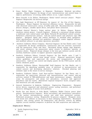 Hebert, Larry
• Grays Harbor Paper Company in Hoquiam, Washington Hemlock pre- refiner
upgrade. Project Engineer for design of new instrumentation and control loops to
improve performance of existing claflin refiners on no. 1 paper machine.
• Boise Cascade in St. Helens, Washington, Kamyr tunnel conveyor project. Project
Engineer Responsible for electrical design.
• City Light Department at ITT Rayonier, by request of the City of Port Angeles,
Washington. Project Engineer for electrical efficiency review. Responsible for mill-
wide electrical conservation survey of sulfite pulp mill. Recomm end ations included
process changes, variable speed drives, and power factor correction.
• Portland General Electric’s Trojan nuclear plant, St. Helens, Oregon, Remote
shutdown station project. Controls Engineer. Produced a conceptual design utilizing
a traditional style control panel and Bailey Network- 90 distributed control systems.
Performed a function/task analysis. Laid out control panels and schem atic type CRT
displays. Designed signal and control interfaces to installed plant equipment.
Wrote specifications, provided test guidelines, debugged vendor supplied software,
and modified software to suit plant operations personnel.
• Southern California Edison Company. Electrical Engineer for San Onofre units 2 and
3, responsible for design coordination, construction and test activities associated
with the annunciator alarm task force. Developed design change logic diagrams
and circuit schematics for annunciator alarm circuits to eliminate spurious or
nuisance alarms. Proposed design changes to the toxic gas isolation system and the
auxiliary feedwater system to support operation requirements
• Southern California Edison, Controls Engineer for San Onofre units 2 and 3,
responsible detailed control room design review. Prepared annunciator design
review guidelines and supervised the review and reorganization of plant
annunciators. Laid out new control and display panels for the CVCS system and the
remote shutdown panel
• Southern California Edison, Electrical/I&C Staff Engineer for San Onofre unit 1,
responsible for identifying probable areas of electrical or instrument ation and
control concern and developing alternative solutions. Provided planning and
schedule input to the return- to-service manager
• Southern California Edison, Lead Start- up/Test Engineer for San Onore unit 1,
responsible for supervising electrical and instrumentation and control start- up
activities related to TMI modifications and major maintenance outages. Identified
scope for prerequisite and preop test procedures, reviewed and approved
procedures and test results. Determined required manpower levels, assigned tasks,
and monitored cost and schedule
• General Automation in Anaheim, California. Engineering Programm er. Designed
device drivers, organized and calculated system scaling constants, and performed
extensive debugging of system level problems.
• Pacific Gas and Electric in Avila Beach, California, Diablo Canyon power plant
project. Instrumentation Engineer. Wrote surveillance and maintenance procedures
for the nuclear instrumentation system and solid state protection systems.
Performed acceptance testing. Responsible for process computer. Designed, wrote
and tested new software as necessary to meet changing requirem ents. Developed
response time testing system for temperature and pressure sensors by linking
together several installed computers to perform the data acquisition and reduction.
Employm e n t History:
• Jacobs Engineerring Group September 2010 to
Present
Jan 2014 5
 