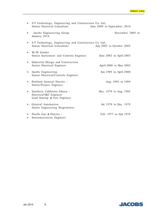 Hebert, Larry
• S.Y Technology, Engineering and Construction Co. Ltd.,
Senior Electrical Consultant June 2009 to September 2010
• Jacobs Engineerring Group November 2005 to
January 2014
• S.Y Technology, Engineering and Construction Co. Ltd.,
Senior Electrical Consultant July 2003 to October 2005
• M+W Zander
Senior Instrument and Controls Engineer June 2002 to April 2003
• Industrial Design and Construction
Senior Electrical Engineer April 2000 to May 2002
• Jacobs Engineering Jun 1989 to April 2000
Senior Electrical/Controls Engineer
• Portland General Electric - Aug. 1985 to 1989
Senior/Project Engineer
• Southern California Edison - Dec. 1979 to Aug. 1985
Electrical/I&C Engineer
Lead Startup & Test Engineer
• General Automation Jul. 1978 to Dec. 1979
Senior Engineering Program m er
• Pacific Gas & Electric - Feb. 1977 to July 1978
• Instrument ation Engineer
Jan 2014 6
 