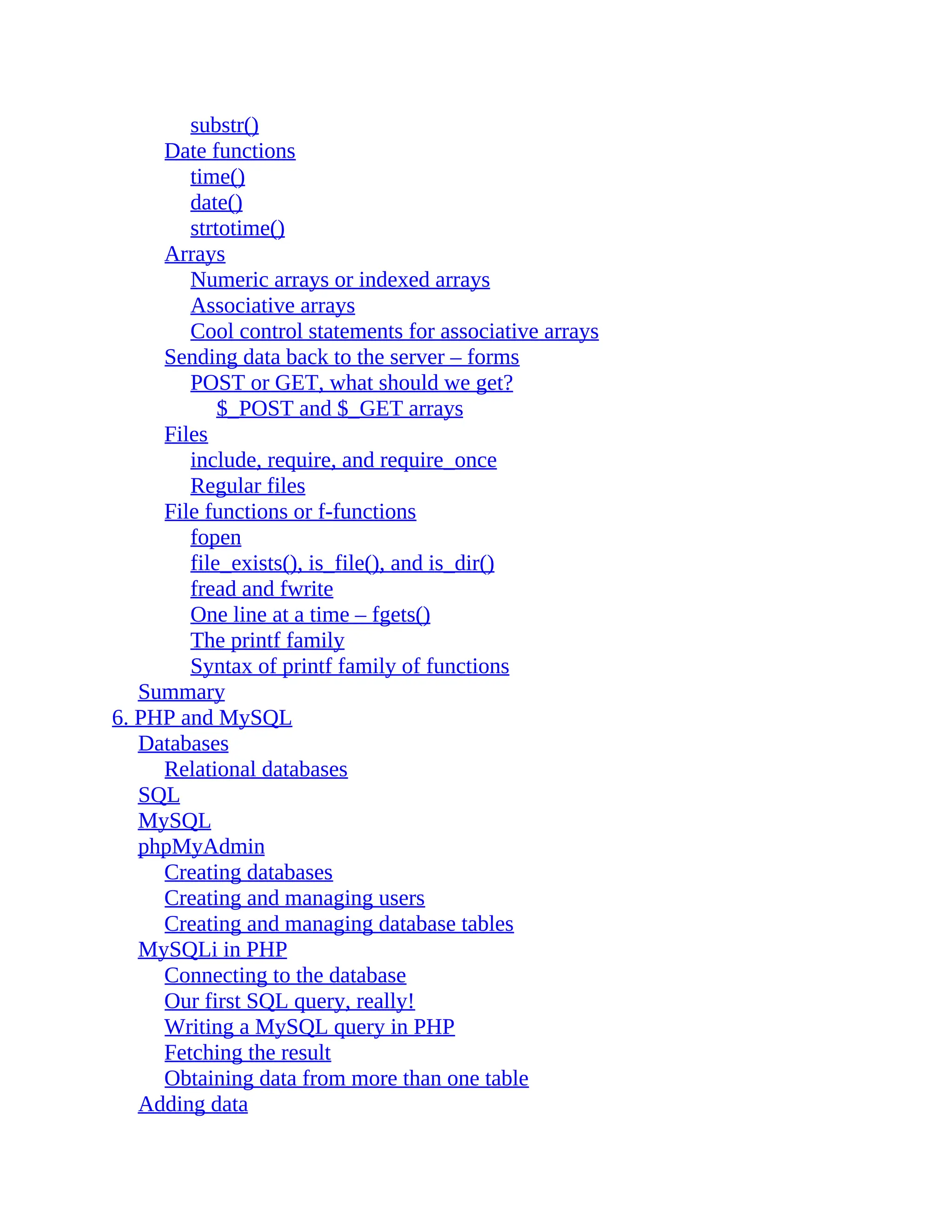 substr()
Date functions
time()
date()
strtotime()
Arrays
Numeric arrays or indexed arrays
Associative arrays
Cool control statements for associative arrays
Sending data back to the server – forms
POST or GET, what should we get?
$_POST and $_GET arrays
Files
include, require, and require_once
Regular files
File functions or f-functions
fopen
file_exists(), is_file(), and is_dir()
fread and fwrite
One line at a time – fgets()
The printf family
Syntax of printf family of functions
Summary
6. PHP and MySQL
Databases
Relational databases
SQL
MySQL
phpMyAdmin
Creating databases
Creating and managing users
Creating and managing database tables
MySQLi in PHP
Connecting to the database
Our first SQL query, really!
Writing a MySQL query in PHP
Fetching the result
Obtaining data from more than one table
Adding data
 