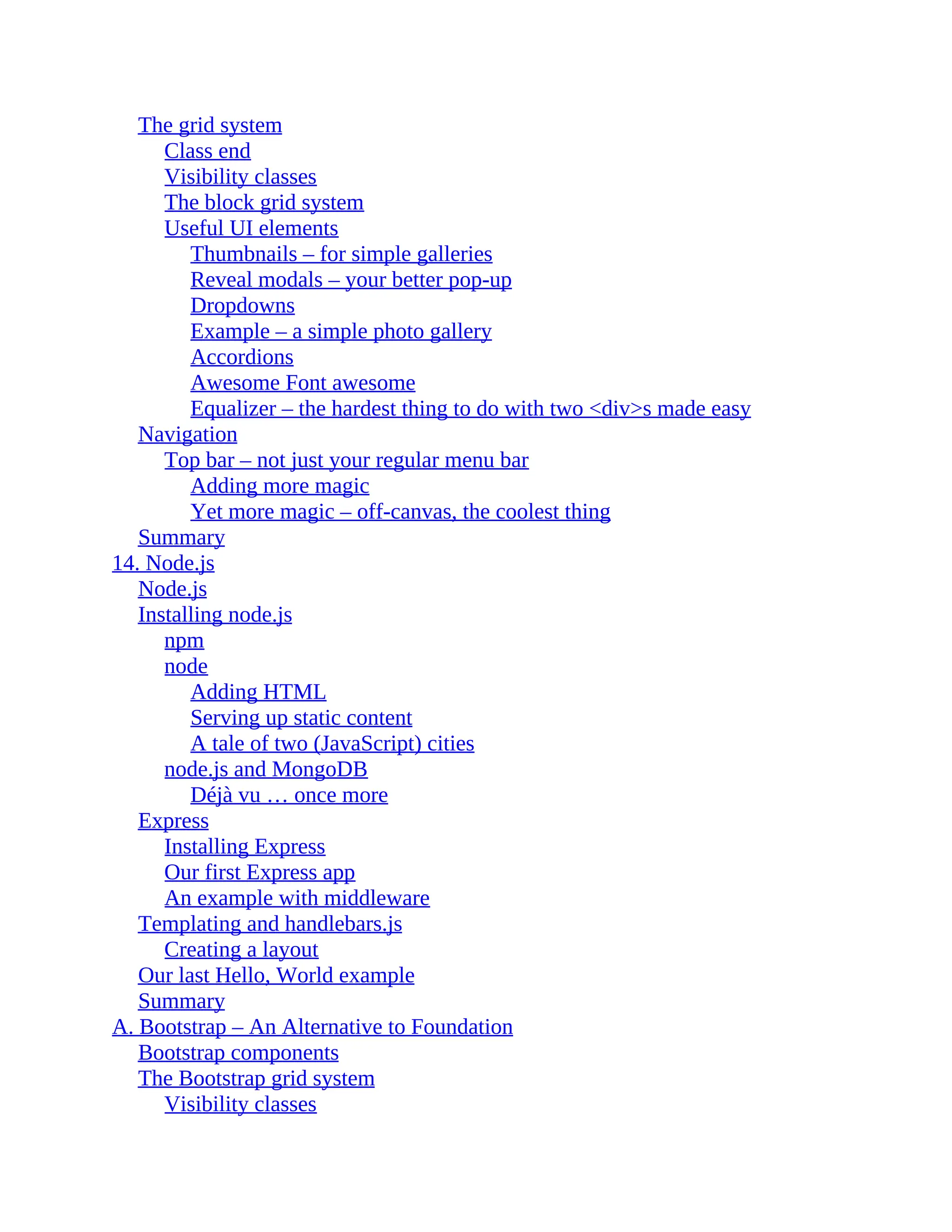 The grid system
Class end
Visibility classes
The block grid system
Useful UI elements
Thumbnails – for simple galleries
Reveal modals – your better pop-up
Dropdowns
Example – a simple photo gallery
Accordions
Awesome Font awesome
Equalizer – the hardest thing to do with two <div>s made easy
Navigation
Top bar – not just your regular menu bar
Adding more magic
Yet more magic – off-canvas, the coolest thing
Summary
14. Node.js
Node.js
Installing node.js
npm
node
Adding HTML
Serving up static content
A tale of two (JavaScript) cities
node.js and MongoDB
Déjà vu … once more
Express
Installing Express
Our first Express app
An example with middleware
Templating and handlebars.js
Creating a layout
Our last Hello, World example
Summary
A. Bootstrap – An Alternative to Foundation
Bootstrap components
The Bootstrap grid system
Visibility classes
 