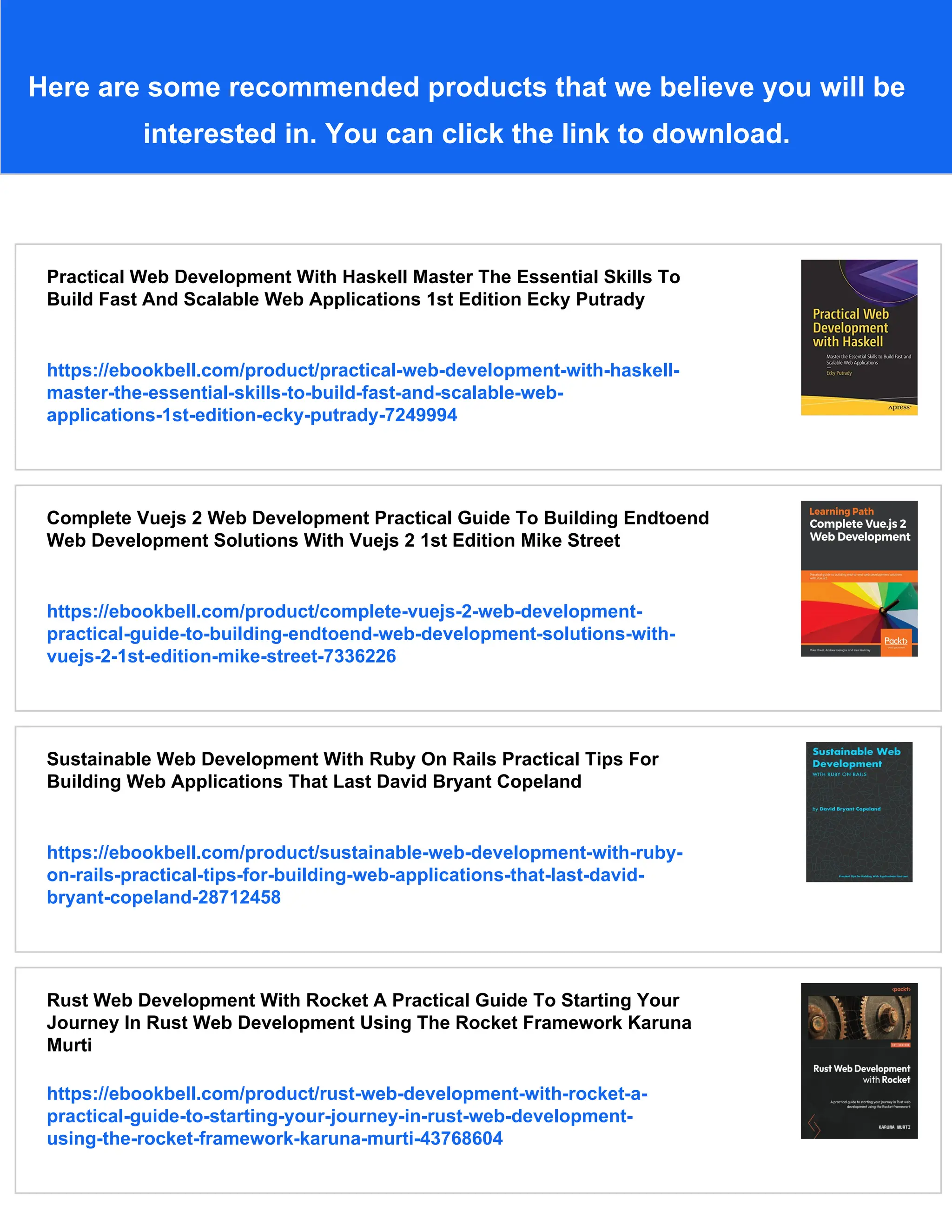 Here are some recommended products that we believe you will be
interested in. You can click the link to download.
Practical Web Development With Haskell Master The Essential Skills To
Build Fast And Scalable Web Applications 1st Edition Ecky Putrady
https://ebookbell.com/product/practical-web-development-with-haskell-
master-the-essential-skills-to-build-fast-and-scalable-web-
applications-1st-edition-ecky-putrady-7249994
Complete Vuejs 2 Web Development Practical Guide To Building Endtoend
Web Development Solutions With Vuejs 2 1st Edition Mike Street
https://ebookbell.com/product/complete-vuejs-2-web-development-
practical-guide-to-building-endtoend-web-development-solutions-with-
vuejs-2-1st-edition-mike-street-7336226
Sustainable Web Development With Ruby On Rails Practical Tips For
Building Web Applications That Last David Bryant Copeland
https://ebookbell.com/product/sustainable-web-development-with-ruby-
on-rails-practical-tips-for-building-web-applications-that-last-david-
bryant-copeland-28712458
Rust Web Development With Rocket A Practical Guide To Starting Your
Journey In Rust Web Development Using The Rocket Framework Karuna
Murti
https://ebookbell.com/product/rust-web-development-with-rocket-a-
practical-guide-to-starting-your-journey-in-rust-web-development-
using-the-rocket-framework-karuna-murti-43768604
 