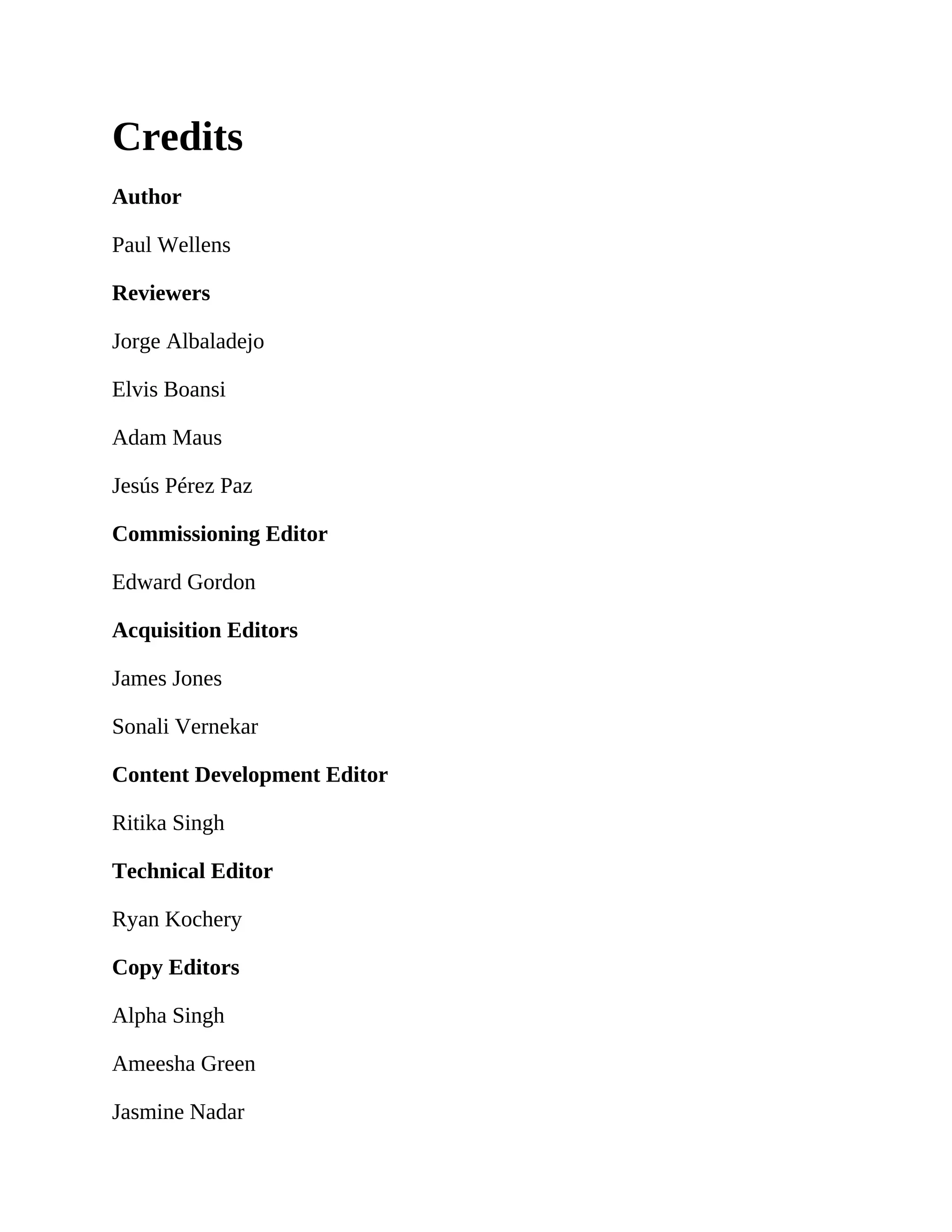 Credits
Author
Paul Wellens
Reviewers
Jorge Albaladejo
Elvis Boansi
Adam Maus
Jesús Pérez Paz
Commissioning Editor
Edward Gordon
Acquisition Editors
James Jones
Sonali Vernekar
Content Development Editor
Ritika Singh
Technical Editor
Ryan Kochery
Copy Editors
Alpha Singh
Ameesha Green
Jasmine Nadar
 