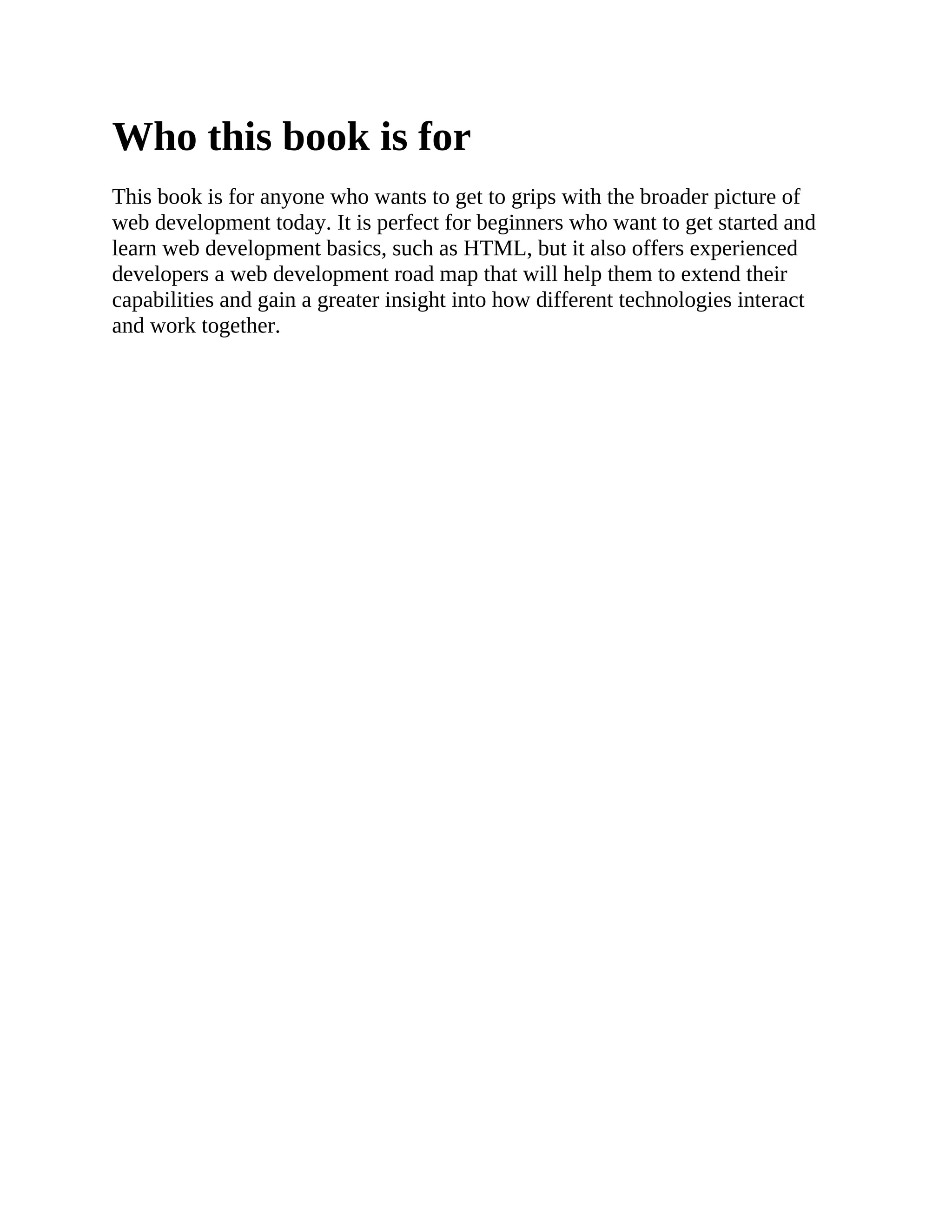 Who this book is for
This book is for anyone who wants to get to grips with the broader picture of
web development today. It is perfect for beginners who want to get started and
learn web development basics, such as HTML, but it also offers experienced
developers a web development road map that will help them to extend their
capabilities and gain a greater insight into how different technologies interact
and work together.
 