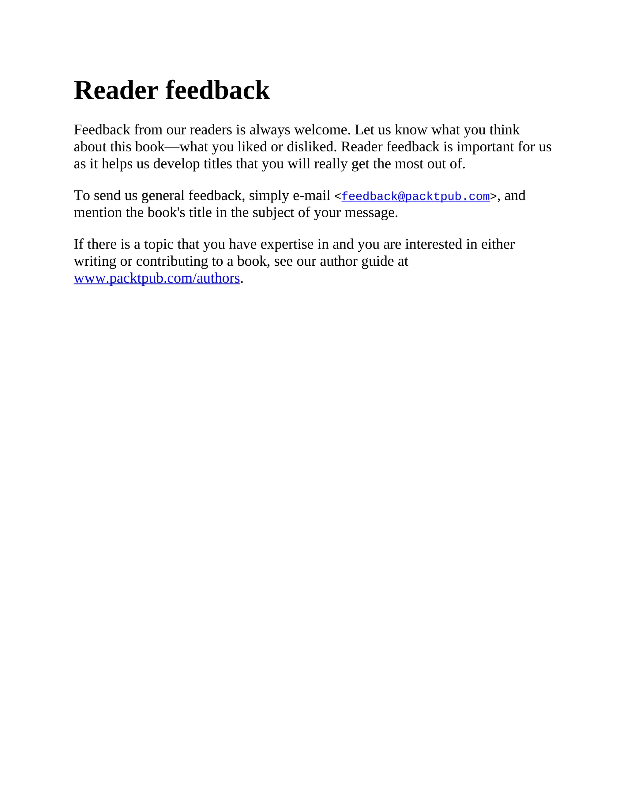 Reader feedback
Feedback from our readers is always welcome. Let us know what you think
about this book—what you liked or disliked. Reader feedback is important for us
as it helps us develop titles that you will really get the most out of.
To send us general feedback, simply e-mail <feedback@packtpub.com>, and
mention the book's title in the subject of your message.
If there is a topic that you have expertise in and you are interested in either
writing or contributing to a book, see our author guide at
www.packtpub.com/authors.
 