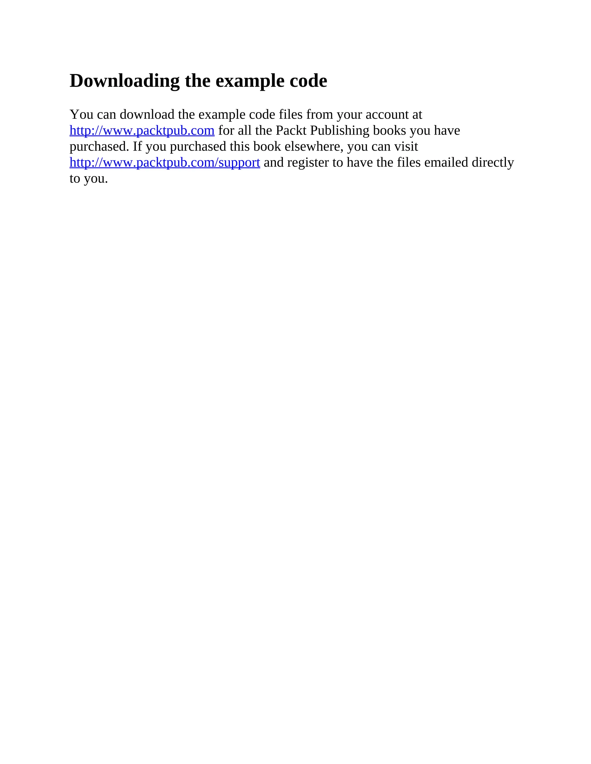 Downloading the example code
You can download the example code files from your account at
http://www.packtpub.com for all the Packt Publishing books you have
purchased. If you purchased this book elsewhere, you can visit
http://www.packtpub.com/support and register to have the files emailed directly
to you.
 