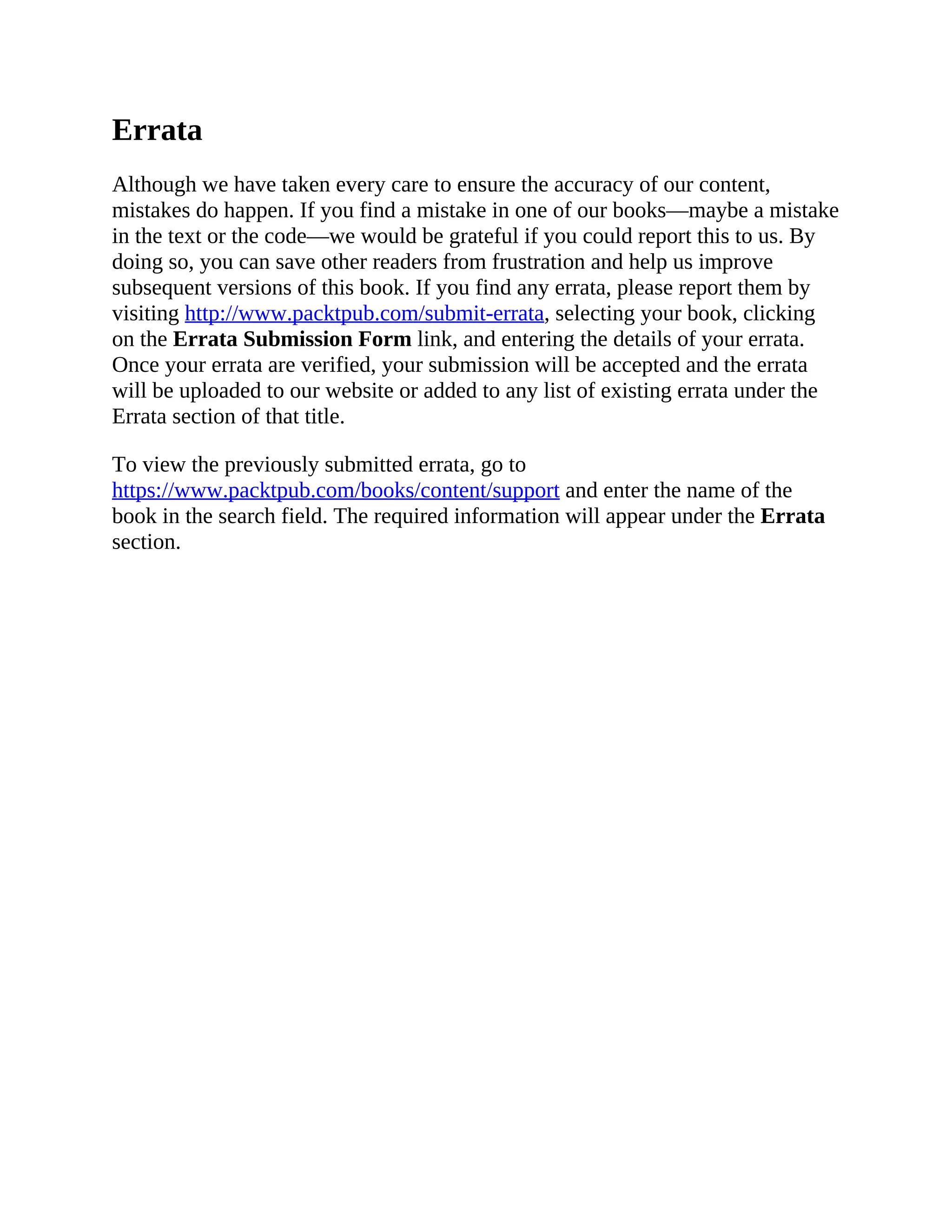 Errata
Although we have taken every care to ensure the accuracy of our content,
mistakes do happen. If you find a mistake in one of our books—maybe a mistake
in the text or the code—we would be grateful if you could report this to us. By
doing so, you can save other readers from frustration and help us improve
subsequent versions of this book. If you find any errata, please report them by
visiting http://www.packtpub.com/submit-errata, selecting your book, clicking
on the Errata Submission Form link, and entering the details of your errata.
Once your errata are verified, your submission will be accepted and the errata
will be uploaded to our website or added to any list of existing errata under the
Errata section of that title.
To view the previously submitted errata, go to
https://www.packtpub.com/books/content/support and enter the name of the
book in the search field. The required information will appear under the Errata
section.
 
