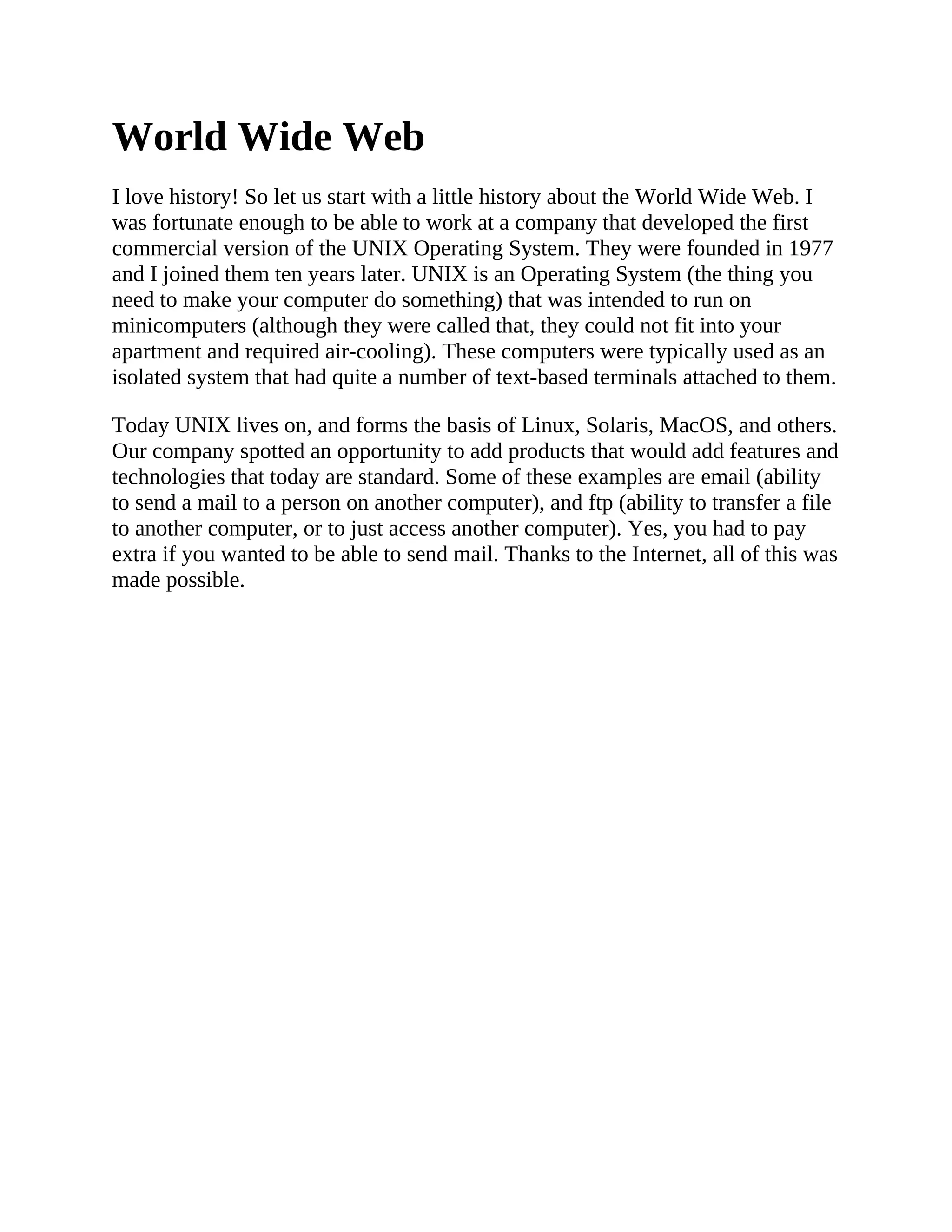 World Wide Web
I love history! So let us start with a little history about the World Wide Web. I
was fortunate enough to be able to work at a company that developed the first
commercial version of the UNIX Operating System. They were founded in 1977
and I joined them ten years later. UNIX is an Operating System (the thing you
need to make your computer do something) that was intended to run on
minicomputers (although they were called that, they could not fit into your
apartment and required air-cooling). These computers were typically used as an
isolated system that had quite a number of text-based terminals attached to them.
Today UNIX lives on, and forms the basis of Linux, Solaris, MacOS, and others.
Our company spotted an opportunity to add products that would add features and
technologies that today are standard. Some of these examples are email (ability
to send a mail to a person on another computer), and ftp (ability to transfer a file
to another computer, or to just access another computer). Yes, you had to pay
extra if you wanted to be able to send mail. Thanks to the Internet, all of this was
made possible.
 