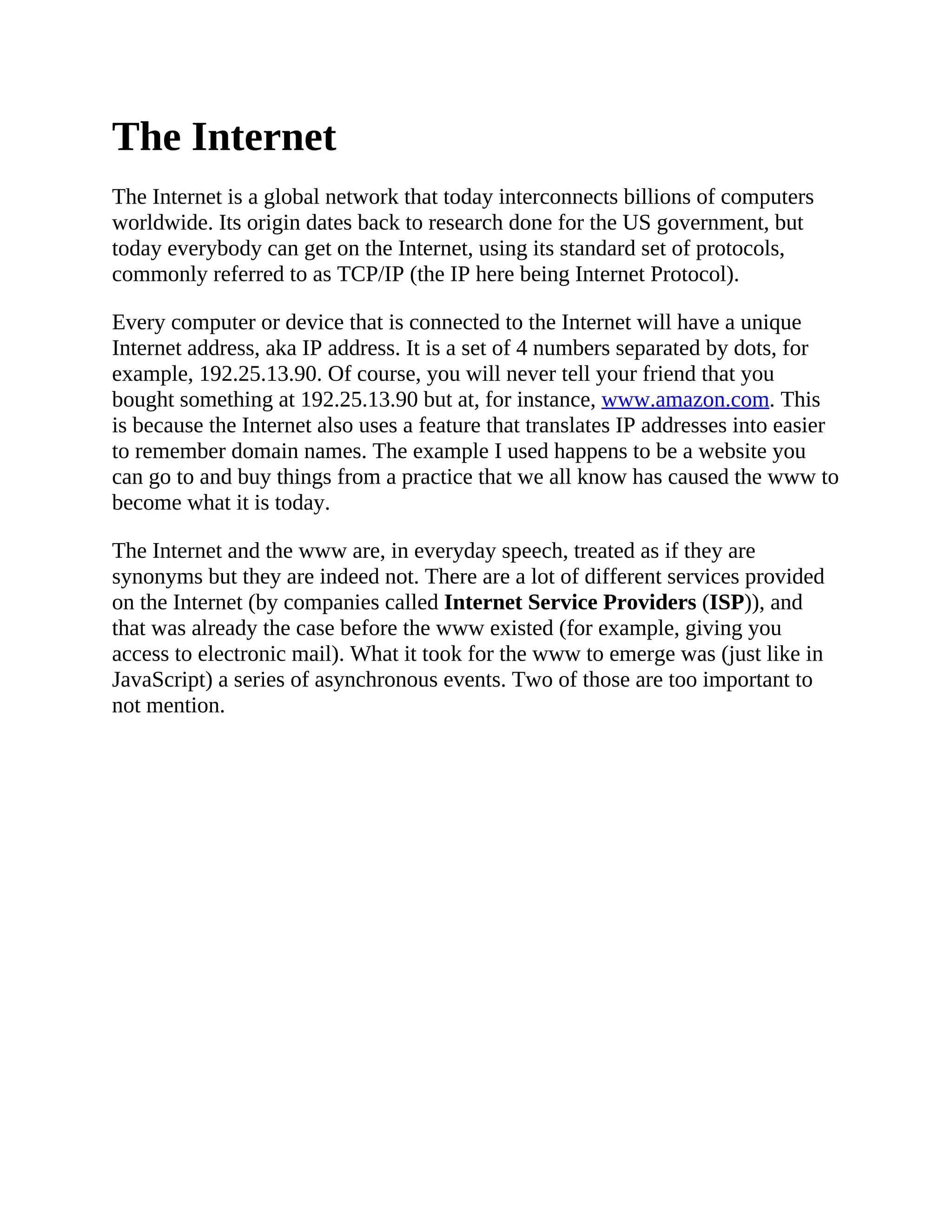 The Internet
The Internet is a global network that today interconnects billions of computers
worldwide. Its origin dates back to research done for the US government, but
today everybody can get on the Internet, using its standard set of protocols,
commonly referred to as TCP/IP (the IP here being Internet Protocol).
Every computer or device that is connected to the Internet will have a unique
Internet address, aka IP address. It is a set of 4 numbers separated by dots, for
example, 192.25.13.90. Of course, you will never tell your friend that you
bought something at 192.25.13.90 but at, for instance, www.amazon.com. This
is because the Internet also uses a feature that translates IP addresses into easier
to remember domain names. The example I used happens to be a website you
can go to and buy things from a practice that we all know has caused the www to
become what it is today.
The Internet and the www are, in everyday speech, treated as if they are
synonyms but they are indeed not. There are a lot of different services provided
on the Internet (by companies called Internet Service Providers (ISP)), and
that was already the case before the www existed (for example, giving you
access to electronic mail). What it took for the www to emerge was (just like in
JavaScript) a series of asynchronous events. Two of those are too important to
not mention.
 