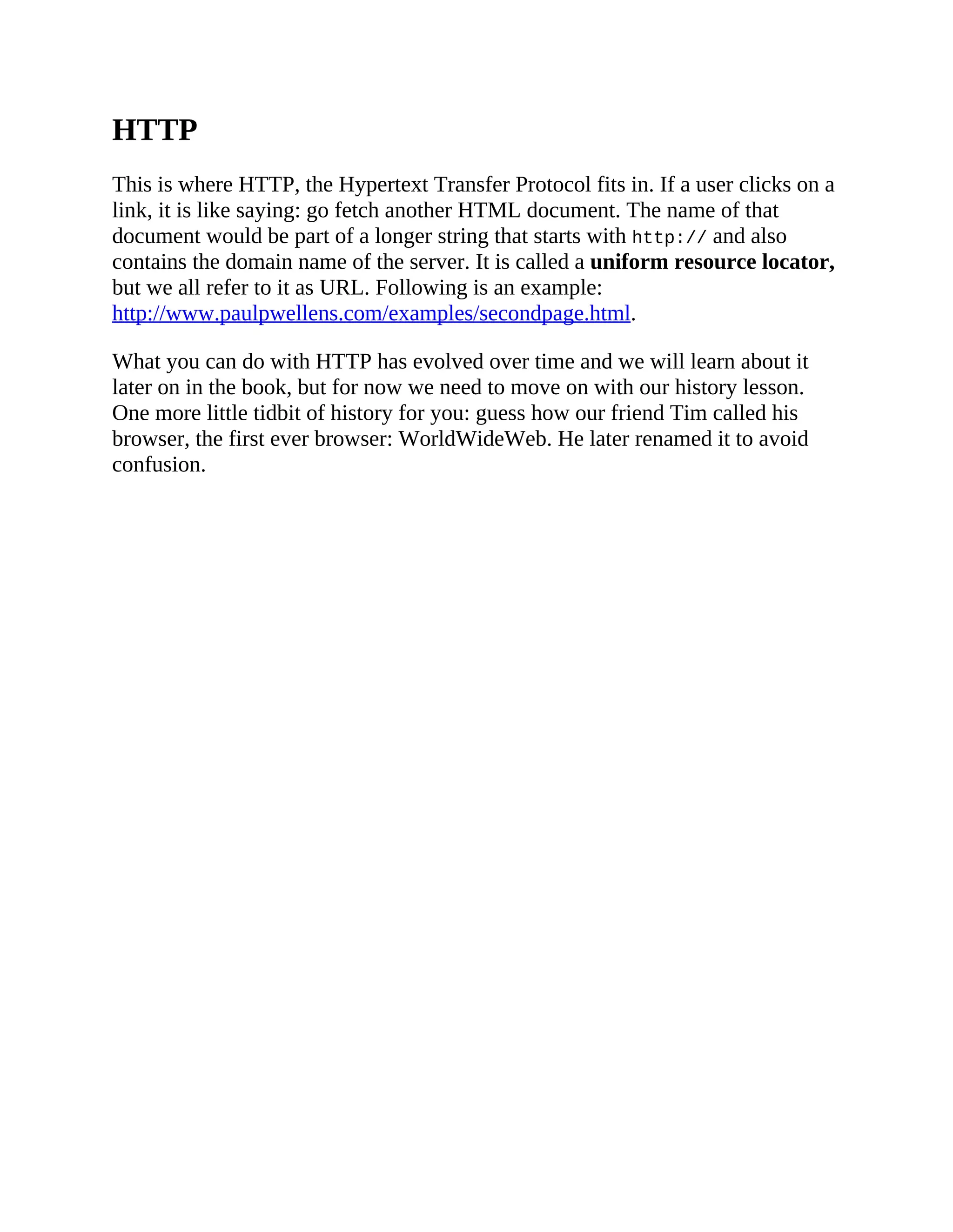 HTTP
This is where HTTP, the Hypertext Transfer Protocol fits in. If a user clicks on a
link, it is like saying: go fetch another HTML document. The name of that
document would be part of a longer string that starts with http:// and also
contains the domain name of the server. It is called a uniform resource locator,
but we all refer to it as URL. Following is an example:
http://www.paulpwellens.com/examples/secondpage.html.
What you can do with HTTP has evolved over time and we will learn about it
later on in the book, but for now we need to move on with our history lesson.
One more little tidbit of history for you: guess how our friend Tim called his
browser, the first ever browser: WorldWideWeb. He later renamed it to avoid
confusion.
 