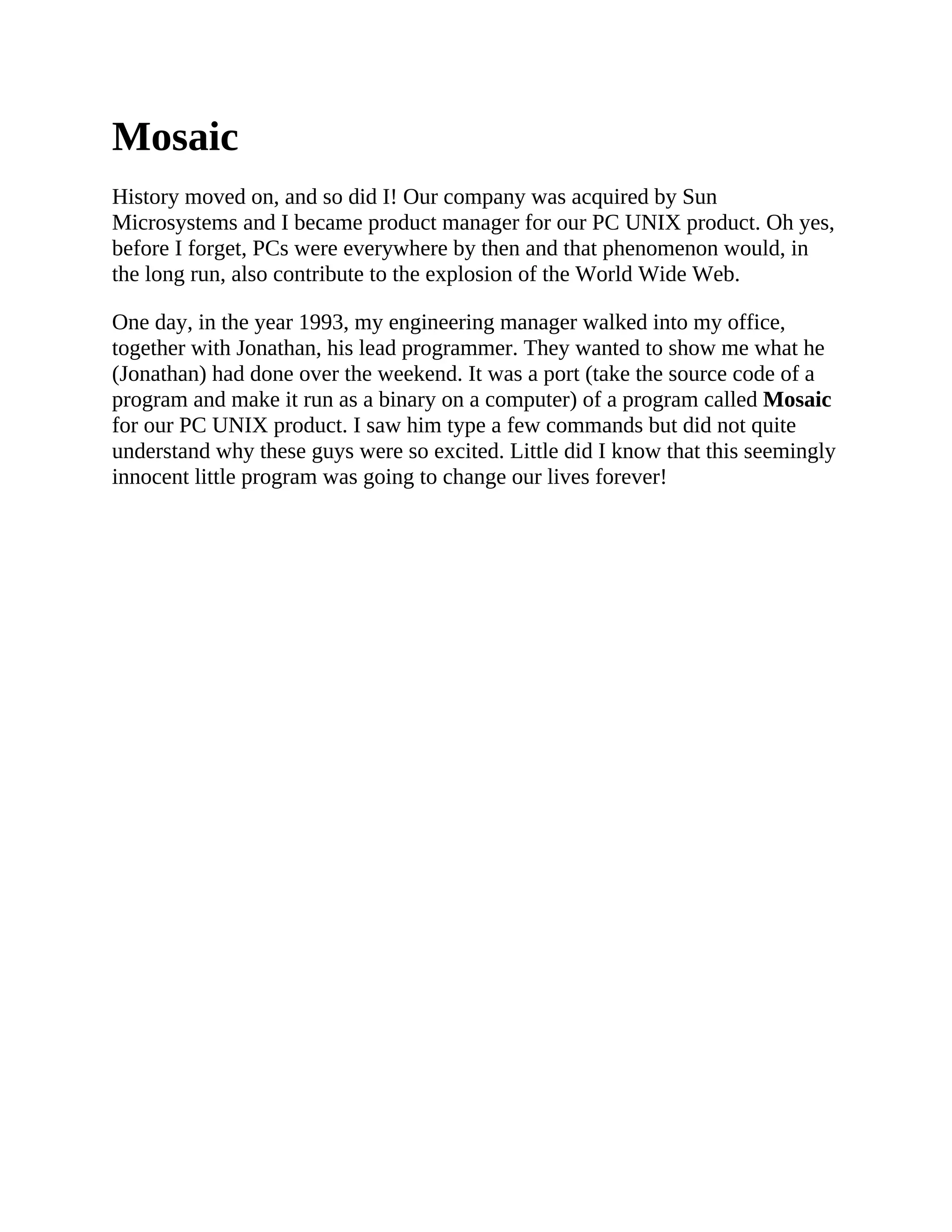 Mosaic
History moved on, and so did I! Our company was acquired by Sun
Microsystems and I became product manager for our PC UNIX product. Oh yes,
before I forget, PCs were everywhere by then and that phenomenon would, in
the long run, also contribute to the explosion of the World Wide Web.
One day, in the year 1993, my engineering manager walked into my office,
together with Jonathan, his lead programmer. They wanted to show me what he
(Jonathan) had done over the weekend. It was a port (take the source code of a
program and make it run as a binary on a computer) of a program called Mosaic
for our PC UNIX product. I saw him type a few commands but did not quite
understand why these guys were so excited. Little did I know that this seemingly
innocent little program was going to change our lives forever!
 