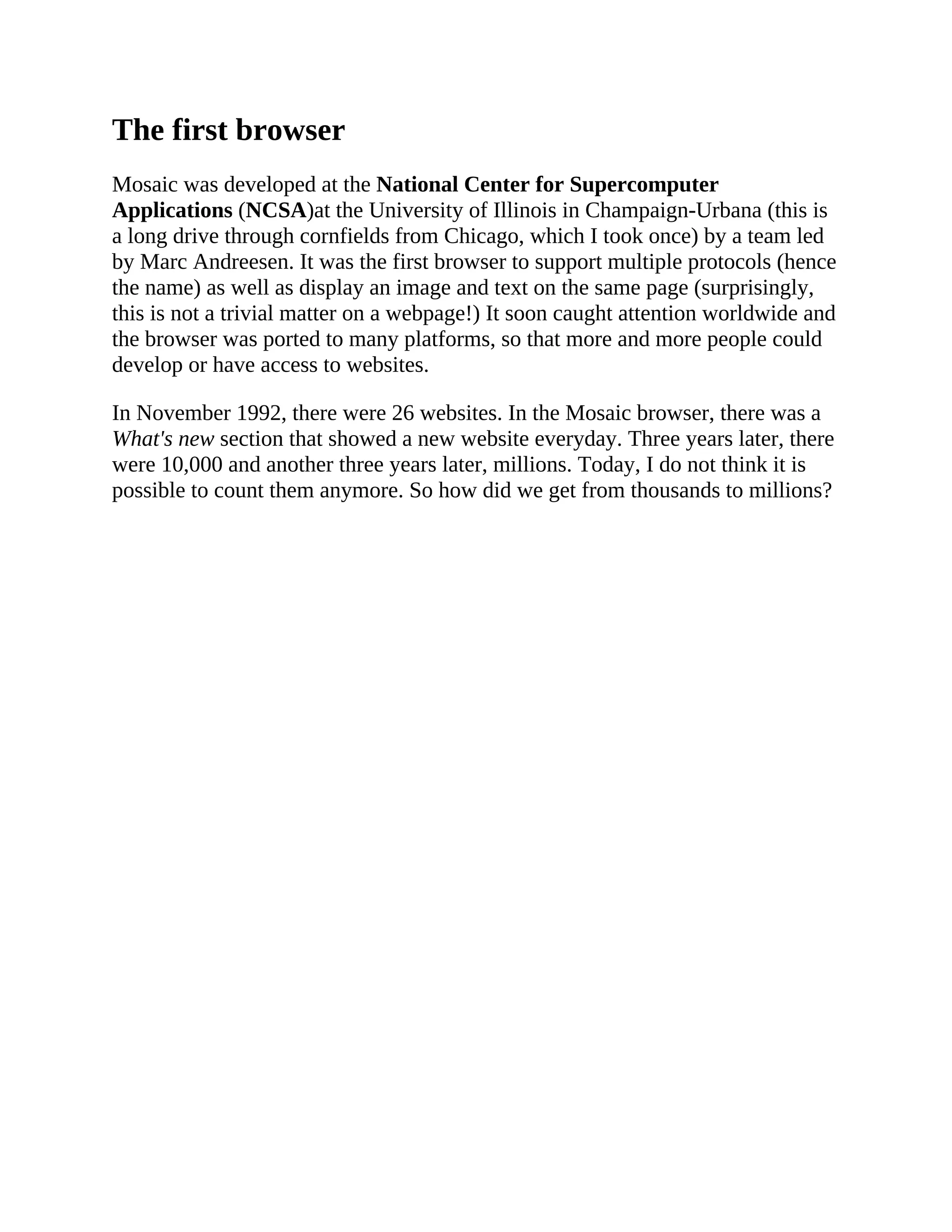 The first browser
Mosaic was developed at the National Center for Supercomputer
Applications (NCSA)at the University of Illinois in Champaign-Urbana (this is
a long drive through cornfields from Chicago, which I took once) by a team led
by Marc Andreesen. It was the first browser to support multiple protocols (hence
the name) as well as display an image and text on the same page (surprisingly,
this is not a trivial matter on a webpage!) It soon caught attention worldwide and
the browser was ported to many platforms, so that more and more people could
develop or have access to websites.
In November 1992, there were 26 websites. In the Mosaic browser, there was a
What's new section that showed a new website everyday. Three years later, there
were 10,000 and another three years later, millions. Today, I do not think it is
possible to count them anymore. So how did we get from thousands to millions?
 