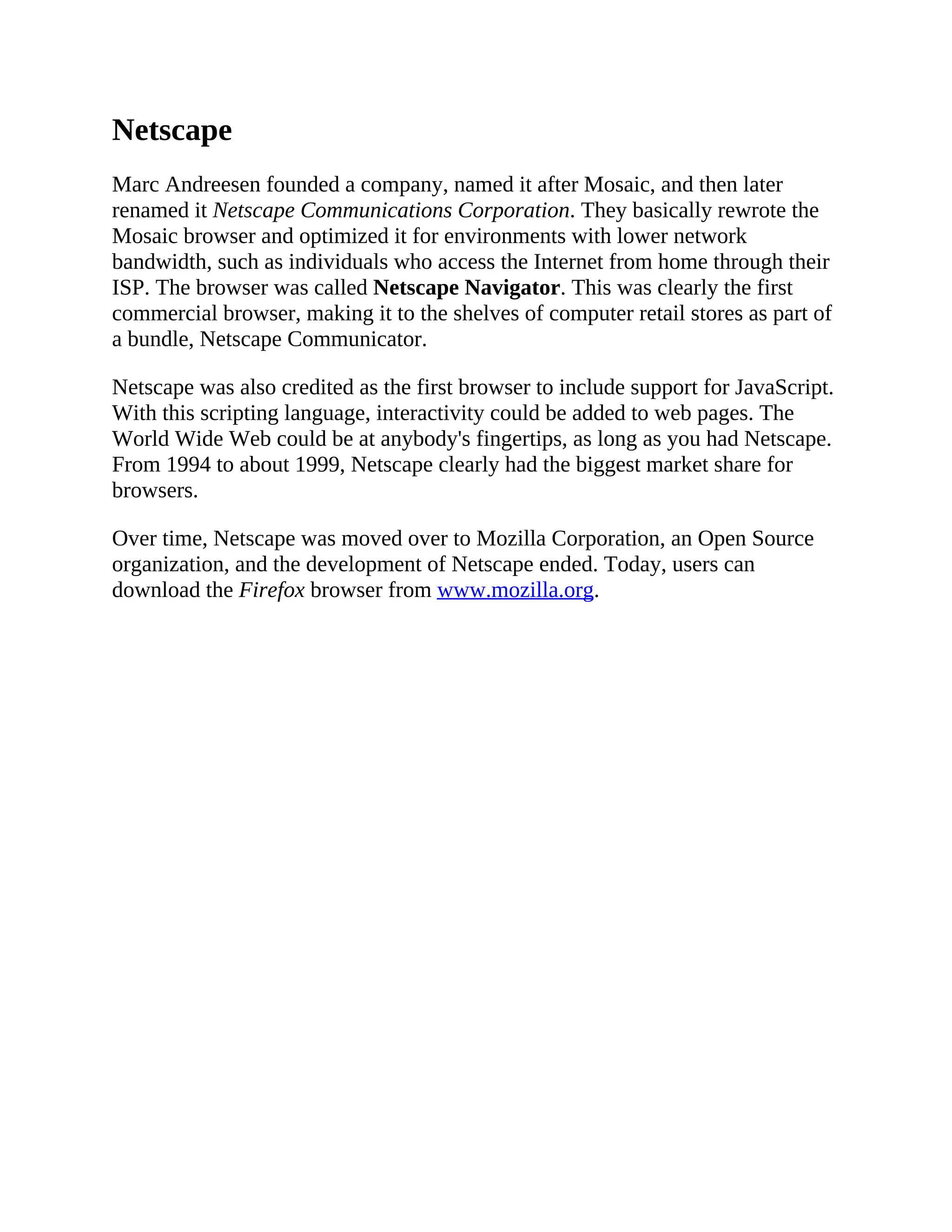 Netscape
Marc Andreesen founded a company, named it after Mosaic, and then later
renamed it Netscape Communications Corporation. They basically rewrote the
Mosaic browser and optimized it for environments with lower network
bandwidth, such as individuals who access the Internet from home through their
ISP. The browser was called Netscape Navigator. This was clearly the first
commercial browser, making it to the shelves of computer retail stores as part of
a bundle, Netscape Communicator.
Netscape was also credited as the first browser to include support for JavaScript.
With this scripting language, interactivity could be added to web pages. The
World Wide Web could be at anybody's fingertips, as long as you had Netscape.
From 1994 to about 1999, Netscape clearly had the biggest market share for
browsers.
Over time, Netscape was moved over to Mozilla Corporation, an Open Source
organization, and the development of Netscape ended. Today, users can
download the Firefox browser from www.mozilla.org.
 