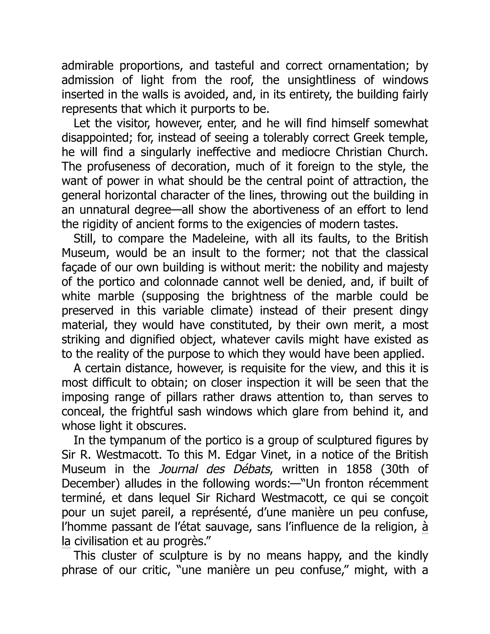 admirable proportions, and tasteful and correct ornamentation; by
admission of light from the roof, the unsightliness of windows
inserted in the walls is avoided, and, in its entirety, the building fairly
represents that which it purports to be.
Let the visitor, however, enter, and he will find himself somewhat
disappointed; for, instead of seeing a tolerably correct Greek temple,
he will find a singularly ineffective and mediocre Christian Church.
The profuseness of decoration, much of it foreign to the style, the
want of power in what should be the central point of attraction, the
general horizontal character of the lines, throwing out the building in
an unnatural degree—all show the abortiveness of an effort to lend
the rigidity of ancient forms to the exigencies of modern tastes.
Still, to compare the Madeleine, with all its faults, to the British
Museum, would be an insult to the former; not that the classical
façade of our own building is without merit: the nobility and majesty
of the portico and colonnade cannot well be denied, and, if built of
white marble (supposing the brightness of the marble could be
preserved in this variable climate) instead of their present dingy
material, they would have constituted, by their own merit, a most
striking and dignified object, whatever cavils might have existed as
to the reality of the purpose to which they would have been applied.
A certain distance, however, is requisite for the view, and this it is
most difficult to obtain; on closer inspection it will be seen that the
imposing range of pillars rather draws attention to, than serves to
conceal, the frightful sash windows which glare from behind it, and
whose light it obscures.
In the tympanum of the portico is a group of sculptured figures by
Sir R. Westmacott. To this M. Edgar Vinet, in a notice of the British
Museum in the Journal des Débats, written in 1858 (30th of
December) alludes in the following words:—“Un fronton récemment
terminé, et dans lequel Sir Richard Westmacott, ce qui se conçoit
pour un sujet pareil, a représenté, d’une manière un peu confuse,
l’homme passant de l’état sauvage, sans l’influence de la religion, à
la civilisation et au progrès.”
This cluster of sculpture is by no means happy, and the kindly
phrase of our critic, “une manière un peu confuse,” might, with a
 