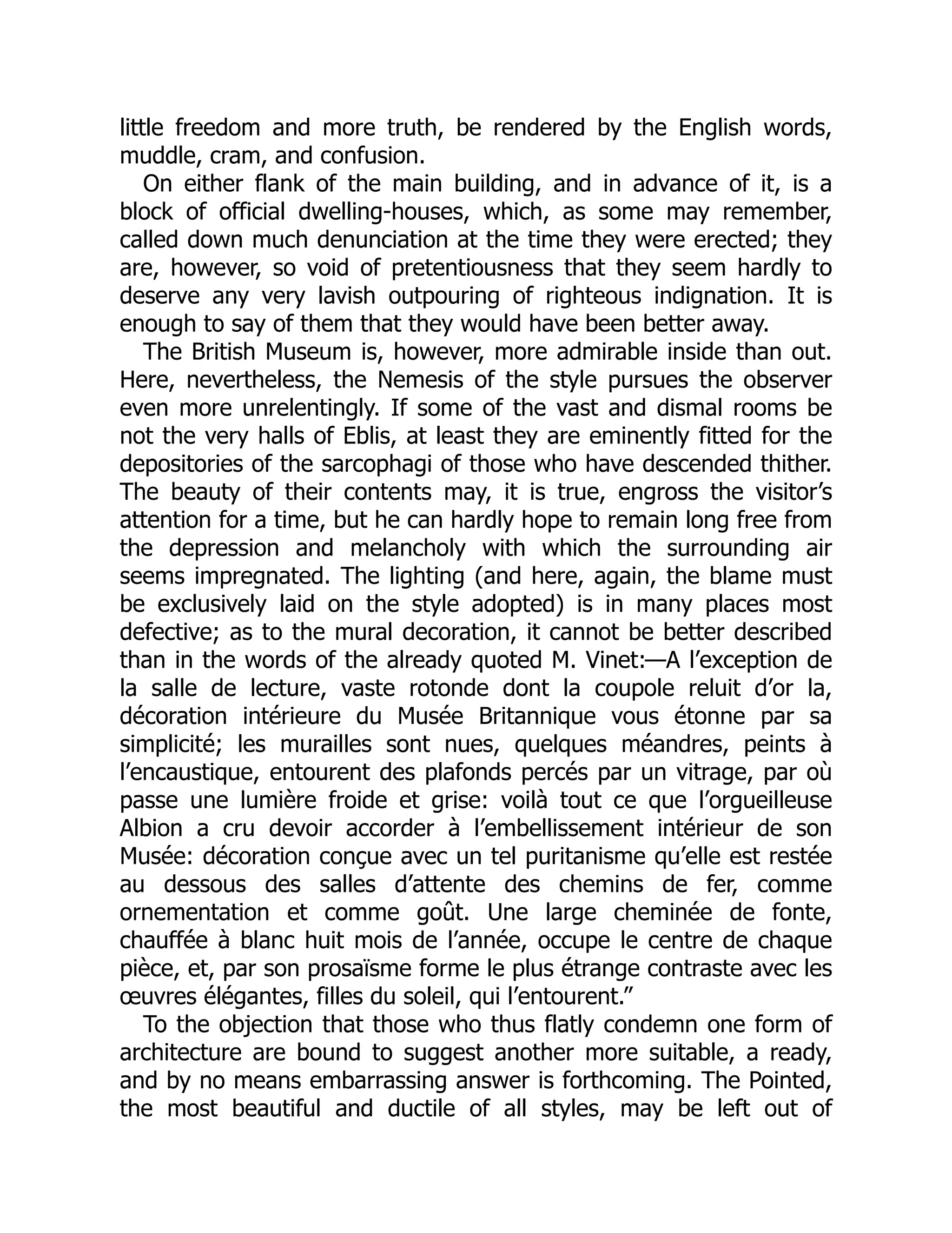 little freedom and more truth, be rendered by the English words,
muddle, cram, and confusion.
On either flank of the main building, and in advance of it, is a
block of official dwelling-houses, which, as some may remember,
called down much denunciation at the time they were erected; they
are, however, so void of pretentiousness that they seem hardly to
deserve any very lavish outpouring of righteous indignation. It is
enough to say of them that they would have been better away.
The British Museum is, however, more admirable inside than out.
Here, nevertheless, the Nemesis of the style pursues the observer
even more unrelentingly. If some of the vast and dismal rooms be
not the very halls of Eblis, at least they are eminently fitted for the
depositories of the sarcophagi of those who have descended thither.
The beauty of their contents may, it is true, engross the visitor’s
attention for a time, but he can hardly hope to remain long free from
the depression and melancholy with which the surrounding air
seems impregnated. The lighting (and here, again, the blame must
be exclusively laid on the style adopted) is in many places most
defective; as to the mural decoration, it cannot be better described
than in the words of the already quoted M. Vinet:—A l’exception de
la salle de lecture, vaste rotonde dont la coupole reluit d’or la,
décoration intérieure du Musée Britannique vous étonne par sa
simplicité; les murailles sont nues, quelques méandres, peints à
l’encaustique, entourent des plafonds percés par un vitrage, par où
passe une lumière froide et grise: voilà tout ce que l’orgueilleuse
Albion a cru devoir accorder à l’embellissement intérieur de son
Musée: décoration conçue avec un tel puritanisme qu’elle est restée
au dessous des salles d’attente des chemins de fer, comme
ornementation et comme goût. Une large cheminée de fonte,
chauffée à blanc huit mois de l’année, occupe le centre de chaque
pièce, et, par son prosaïsme forme le plus étrange contraste avec les
œuvres élégantes, filles du soleil, qui l’entourent.”
To the objection that those who thus flatly condemn one form of
architecture are bound to suggest another more suitable, a ready,
and by no means embarrassing answer is forthcoming. The Pointed,
the most beautiful and ductile of all styles, may be left out of
 