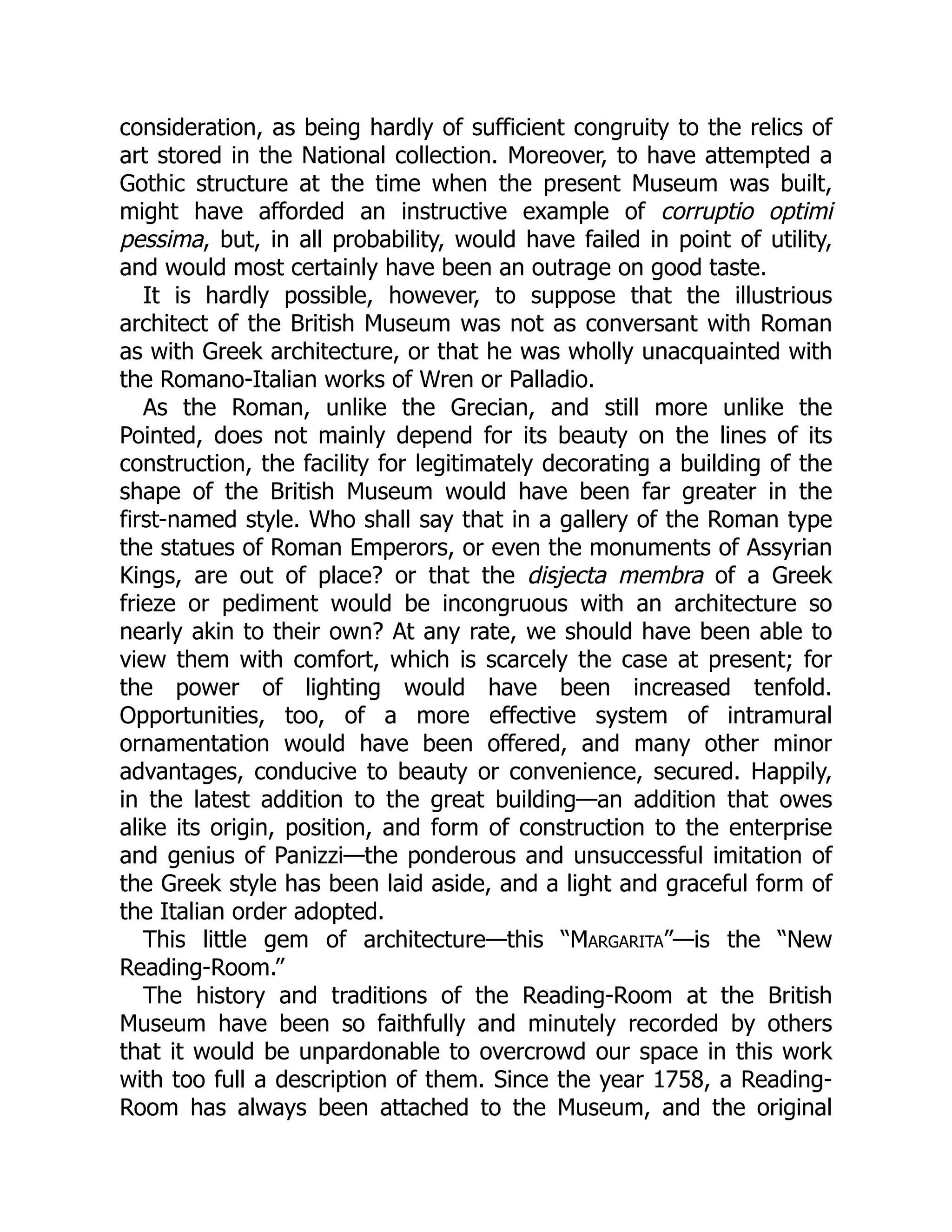 consideration, as being hardly of sufficient congruity to the relics of
art stored in the National collection. Moreover, to have attempted a
Gothic structure at the time when the present Museum was built,
might have afforded an instructive example of corruptio optimi
pessima, but, in all probability, would have failed in point of utility,
and would most certainly have been an outrage on good taste.
It is hardly possible, however, to suppose that the illustrious
architect of the British Museum was not as conversant with Roman
as with Greek architecture, or that he was wholly unacquainted with
the Romano-Italian works of Wren or Palladio.
As the Roman, unlike the Grecian, and still more unlike the
Pointed, does not mainly depend for its beauty on the lines of its
construction, the facility for legitimately decorating a building of the
shape of the British Museum would have been far greater in the
first-named style. Who shall say that in a gallery of the Roman type
the statues of Roman Emperors, or even the monuments of Assyrian
Kings, are out of place? or that the disjecta membra of a Greek
frieze or pediment would be incongruous with an architecture so
nearly akin to their own? At any rate, we should have been able to
view them with comfort, which is scarcely the case at present; for
the power of lighting would have been increased tenfold.
Opportunities, too, of a more effective system of intramural
ornamentation would have been offered, and many other minor
advantages, conducive to beauty or convenience, secured. Happily,
in the latest addition to the great building—an addition that owes
alike its origin, position, and form of construction to the enterprise
and genius of Panizzi—the ponderous and unsuccessful imitation of
the Greek style has been laid aside, and a light and graceful form of
the Italian order adopted.
This little gem of architecture—this “Margarita”—is the “New
Reading-Room.”
The history and traditions of the Reading-Room at the British
Museum have been so faithfully and minutely recorded by others
that it would be unpardonable to overcrowd our space in this work
with too full a description of them. Since the year 1758, a Reading-
Room has always been attached to the Museum, and the original
 