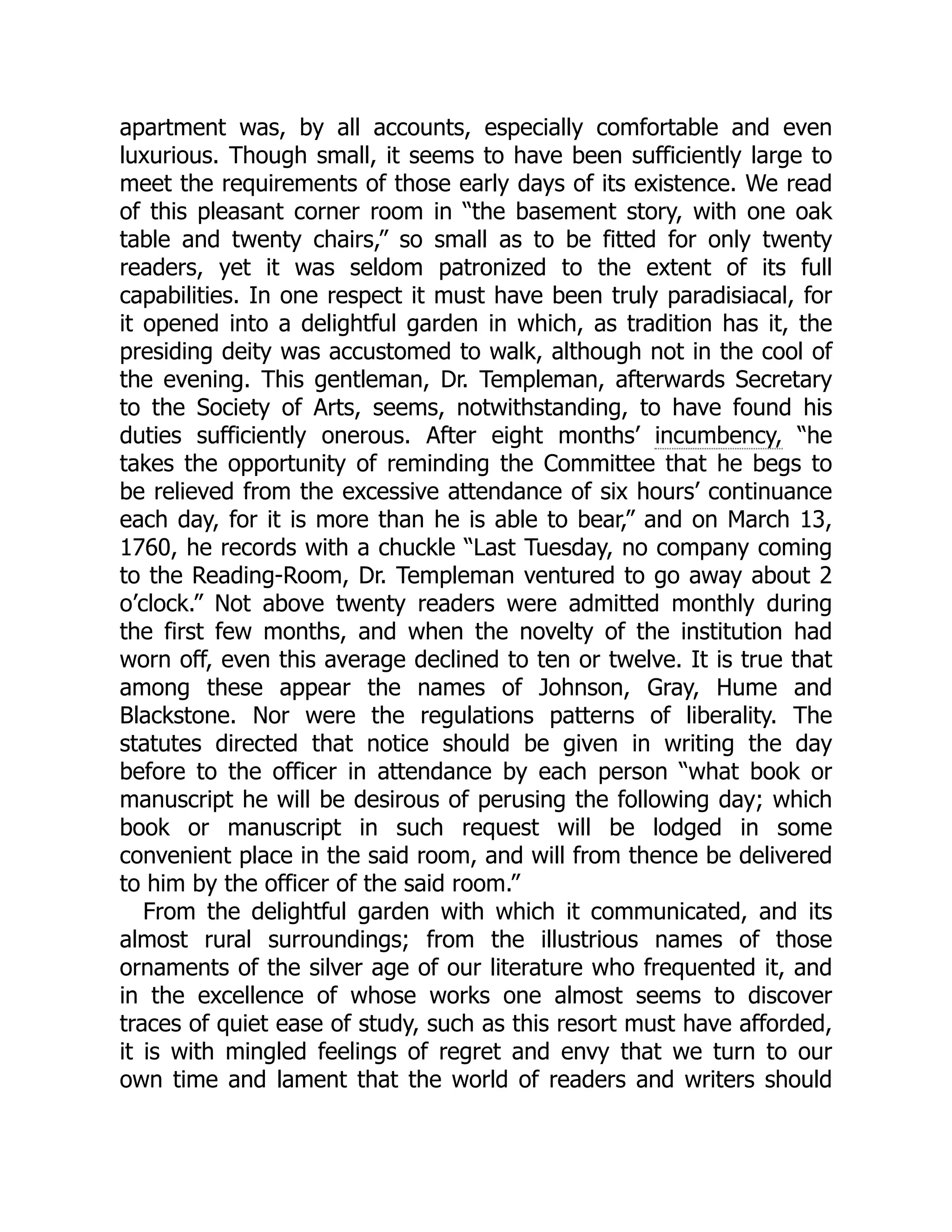 apartment was, by all accounts, especially comfortable and even
luxurious. Though small, it seems to have been sufficiently large to
meet the requirements of those early days of its existence. We read
of this pleasant corner room in “the basement story, with one oak
table and twenty chairs,” so small as to be fitted for only twenty
readers, yet it was seldom patronized to the extent of its full
capabilities. In one respect it must have been truly paradisiacal, for
it opened into a delightful garden in which, as tradition has it, the
presiding deity was accustomed to walk, although not in the cool of
the evening. This gentleman, Dr. Templeman, afterwards Secretary
to the Society of Arts, seems, notwithstanding, to have found his
duties sufficiently onerous. After eight months’ incumbency, “he
takes the opportunity of reminding the Committee that he begs to
be relieved from the excessive attendance of six hours’ continuance
each day, for it is more than he is able to bear,” and on March 13,
1760, he records with a chuckle “Last Tuesday, no company coming
to the Reading-Room, Dr. Templeman ventured to go away about 2
o’clock.” Not above twenty readers were admitted monthly during
the first few months, and when the novelty of the institution had
worn off, even this average declined to ten or twelve. It is true that
among these appear the names of Johnson, Gray, Hume and
Blackstone. Nor were the regulations patterns of liberality. The
statutes directed that notice should be given in writing the day
before to the officer in attendance by each person “what book or
manuscript he will be desirous of perusing the following day; which
book or manuscript in such request will be lodged in some
convenient place in the said room, and will from thence be delivered
to him by the officer of the said room.”
From the delightful garden with which it communicated, and its
almost rural surroundings; from the illustrious names of those
ornaments of the silver age of our literature who frequented it, and
in the excellence of whose works one almost seems to discover
traces of quiet ease of study, such as this resort must have afforded,
it is with mingled feelings of regret and envy that we turn to our
own time and lament that the world of readers and writers should
 