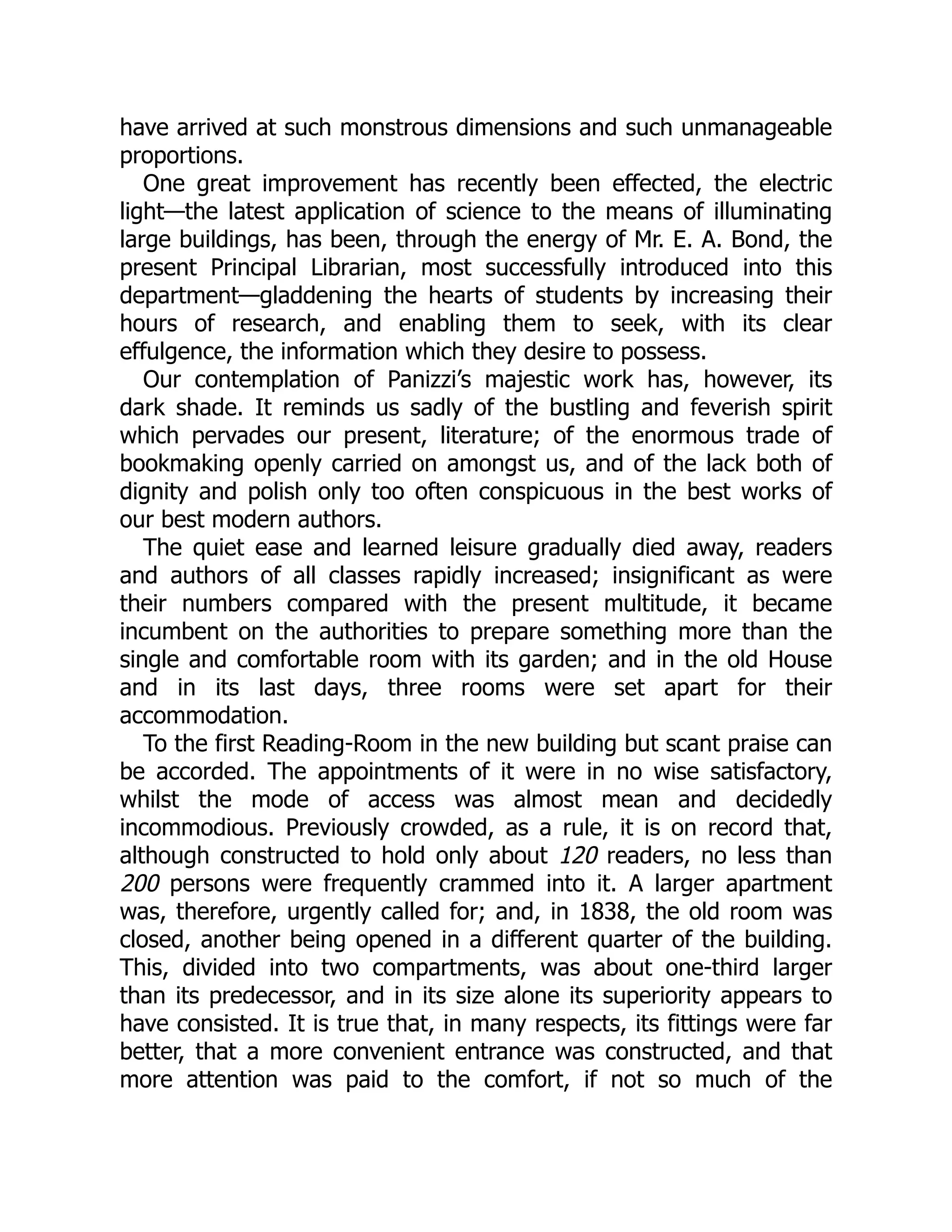 have arrived at such monstrous dimensions and such unmanageable
proportions.
One great improvement has recently been effected, the electric
light—the latest application of science to the means of illuminating
large buildings, has been, through the energy of Mr. E. A. Bond, the
present Principal Librarian, most successfully introduced into this
department—gladdening the hearts of students by increasing their
hours of research, and enabling them to seek, with its clear
effulgence, the information which they desire to possess.
Our contemplation of Panizzi’s majestic work has, however, its
dark shade. It reminds us sadly of the bustling and feverish spirit
which pervades our present, literature; of the enormous trade of
bookmaking openly carried on amongst us, and of the lack both of
dignity and polish only too often conspicuous in the best works of
our best modern authors.
The quiet ease and learned leisure gradually died away, readers
and authors of all classes rapidly increased; insignificant as were
their numbers compared with the present multitude, it became
incumbent on the authorities to prepare something more than the
single and comfortable room with its garden; and in the old House
and in its last days, three rooms were set apart for their
accommodation.
To the first Reading-Room in the new building but scant praise can
be accorded. The appointments of it were in no wise satisfactory,
whilst the mode of access was almost mean and decidedly
incommodious. Previously crowded, as a rule, it is on record that,
although constructed to hold only about 120 readers, no less than
200 persons were frequently crammed into it. A larger apartment
was, therefore, urgently called for; and, in 1838, the old room was
closed, another being opened in a different quarter of the building.
This, divided into two compartments, was about one-third larger
than its predecessor, and in its size alone its superiority appears to
have consisted. It is true that, in many respects, its fittings were far
better, that a more convenient entrance was constructed, and that
more attention was paid to the comfort, if not so much of the
 