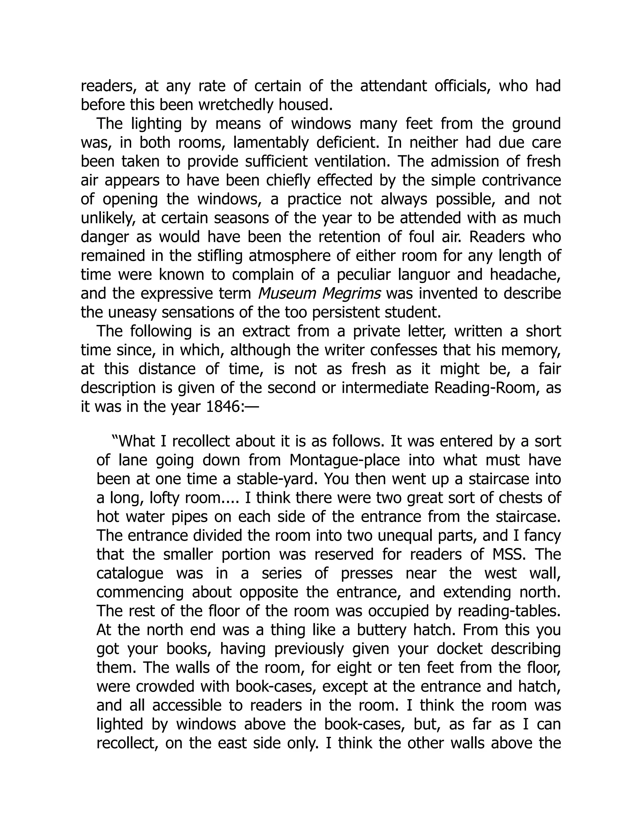 readers, at any rate of certain of the attendant officials, who had
before this been wretchedly housed.
The lighting by means of windows many feet from the ground
was, in both rooms, lamentably deficient. In neither had due care
been taken to provide sufficient ventilation. The admission of fresh
air appears to have been chiefly effected by the simple contrivance
of opening the windows, a practice not always possible, and not
unlikely, at certain seasons of the year to be attended with as much
danger as would have been the retention of foul air. Readers who
remained in the stifling atmosphere of either room for any length of
time were known to complain of a peculiar languor and headache,
and the expressive term Museum Megrims was invented to describe
the uneasy sensations of the too persistent student.
The following is an extract from a private letter, written a short
time since, in which, although the writer confesses that his memory,
at this distance of time, is not as fresh as it might be, a fair
description is given of the second or intermediate Reading-Room, as
it was in the year 1846:—
“What I recollect about it is as follows. It was entered by a sort
of lane going down from Montague-place into what must have
been at one time a stable-yard. You then went up a staircase into
a long, lofty room.... I think there were two great sort of chests of
hot water pipes on each side of the entrance from the staircase.
The entrance divided the room into two unequal parts, and I fancy
that the smaller portion was reserved for readers of MSS. The
catalogue was in a series of presses near the west wall,
commencing about opposite the entrance, and extending north.
The rest of the floor of the room was occupied by reading-tables.
At the north end was a thing like a buttery hatch. From this you
got your books, having previously given your docket describing
them. The walls of the room, for eight or ten feet from the floor,
were crowded with book-cases, except at the entrance and hatch,
and all accessible to readers in the room. I think the room was
lighted by windows above the book-cases, but, as far as I can
recollect, on the east side only. I think the other walls above the
 