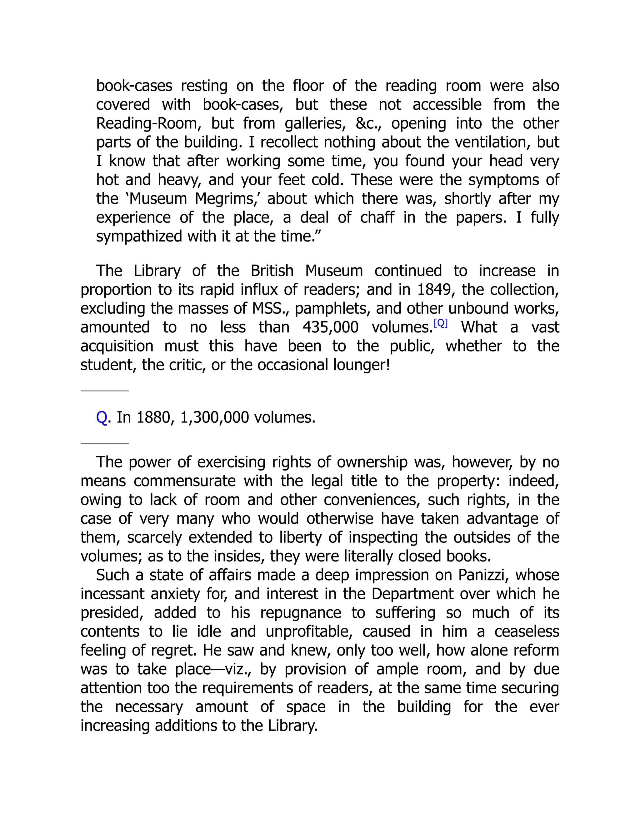book-cases resting on the floor of the reading room were also
covered with book-cases, but these not accessible from the
Reading-Room, but from galleries, &c., opening into the other
parts of the building. I recollect nothing about the ventilation, but
I know that after working some time, you found your head very
hot and heavy, and your feet cold. These were the symptoms of
the ‘Museum Megrims,’ about which there was, shortly after my
experience of the place, a deal of chaff in the papers. I fully
sympathized with it at the time.”
The Library of the British Museum continued to increase in
proportion to its rapid influx of readers; and in 1849, the collection,
excluding the masses of MSS., pamphlets, and other unbound works,
amounted to no less than 435,000 volumes.[Q]
What a vast
acquisition must this have been to the public, whether to the
student, the critic, or the occasional lounger!
Q. In 1880, 1,300,000 volumes.
The power of exercising rights of ownership was, however, by no
means commensurate with the legal title to the property: indeed,
owing to lack of room and other conveniences, such rights, in the
case of very many who would otherwise have taken advantage of
them, scarcely extended to liberty of inspecting the outsides of the
volumes; as to the insides, they were literally closed books.
Such a state of affairs made a deep impression on Panizzi, whose
incessant anxiety for, and interest in the Department over which he
presided, added to his repugnance to suffering so much of its
contents to lie idle and unprofitable, caused in him a ceaseless
feeling of regret. He saw and knew, only too well, how alone reform
was to take place—viz., by provision of ample room, and by due
attention too the requirements of readers, at the same time securing
the necessary amount of space in the building for the ever
increasing additions to the Library.
 