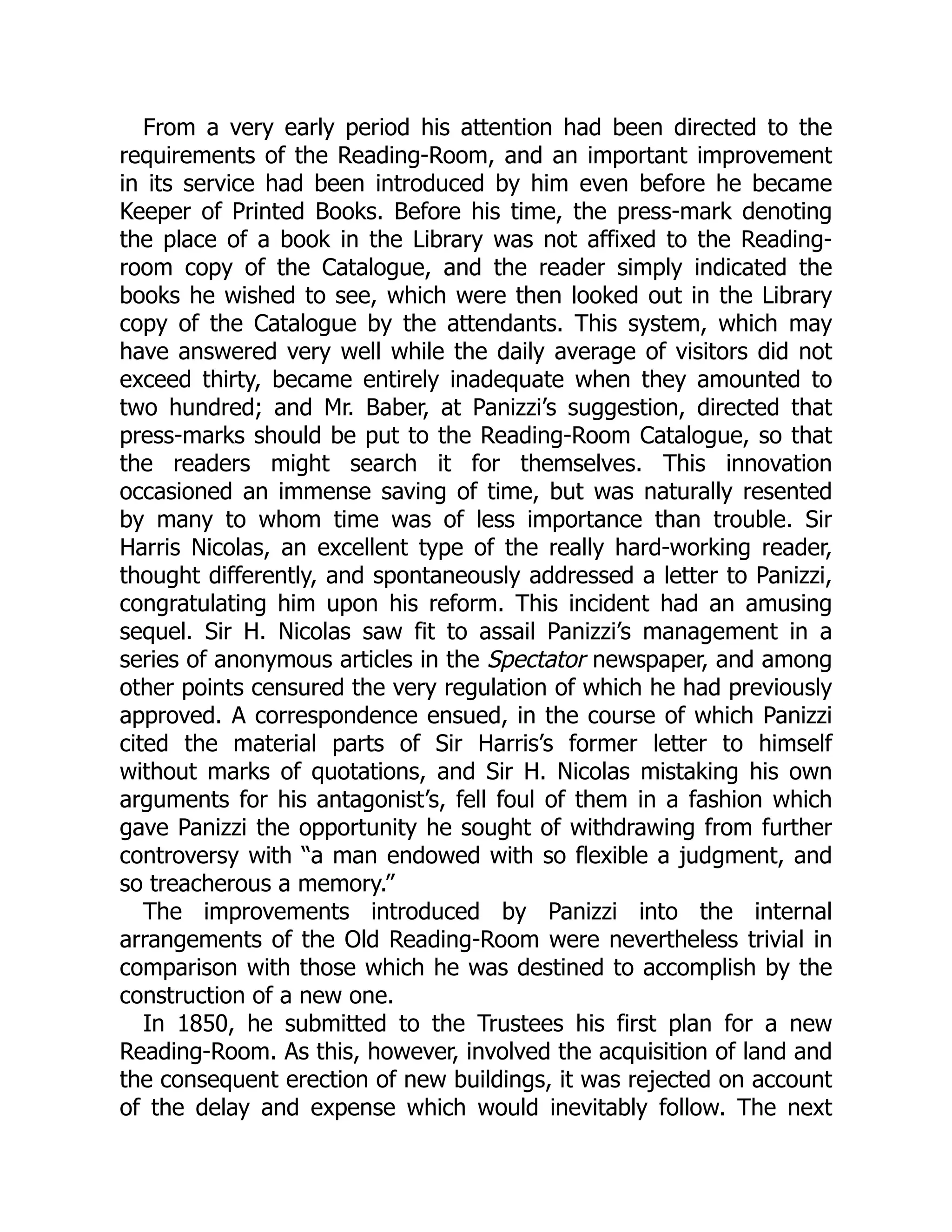 From a very early period his attention had been directed to the
requirements of the Reading-Room, and an important improvement
in its service had been introduced by him even before he became
Keeper of Printed Books. Before his time, the press-mark denoting
the place of a book in the Library was not affixed to the Reading-
room copy of the Catalogue, and the reader simply indicated the
books he wished to see, which were then looked out in the Library
copy of the Catalogue by the attendants. This system, which may
have answered very well while the daily average of visitors did not
exceed thirty, became entirely inadequate when they amounted to
two hundred; and Mr. Baber, at Panizzi’s suggestion, directed that
press-marks should be put to the Reading-Room Catalogue, so that
the readers might search it for themselves. This innovation
occasioned an immense saving of time, but was naturally resented
by many to whom time was of less importance than trouble. Sir
Harris Nicolas, an excellent type of the really hard-working reader,
thought differently, and spontaneously addressed a letter to Panizzi,
congratulating him upon his reform. This incident had an amusing
sequel. Sir H. Nicolas saw fit to assail Panizzi’s management in a
series of anonymous articles in the Spectator newspaper, and among
other points censured the very regulation of which he had previously
approved. A correspondence ensued, in the course of which Panizzi
cited the material parts of Sir Harris’s former letter to himself
without marks of quotations, and Sir H. Nicolas mistaking his own
arguments for his antagonist’s, fell foul of them in a fashion which
gave Panizzi the opportunity he sought of withdrawing from further
controversy with “a man endowed with so flexible a judgment, and
so treacherous a memory.”
The improvements introduced by Panizzi into the internal
arrangements of the Old Reading-Room were nevertheless trivial in
comparison with those which he was destined to accomplish by the
construction of a new one.
In 1850, he submitted to the Trustees his first plan for a new
Reading-Room. As this, however, involved the acquisition of land and
the consequent erection of new buildings, it was rejected on account
of the delay and expense which would inevitably follow. The next
 