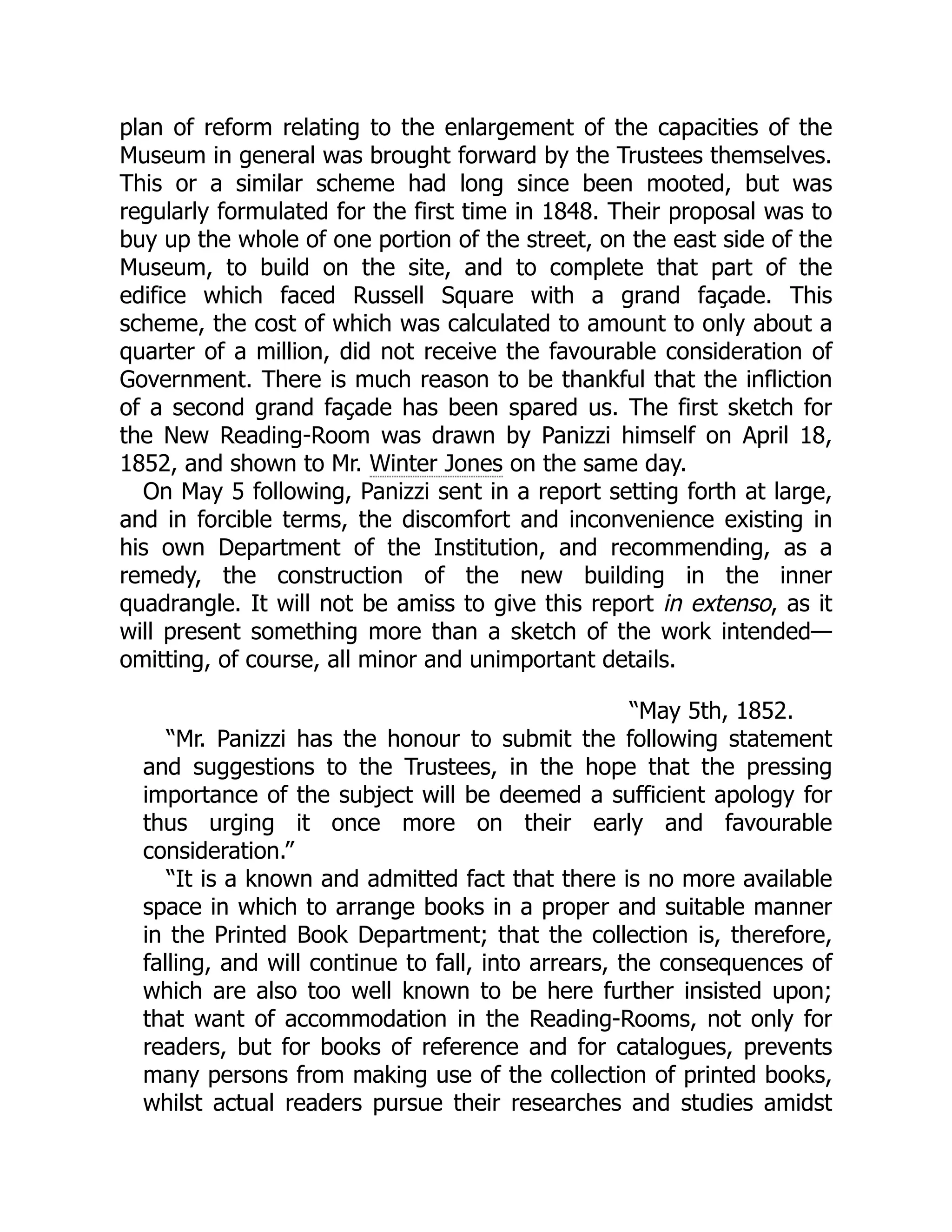 plan of reform relating to the enlargement of the capacities of the
Museum in general was brought forward by the Trustees themselves.
This or a similar scheme had long since been mooted, but was
regularly formulated for the first time in 1848. Their proposal was to
buy up the whole of one portion of the street, on the east side of the
Museum, to build on the site, and to complete that part of the
edifice which faced Russell Square with a grand façade. This
scheme, the cost of which was calculated to amount to only about a
quarter of a million, did not receive the favourable consideration of
Government. There is much reason to be thankful that the infliction
of a second grand façade has been spared us. The first sketch for
the New Reading-Room was drawn by Panizzi himself on April 18,
1852, and shown to Mr. Winter Jones on the same day.
On May 5 following, Panizzi sent in a report setting forth at large,
and in forcible terms, the discomfort and inconvenience existing in
his own Department of the Institution, and recommending, as a
remedy, the construction of the new building in the inner
quadrangle. It will not be amiss to give this report in extenso, as it
will present something more than a sketch of the work intended—
omitting, of course, all minor and unimportant details.
“May 5th, 1852.
“Mr. Panizzi has the honour to submit the following statement
and suggestions to the Trustees, in the hope that the pressing
importance of the subject will be deemed a sufficient apology for
thus urging it once more on their early and favourable
consideration.”
“It is a known and admitted fact that there is no more available
space in which to arrange books in a proper and suitable manner
in the Printed Book Department; that the collection is, therefore,
falling, and will continue to fall, into arrears, the consequences of
which are also too well known to be here further insisted upon;
that want of accommodation in the Reading-Rooms, not only for
readers, but for books of reference and for catalogues, prevents
many persons from making use of the collection of printed books,
whilst actual readers pursue their researches and studies amidst
 