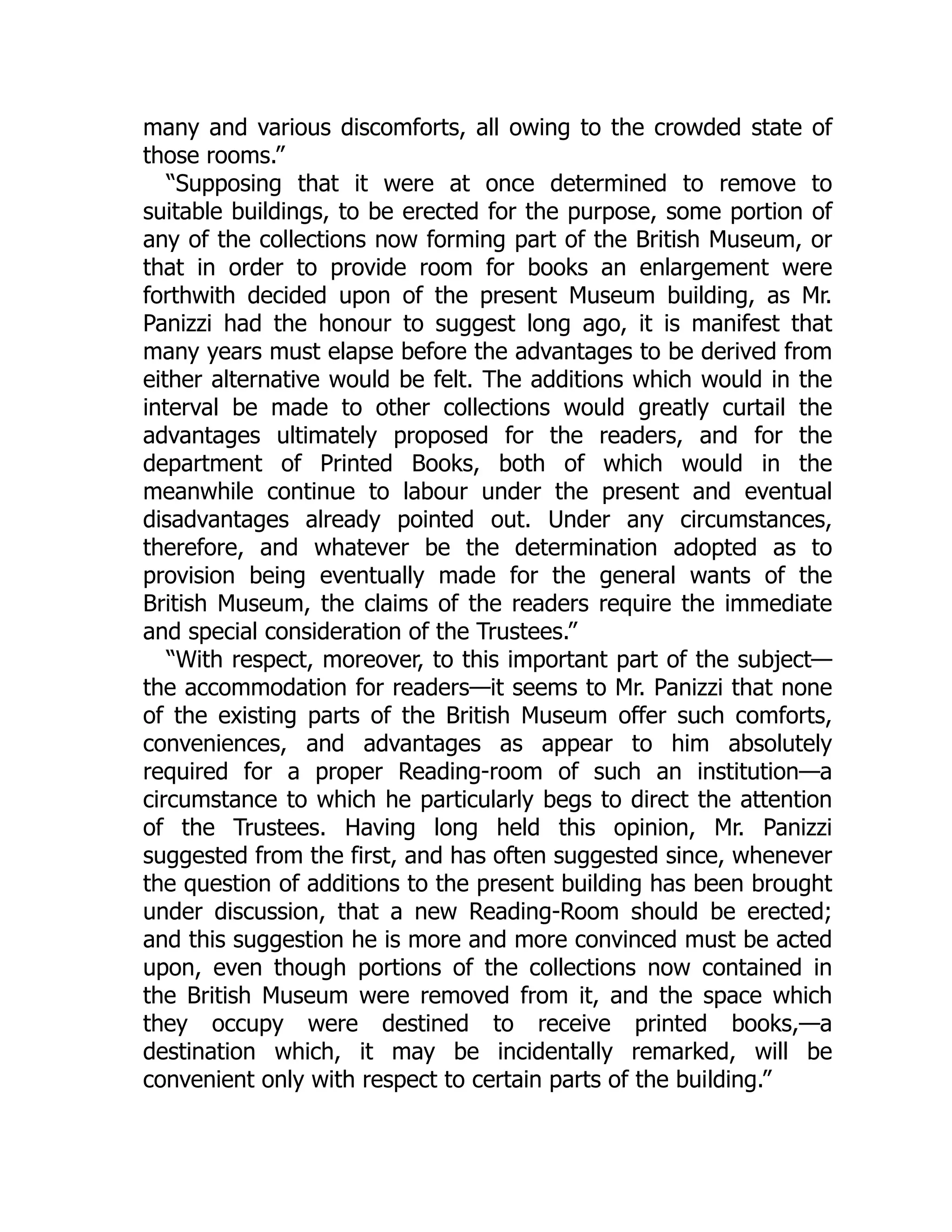 many and various discomforts, all owing to the crowded state of
those rooms.”
“Supposing that it were at once determined to remove to
suitable buildings, to be erected for the purpose, some portion of
any of the collections now forming part of the British Museum, or
that in order to provide room for books an enlargement were
forthwith decided upon of the present Museum building, as Mr.
Panizzi had the honour to suggest long ago, it is manifest that
many years must elapse before the advantages to be derived from
either alternative would be felt. The additions which would in the
interval be made to other collections would greatly curtail the
advantages ultimately proposed for the readers, and for the
department of Printed Books, both of which would in the
meanwhile continue to labour under the present and eventual
disadvantages already pointed out. Under any circumstances,
therefore, and whatever be the determination adopted as to
provision being eventually made for the general wants of the
British Museum, the claims of the readers require the immediate
and special consideration of the Trustees.”
“With respect, moreover, to this important part of the subject—
the accommodation for readers—it seems to Mr. Panizzi that none
of the existing parts of the British Museum offer such comforts,
conveniences, and advantages as appear to him absolutely
required for a proper Reading-room of such an institution—a
circumstance to which he particularly begs to direct the attention
of the Trustees. Having long held this opinion, Mr. Panizzi
suggested from the first, and has often suggested since, whenever
the question of additions to the present building has been brought
under discussion, that a new Reading-Room should be erected;
and this suggestion he is more and more convinced must be acted
upon, even though portions of the collections now contained in
the British Museum were removed from it, and the space which
they occupy were destined to receive printed books,—a
destination which, it may be incidentally remarked, will be
convenient only with respect to certain parts of the building.”
 