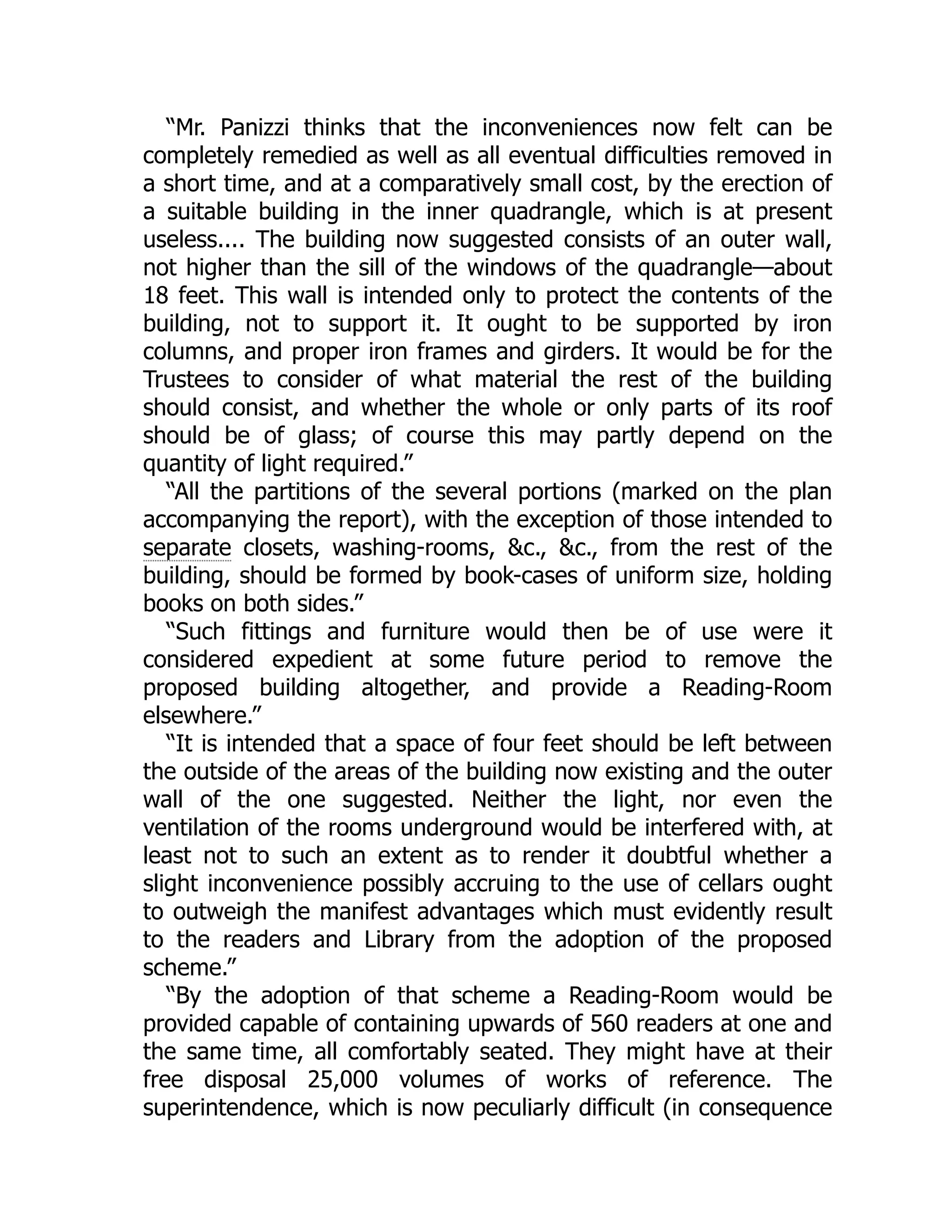 “Mr. Panizzi thinks that the inconveniences now felt can be
completely remedied as well as all eventual difficulties removed in
a short time, and at a comparatively small cost, by the erection of
a suitable building in the inner quadrangle, which is at present
useless.... The building now suggested consists of an outer wall,
not higher than the sill of the windows of the quadrangle—about
18 feet. This wall is intended only to protect the contents of the
building, not to support it. It ought to be supported by iron
columns, and proper iron frames and girders. It would be for the
Trustees to consider of what material the rest of the building
should consist, and whether the whole or only parts of its roof
should be of glass; of course this may partly depend on the
quantity of light required.”
“All the partitions of the several portions (marked on the plan
accompanying the report), with the exception of those intended to
separate closets, washing-rooms, &c., &c., from the rest of the
building, should be formed by book-cases of uniform size, holding
books on both sides.”
“Such fittings and furniture would then be of use were it
considered expedient at some future period to remove the
proposed building altogether, and provide a Reading-Room
elsewhere.”
“It is intended that a space of four feet should be left between
the outside of the areas of the building now existing and the outer
wall of the one suggested. Neither the light, nor even the
ventilation of the rooms underground would be interfered with, at
least not to such an extent as to render it doubtful whether a
slight inconvenience possibly accruing to the use of cellars ought
to outweigh the manifest advantages which must evidently result
to the readers and Library from the adoption of the proposed
scheme.”
“By the adoption of that scheme a Reading-Room would be
provided capable of containing upwards of 560 readers at one and
the same time, all comfortably seated. They might have at their
free disposal 25,000 volumes of works of reference. The
superintendence, which is now peculiarly difficult (in consequence
 