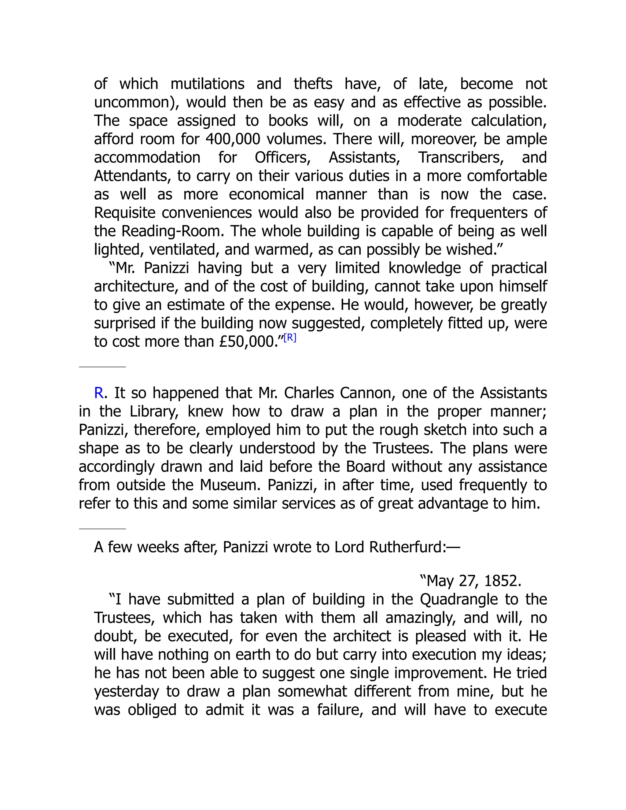 of which mutilations and thefts have, of late, become not
uncommon), would then be as easy and as effective as possible.
The space assigned to books will, on a moderate calculation,
afford room for 400,000 volumes. There will, moreover, be ample
accommodation for Officers, Assistants, Transcribers, and
Attendants, to carry on their various duties in a more comfortable
as well as more economical manner than is now the case.
Requisite conveniences would also be provided for frequenters of
the Reading-Room. The whole building is capable of being as well
lighted, ventilated, and warmed, as can possibly be wished.”
“Mr. Panizzi having but a very limited knowledge of practical
architecture, and of the cost of building, cannot take upon himself
to give an estimate of the expense. He would, however, be greatly
surprised if the building now suggested, completely fitted up, were
to cost more than £50,000.”[R]
R. It so happened that Mr. Charles Cannon, one of the Assistants
in the Library, knew how to draw a plan in the proper manner;
Panizzi, therefore, employed him to put the rough sketch into such a
shape as to be clearly understood by the Trustees. The plans were
accordingly drawn and laid before the Board without any assistance
from outside the Museum. Panizzi, in after time, used frequently to
refer to this and some similar services as of great advantage to him.
A few weeks after, Panizzi wrote to Lord Rutherfurd:—
“May 27, 1852.
“I have submitted a plan of building in the Quadrangle to the
Trustees, which has taken with them all amazingly, and will, no
doubt, be executed, for even the architect is pleased with it. He
will have nothing on earth to do but carry into execution my ideas;
he has not been able to suggest one single improvement. He tried
yesterday to draw a plan somewhat different from mine, but he
was obliged to admit it was a failure, and will have to execute
 