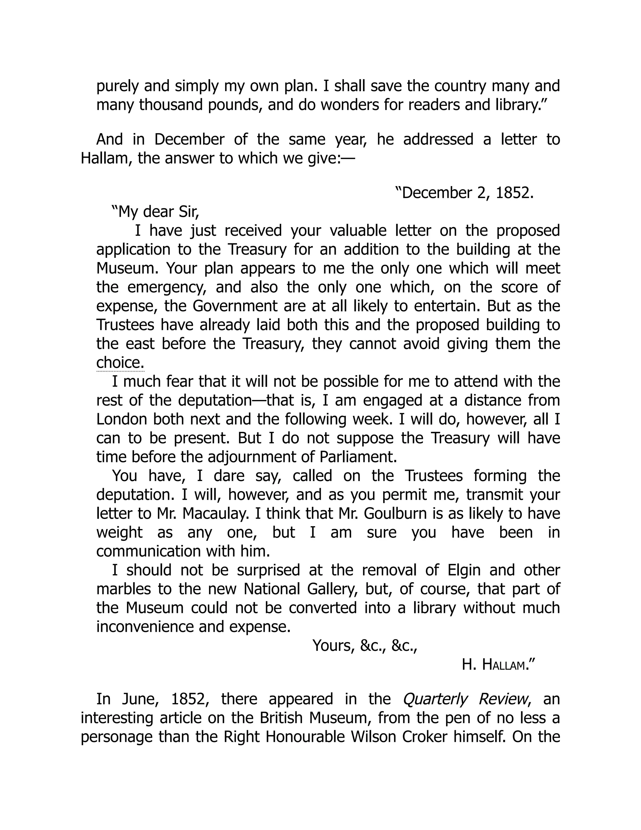 purely and simply my own plan. I shall save the country many and
many thousand pounds, and do wonders for readers and library.”
And in December of the same year, he addressed a letter to
Hallam, the answer to which we give:—
“December 2, 1852.
“My dear Sir,
I have just received your valuable letter on the proposed
application to the Treasury for an addition to the building at the
Museum. Your plan appears to me the only one which will meet
the emergency, and also the only one which, on the score of
expense, the Government are at all likely to entertain. But as the
Trustees have already laid both this and the proposed building to
the east before the Treasury, they cannot avoid giving them the
choice.
I much fear that it will not be possible for me to attend with the
rest of the deputation—that is, I am engaged at a distance from
London both next and the following week. I will do, however, all I
can to be present. But I do not suppose the Treasury will have
time before the adjournment of Parliament.
You have, I dare say, called on the Trustees forming the
deputation. I will, however, and as you permit me, transmit your
letter to Mr. Macaulay. I think that Mr. Goulburn is as likely to have
weight as any one, but I am sure you have been in
communication with him.
I should not be surprised at the removal of Elgin and other
marbles to the new National Gallery, but, of course, that part of
the Museum could not be converted into a library without much
inconvenience and expense.
Yours, &c., &c.,
H. Hallam.”
In June, 1852, there appeared in the Quarterly Review, an
interesting article on the British Museum, from the pen of no less a
personage than the Right Honourable Wilson Croker himself. On the
 