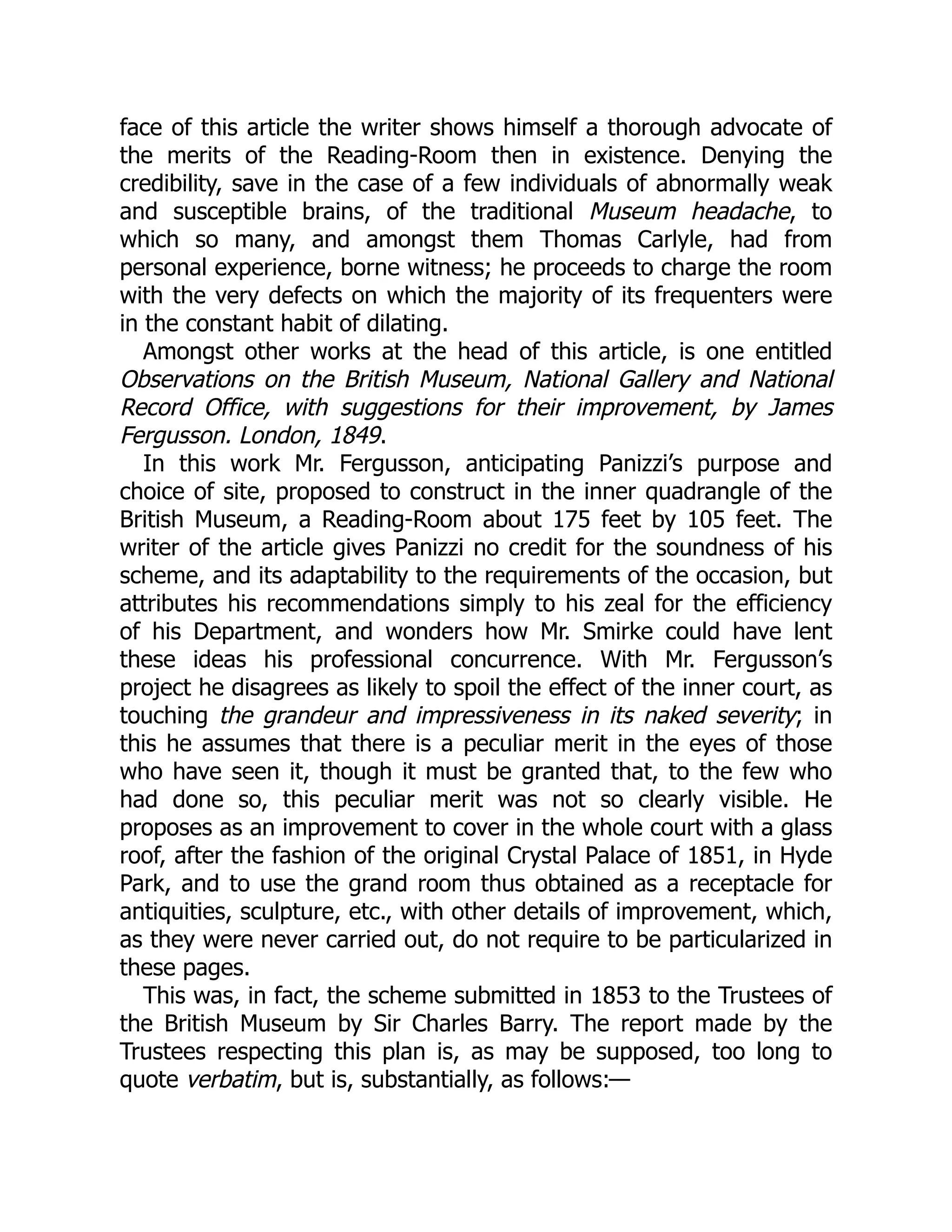 face of this article the writer shows himself a thorough advocate of
the merits of the Reading-Room then in existence. Denying the
credibility, save in the case of a few individuals of abnormally weak
and susceptible brains, of the traditional Museum headache, to
which so many, and amongst them Thomas Carlyle, had from
personal experience, borne witness; he proceeds to charge the room
with the very defects on which the majority of its frequenters were
in the constant habit of dilating.
Amongst other works at the head of this article, is one entitled
Observations on the British Museum, National Gallery and National
Record Office, with suggestions for their improvement, by James
Fergusson. London, 1849.
In this work Mr. Fergusson, anticipating Panizzi’s purpose and
choice of site, proposed to construct in the inner quadrangle of the
British Museum, a Reading-Room about 175 feet by 105 feet. The
writer of the article gives Panizzi no credit for the soundness of his
scheme, and its adaptability to the requirements of the occasion, but
attributes his recommendations simply to his zeal for the efficiency
of his Department, and wonders how Mr. Smirke could have lent
these ideas his professional concurrence. With Mr. Fergusson’s
project he disagrees as likely to spoil the effect of the inner court, as
touching the grandeur and impressiveness in its naked severity; in
this he assumes that there is a peculiar merit in the eyes of those
who have seen it, though it must be granted that, to the few who
had done so, this peculiar merit was not so clearly visible. He
proposes as an improvement to cover in the whole court with a glass
roof, after the fashion of the original Crystal Palace of 1851, in Hyde
Park, and to use the grand room thus obtained as a receptacle for
antiquities, sculpture, etc., with other details of improvement, which,
as they were never carried out, do not require to be particularized in
these pages.
This was, in fact, the scheme submitted in 1853 to the Trustees of
the British Museum by Sir Charles Barry. The report made by the
Trustees respecting this plan is, as may be supposed, too long to
quote verbatim, but is, substantially, as follows:—
 