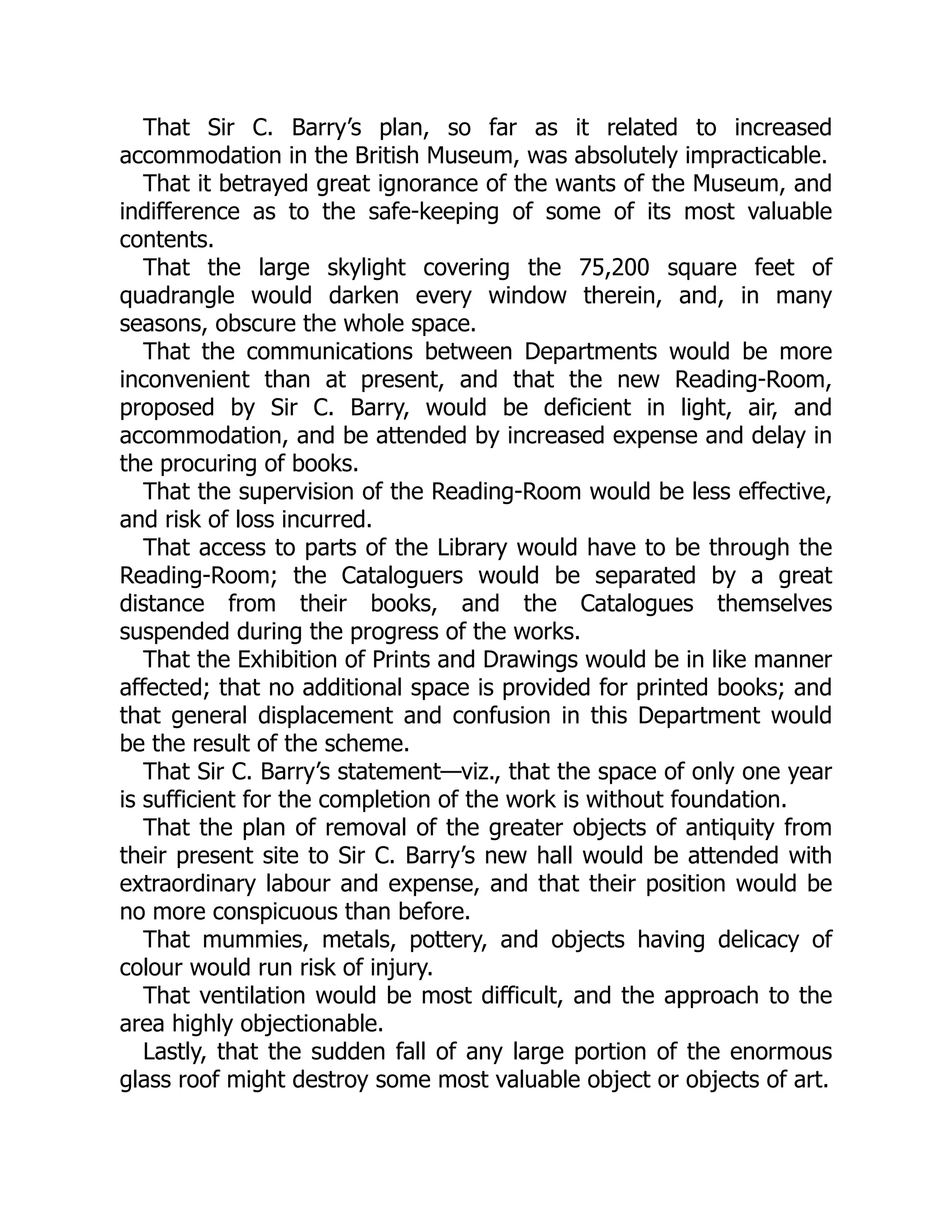 That Sir C. Barry’s plan, so far as it related to increased
accommodation in the British Museum, was absolutely impracticable.
That it betrayed great ignorance of the wants of the Museum, and
indifference as to the safe-keeping of some of its most valuable
contents.
That the large skylight covering the 75,200 square feet of
quadrangle would darken every window therein, and, in many
seasons, obscure the whole space.
That the communications between Departments would be more
inconvenient than at present, and that the new Reading-Room,
proposed by Sir C. Barry, would be deficient in light, air, and
accommodation, and be attended by increased expense and delay in
the procuring of books.
That the supervision of the Reading-Room would be less effective,
and risk of loss incurred.
That access to parts of the Library would have to be through the
Reading-Room; the Cataloguers would be separated by a great
distance from their books, and the Catalogues themselves
suspended during the progress of the works.
That the Exhibition of Prints and Drawings would be in like manner
affected; that no additional space is provided for printed books; and
that general displacement and confusion in this Department would
be the result of the scheme.
That Sir C. Barry’s statement—viz., that the space of only one year
is sufficient for the completion of the work is without foundation.
That the plan of removal of the greater objects of antiquity from
their present site to Sir C. Barry’s new hall would be attended with
extraordinary labour and expense, and that their position would be
no more conspicuous than before.
That mummies, metals, pottery, and objects having delicacy of
colour would run risk of injury.
That ventilation would be most difficult, and the approach to the
area highly objectionable.
Lastly, that the sudden fall of any large portion of the enormous
glass roof might destroy some most valuable object or objects of art.
 