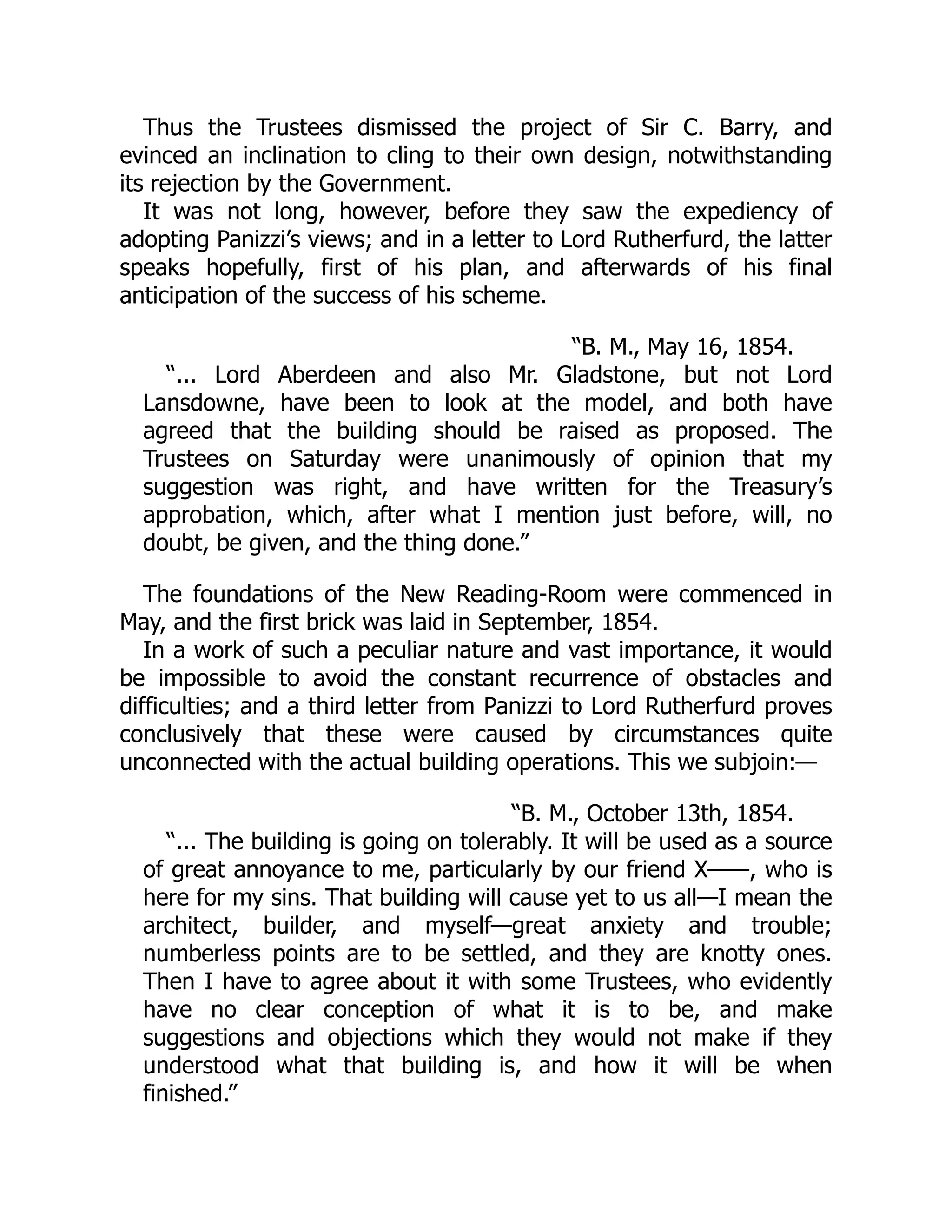 Thus the Trustees dismissed the project of Sir C. Barry, and
evinced an inclination to cling to their own design, notwithstanding
its rejection by the Government.
It was not long, however, before they saw the expediency of
adopting Panizzi’s views; and in a letter to Lord Rutherfurd, the latter
speaks hopefully, first of his plan, and afterwards of his final
anticipation of the success of his scheme.
“B. M., May 16, 1854.
“... Lord Aberdeen and also Mr. Gladstone, but not Lord
Lansdowne, have been to look at the model, and both have
agreed that the building should be raised as proposed. The
Trustees on Saturday were unanimously of opinion that my
suggestion was right, and have written for the Treasury’s
approbation, which, after what I mention just before, will, no
doubt, be given, and the thing done.”
The foundations of the New Reading-Room were commenced in
May, and the first brick was laid in September, 1854.
In a work of such a peculiar nature and vast importance, it would
be impossible to avoid the constant recurrence of obstacles and
difficulties; and a third letter from Panizzi to Lord Rutherfurd proves
conclusively that these were caused by circumstances quite
unconnected with the actual building operations. This we subjoin:—
“B. M., October 13th, 1854.
“... The building is going on tolerably. It will be used as a source
of great annoyance to me, particularly by our friend X——, who is
here for my sins. That building will cause yet to us all—I mean the
architect, builder, and myself—great anxiety and trouble;
numberless points are to be settled, and they are knotty ones.
Then I have to agree about it with some Trustees, who evidently
have no clear conception of what it is to be, and make
suggestions and objections which they would not make if they
understood what that building is, and how it will be when
finished.”
 