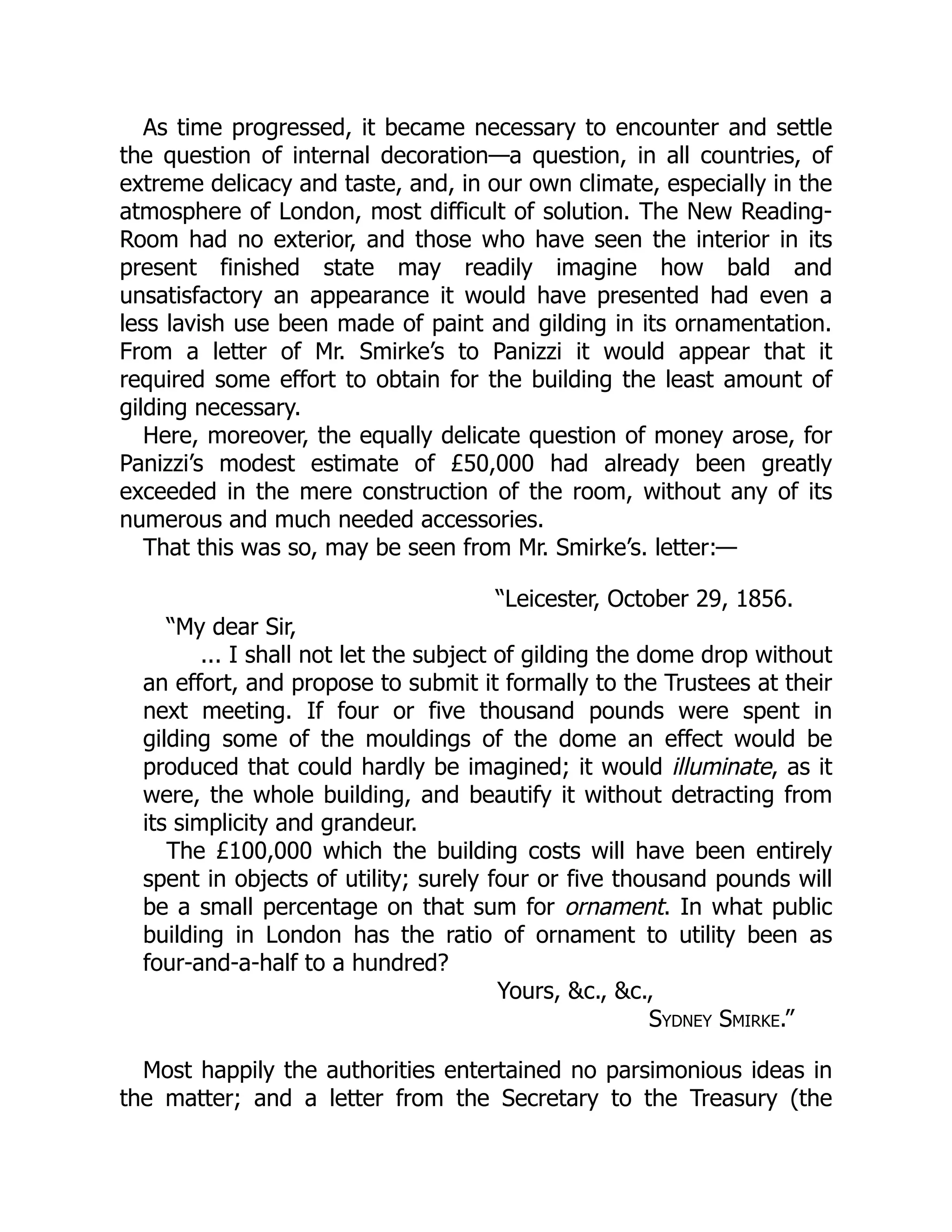 As time progressed, it became necessary to encounter and settle
the question of internal decoration—a question, in all countries, of
extreme delicacy and taste, and, in our own climate, especially in the
atmosphere of London, most difficult of solution. The New Reading-
Room had no exterior, and those who have seen the interior in its
present finished state may readily imagine how bald and
unsatisfactory an appearance it would have presented had even a
less lavish use been made of paint and gilding in its ornamentation.
From a letter of Mr. Smirke’s to Panizzi it would appear that it
required some effort to obtain for the building the least amount of
gilding necessary.
Here, moreover, the equally delicate question of money arose, for
Panizzi’s modest estimate of £50,000 had already been greatly
exceeded in the mere construction of the room, without any of its
numerous and much needed accessories.
That this was so, may be seen from Mr. Smirke’s. letter:—
“Leicester, October 29, 1856.
“My dear Sir,
... I shall not let the subject of gilding the dome drop without
an effort, and propose to submit it formally to the Trustees at their
next meeting. If four or five thousand pounds were spent in
gilding some of the mouldings of the dome an effect would be
produced that could hardly be imagined; it would illuminate, as it
were, the whole building, and beautify it without detracting from
its simplicity and grandeur.
The £100,000 which the building costs will have been entirely
spent in objects of utility; surely four or five thousand pounds will
be a small percentage on that sum for ornament. In what public
building in London has the ratio of ornament to utility been as
four-and-a-half to a hundred?
Yours, &c., &c.,
Sydney Smirke.”
Most happily the authorities entertained no parsimonious ideas in
the matter; and a letter from the Secretary to the Treasury (the
 