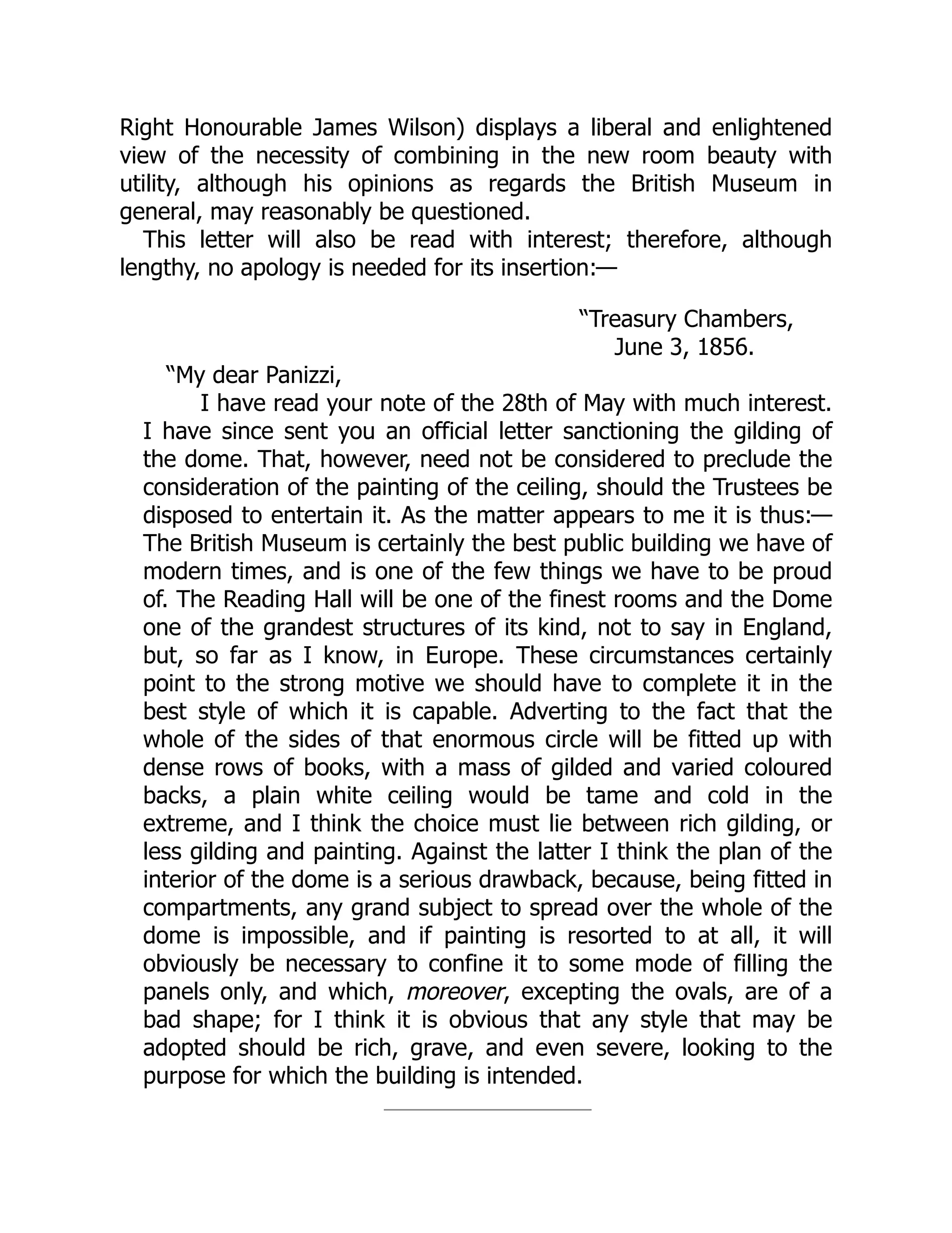 Right Honourable James Wilson) displays a liberal and enlightened
view of the necessity of combining in the new room beauty with
utility, although his opinions as regards the British Museum in
general, may reasonably be questioned.
This letter will also be read with interest; therefore, although
lengthy, no apology is needed for its insertion:—
“Treasury Chambers,
June 3, 1856.
“My dear Panizzi,
I have read your note of the 28th of May with much interest.
I have since sent you an official letter sanctioning the gilding of
the dome. That, however, need not be considered to preclude the
consideration of the painting of the ceiling, should the Trustees be
disposed to entertain it. As the matter appears to me it is thus:—
The British Museum is certainly the best public building we have of
modern times, and is one of the few things we have to be proud
of. The Reading Hall will be one of the finest rooms and the Dome
one of the grandest structures of its kind, not to say in England,
but, so far as I know, in Europe. These circumstances certainly
point to the strong motive we should have to complete it in the
best style of which it is capable. Adverting to the fact that the
whole of the sides of that enormous circle will be fitted up with
dense rows of books, with a mass of gilded and varied coloured
backs, a plain white ceiling would be tame and cold in the
extreme, and I think the choice must lie between rich gilding, or
less gilding and painting. Against the latter I think the plan of the
interior of the dome is a serious drawback, because, being fitted in
compartments, any grand subject to spread over the whole of the
dome is impossible, and if painting is resorted to at all, it will
obviously be necessary to confine it to some mode of filling the
panels only, and which, moreover, excepting the ovals, are of a
bad shape; for I think it is obvious that any style that may be
adopted should be rich, grave, and even severe, looking to the
purpose for which the building is intended.
 