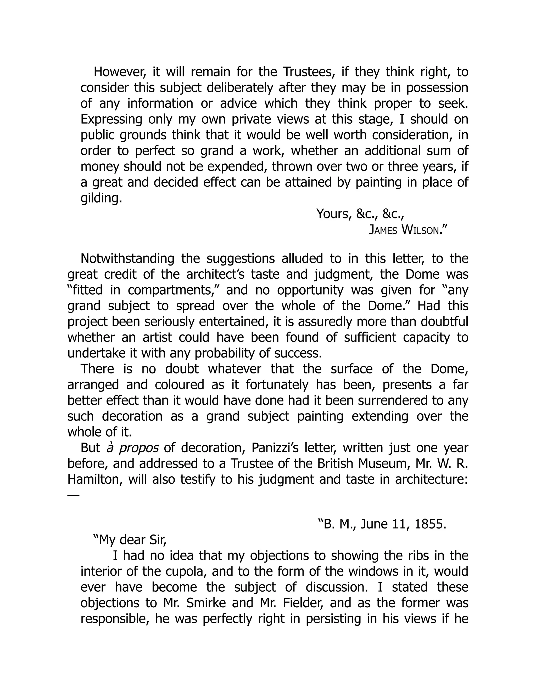 However, it will remain for the Trustees, if they think right, to
consider this subject deliberately after they may be in possession
of any information or advice which they think proper to seek.
Expressing only my own private views at this stage, I should on
public grounds think that it would be well worth consideration, in
order to perfect so grand a work, whether an additional sum of
money should not be expended, thrown over two or three years, if
a great and decided effect can be attained by painting in place of
gilding.
Yours, &c., &c.,
James Wilson.”
Notwithstanding the suggestions alluded to in this letter, to the
great credit of the architect’s taste and judgment, the Dome was
“fitted in compartments,” and no opportunity was given for “any
grand subject to spread over the whole of the Dome.” Had this
project been seriously entertained, it is assuredly more than doubtful
whether an artist could have been found of sufficient capacity to
undertake it with any probability of success.
There is no doubt whatever that the surface of the Dome,
arranged and coloured as it fortunately has been, presents a far
better effect than it would have done had it been surrendered to any
such decoration as a grand subject painting extending over the
whole of it.
But à propos of decoration, Panizzi’s letter, written just one year
before, and addressed to a Trustee of the British Museum, Mr. W. R.
Hamilton, will also testify to his judgment and taste in architecture:
—
“B. M., June 11, 1855.
“My dear Sir,
I had no idea that my objections to showing the ribs in the
interior of the cupola, and to the form of the windows in it, would
ever have become the subject of discussion. I stated these
objections to Mr. Smirke and Mr. Fielder, and as the former was
responsible, he was perfectly right in persisting in his views if he
 