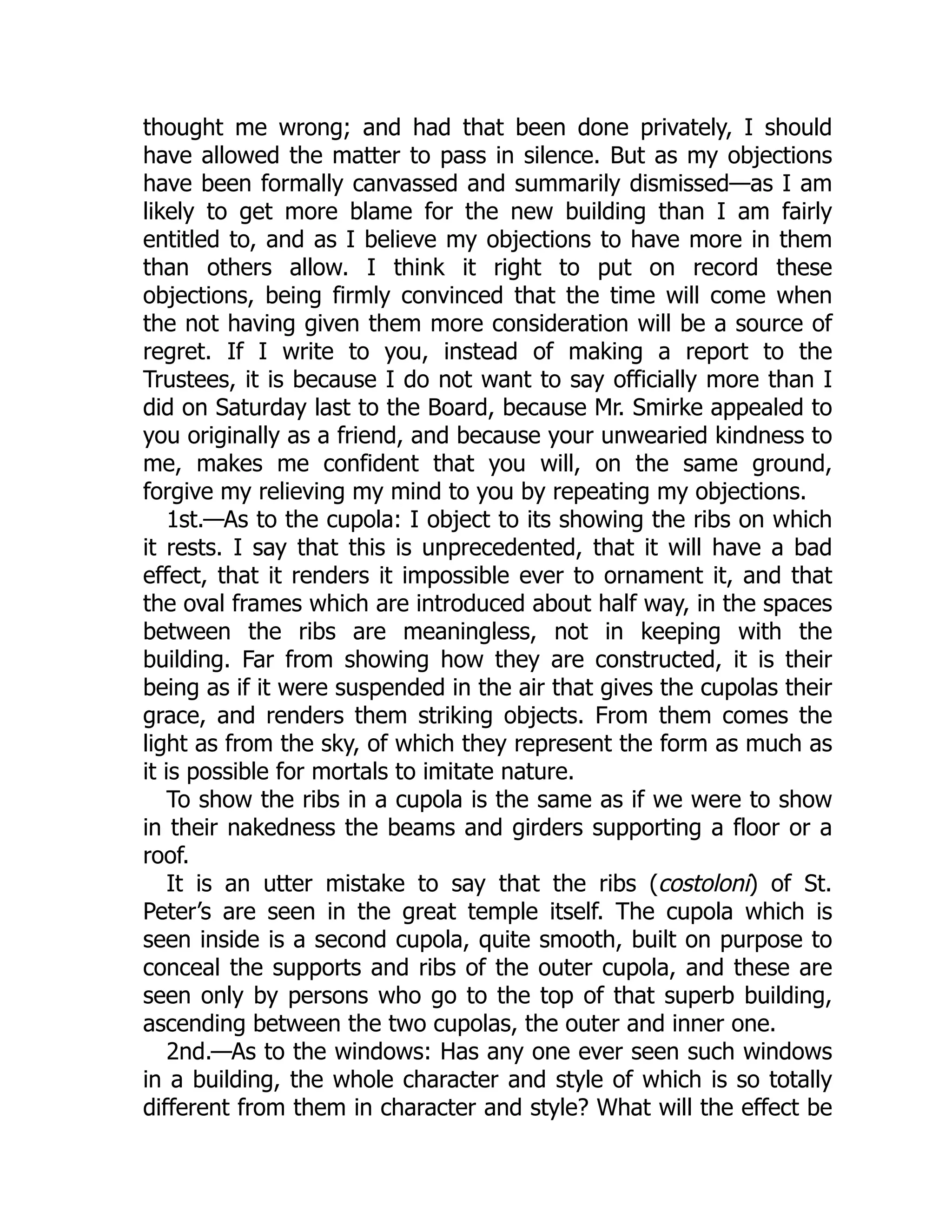 thought me wrong; and had that been done privately, I should
have allowed the matter to pass in silence. But as my objections
have been formally canvassed and summarily dismissed—as I am
likely to get more blame for the new building than I am fairly
entitled to, and as I believe my objections to have more in them
than others allow. I think it right to put on record these
objections, being firmly convinced that the time will come when
the not having given them more consideration will be a source of
regret. If I write to you, instead of making a report to the
Trustees, it is because I do not want to say officially more than I
did on Saturday last to the Board, because Mr. Smirke appealed to
you originally as a friend, and because your unwearied kindness to
me, makes me confident that you will, on the same ground,
forgive my relieving my mind to you by repeating my objections.
1st.—As to the cupola: I object to its showing the ribs on which
it rests. I say that this is unprecedented, that it will have a bad
effect, that it renders it impossible ever to ornament it, and that
the oval frames which are introduced about half way, in the spaces
between the ribs are meaningless, not in keeping with the
building. Far from showing how they are constructed, it is their
being as if it were suspended in the air that gives the cupolas their
grace, and renders them striking objects. From them comes the
light as from the sky, of which they represent the form as much as
it is possible for mortals to imitate nature.
To show the ribs in a cupola is the same as if we were to show
in their nakedness the beams and girders supporting a floor or a
roof.
It is an utter mistake to say that the ribs (costoloni) of St.
Peter’s are seen in the great temple itself. The cupola which is
seen inside is a second cupola, quite smooth, built on purpose to
conceal the supports and ribs of the outer cupola, and these are
seen only by persons who go to the top of that superb building,
ascending between the two cupolas, the outer and inner one.
2nd.—As to the windows: Has any one ever seen such windows
in a building, the whole character and style of which is so totally
different from them in character and style? What will the effect be
 