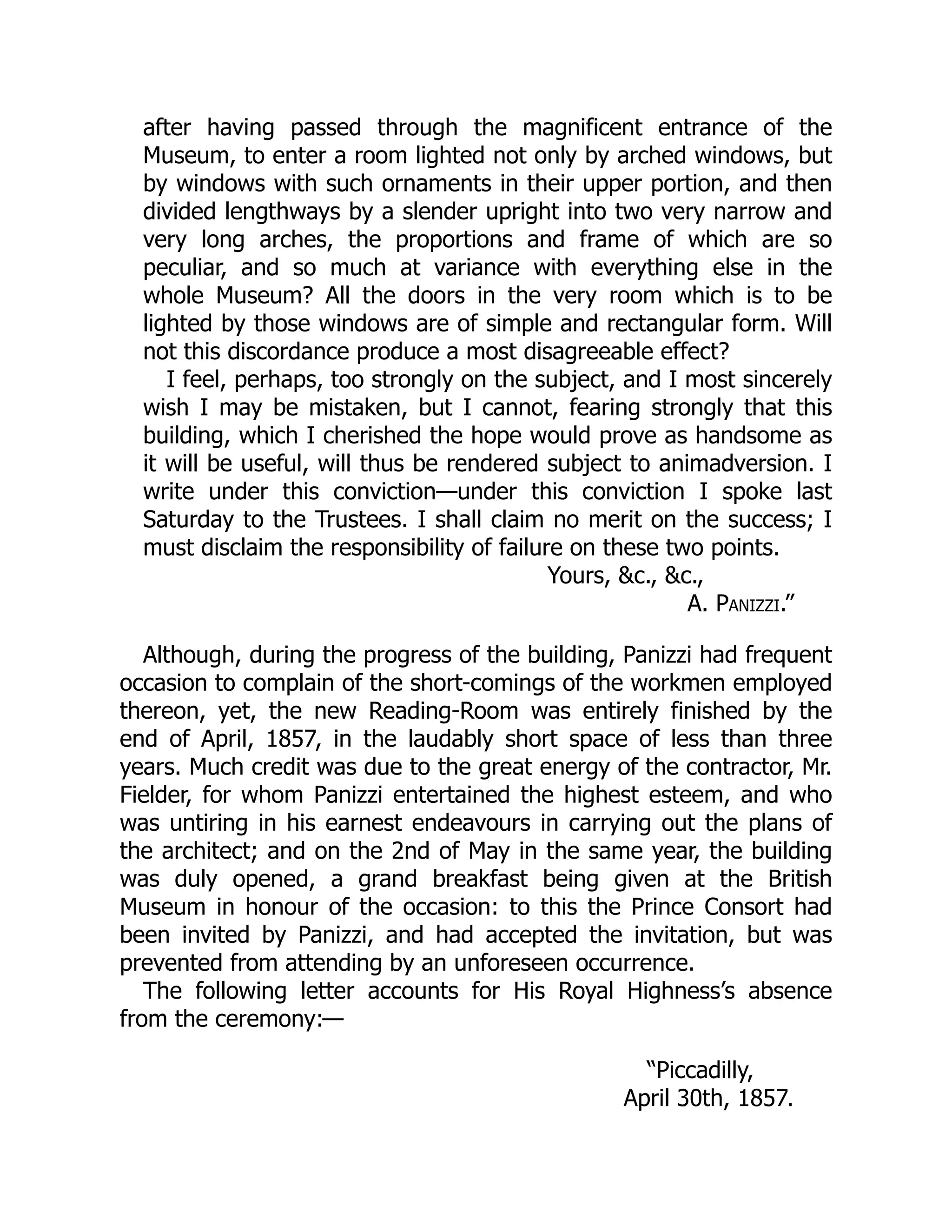 after having passed through the magnificent entrance of the
Museum, to enter a room lighted not only by arched windows, but
by windows with such ornaments in their upper portion, and then
divided lengthways by a slender upright into two very narrow and
very long arches, the proportions and frame of which are so
peculiar, and so much at variance with everything else in the
whole Museum? All the doors in the very room which is to be
lighted by those windows are of simple and rectangular form. Will
not this discordance produce a most disagreeable effect?
I feel, perhaps, too strongly on the subject, and I most sincerely
wish I may be mistaken, but I cannot, fearing strongly that this
building, which I cherished the hope would prove as handsome as
it will be useful, will thus be rendered subject to animadversion. I
write under this conviction—under this conviction I spoke last
Saturday to the Trustees. I shall claim no merit on the success; I
must disclaim the responsibility of failure on these two points.
Yours, &c., &c.,
A. Panizzi.”
Although, during the progress of the building, Panizzi had frequent
occasion to complain of the short-comings of the workmen employed
thereon, yet, the new Reading-Room was entirely finished by the
end of April, 1857, in the laudably short space of less than three
years. Much credit was due to the great energy of the contractor, Mr.
Fielder, for whom Panizzi entertained the highest esteem, and who
was untiring in his earnest endeavours in carrying out the plans of
the architect; and on the 2nd of May in the same year, the building
was duly opened, a grand breakfast being given at the British
Museum in honour of the occasion: to this the Prince Consort had
been invited by Panizzi, and had accepted the invitation, but was
prevented from attending by an unforeseen occurrence.
The following letter accounts for His Royal Highness’s absence
from the ceremony:—
“Piccadilly,
April 30th, 1857.
 